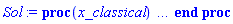 proc (x_classical) local _res, _dat, _vars, _solnproc, _xout, _ndsol, _pars, _n, _i; option `Copyright (c) 2000 by Waterloo Maple Inc. All rights reserved.`; if 1 < nargs then error "invalid input: too many arguments" end if; _EnvDSNumericSaveDigits := Digits; Digits := 15; if _EnvInFsolve = true then _xout := evalf[_EnvDSNumericSaveDigits](x_classical) else _xout := evalf(x_classical) end if; _dat := Array(1..4, {(1) = proc (_xin) local _xout, _n, _y0, _yn, _yl, _ctl, _octl, _reinit, _errcd, _fcn, _i, _yini, _pars, _ini, _par; option `Copyright (c) 2002 by the University of Waterloo. All rights reserved.`; table( [( "complex" ) = false ] ) _xout := _xin; _ctl := Array(1..9, {(1) = 1, (2) = 0., (3) = 0., (4) = .100000000000000, (5) = 50000, (6) = 0, (7) = 0, (8) = 1, (9) = 0}); _octl := Array(1..9, {(1) = 1, (2) = 0., (3) = 0., (4) = .100000000000000, (5) = 50000, (6) = 0, (7) = 0, (8) = 1, (9) = 0}); _n := trunc(_ctl[1]); _yini := Array(0..1, {(1) = 0.}); _y0 := Array(0..1, {(1) = 0.}); _yl := Array(1..1, {(1) = 0}); _yn := Array(1..1, {(1) = 0}); _fcn := proc (N, t, Y, YP) local x; YP[1] := evalf(Int(f, 0 .. t)) end proc; _pars := []; if not type(_xout, 'numeric') then if member(_xout, ["start", "left", "right"]) then return _y0[0] elif _xout = "method" then return "classical" elif _xout = "numfun" then return round(_ctl[6]) elif _xout = "initial" then return [seq(_yini[_i], _i = 0 .. _n)] elif _xout = "parameters" then return [seq(_yini[_n+_i], _i = 1 .. nops(_pars))] elif _xout = "initial_and_parameters" then return [seq(_yini[_i], _i = 0 .. _n)], [seq(_yini[_n+_i], _i = 1 .. nops(_pars))] elif _xout = "last" then if _ctl[3]-_y0[0] <> 0. then _xout := _ctl[3] elif _ctl[2]-_y0[0] <> 0. then _xout := _ctl[2] else error "no information is available on last computed point" end if elif _xout = "enginedata" then return eval(_octl, 1) elif _xout = "function" then return eval(_fcn, 1) elif type(_xin, `=`) and type(rhs(_xin), 'list') and member(lhs(_xin), {"initial", "parameters", "initial_and_parameters"}) then if sing_bool then error "initial conditions cannot be changed for systems with removable singularities" end if; _ini, _par := [], []; if lhs(_xin) = "initial" then _ini := rhs(_xin) elif lhs(_xin) = "parameters" then _par := rhs(_xin) elif select(type, rhs(_xin), `=`) <> [] then _par, _ini := selectremove(type, rhs(_xin), `=`) elif nops(rhs(_xin)) < nops(_pars)+1 then error "insufficient data for specification of initial and parameters" else _par := rhs(_xin)[-nops(_pars) .. -1]; _ini := rhs(_xin)[1 .. -nops(_pars)-1] end if; _xout := lhs(_xout); if _par <> [] then `dsolve/numeric/process_parameters`(_n, _pars, _par, _yini) end if; if _ini <> [] then `dsolve/numeric/process_initial`(_n, _ini, _yini, _pars) end if; if _pars <> [] then _par := {seq(rhs(_pars[_i]) = _yini[_n+_i], _i = 1 .. nops(_pars))}; for _i from 0 to _n do _y0[_i] := subs(_par, _yini[_i]) end do; for _i from _n+1 to _n+nops(_pars) do _y0[_i] := _yini[_i] end do; for _i to nops(_pars) do _yn[_n+_i] := _y0[_n+_i] end do else for _i from 0 to _n do _y0[_i] := _yini[_i] end do end if; _octl[2] := _y0[0]; _octl[3] := _y0[0]; for _i to 9 do _ctl[_i] := _octl[_i] end do; for _i to _n+nops(_pars) do _yl[_i] := _y0[_i] end do; if _Env_smart_dsolve_numeric = true and type(_y0[0], 'numeric') then procname("right") := _y0[0]; procname("left") := _y0[0] end if; if _xout = "initial" then return [seq(_yini[_i], _i = 0 .. _n)] elif _xout = "parameters" then return [seq(_yini[_n+_i], _i = 1 .. nops(_pars))] else return [seq(_yini[_i], _i = 0 .. _n), op(_pars)], [seq(_yini[_n+_i], _i = 1 .. nops(_pars))] end if else return "procname" end if end if; if _xout-_y0[0] = 0. then return [seq(_y0[_i], _i = 0 .. _n)] end if; _reinit := false; if _xin <> "last" then if 0 < 0 and `dsolve/numeric/checkglobals`(0, table( [ ] ), _pars, _n, _yini) then _reinit := true; if _pars <> [] then _par := {seq(rhs(_pars[_i]) = _yini[_n+_i], _i = 1 .. nops(_pars))}; for _i from 0 to _n do _y0[_i] := subs(_par, _yini[_i]) end do; for _i from _n+1 to _n+nops(_pars) do _y0[_i] := _yini[_i] end do; for _i to nops(_pars) do _yn[_n+_i] := _y0[_n+_i] end do else for _i from 0 to _n do _y0[_i] := _yini[_i] end do end if end if; if _pars <> [] and select(type, {seq(_yini[_n+_i], _i = 1 .. nops(_pars))}, 'undefined') <> {} then error "parameters must be initialized before solution can be computed" end if end if; if not _reinit and _xout-_ctl[3] = 0. then [_ctl[3], seq(_yn[_i], _i = 1 .. _n)] elif not _reinit and _xout-_ctl[2] = 0. then [_ctl[2], seq(_yl[_i], _i = 1 .. _n)] else if _ctl[2]-_y0[0] = 0. or sign(_ctl[2]-_y0[0]) <> sign(_xout-_ctl[2]) or abs(_xout-_y0[0]) < abs(_xout-_ctl[2]) or _reinit then for _i to 9 do _ctl[_i] := _octl[_i] end do; for _i to _n+nops(_pars) do _yl[_i] := _y0[_i] end do; for _i to nops(_pars) do _yn[_n+_i] := _y0[_n+_i] end do end if; _ctl[3] := _xout; if Digits <= evalhf(Digits) then try _errcd := evalhf(`dsolve/numeric/classical`(_fcn, var(_ctl), _y0[0], var(_yl), var(_yn), Array(1..1, {(1) = 0}), Array(1..1, {(1) = 0}), Array(1..1, {(1) = 0}), Array(1..1, {(1) = 0}), var(Array(1..3, 1..1, {(1, 1) = 0, (2, 1) = 0, (3, 1) = 0})))) catch: userinfo(2, `dsolve/debug`, print(`Exception in classical:`, [lastexception])); if searchtext('evalhf', lastexception[2]) <> 0 or searchtext('real', lastexception[2]) <> 0 or searchtext('hardware', lastexception[2]) <> 0 then _errcd := `dsolve/numeric/classical`(_fcn, _ctl, _y0[0], _yl, _yn, Array(1..1, {(1) = 0}), Array(1..1, {(1) = 0}), Array(1..1, {(1) = 0}), Array(1..1, {(1) = 0}), Array(1..3, 1..1, {(1, 1) = 0, (2, 1) = 0, (3, 1) = 0})) else _ctl[3] := _y0[0]; _errcd := [lastexception][2 .. -1] end if end try else try _errcd := `dsolve/numeric/classical`(_fcn, _ctl, _y0[0], _yl, _yn, Array(1..1, {(1) = 0}), Array(1..1, {(1) = 0}), Array(1..1, {(1) = 0}), Array(1..1, {(1) = 0}), Array(1..3, 1..1, {(1, 1) = 0, (2, 1) = 0, (3, 1) = 0})) catch: _ctl[3] := _y0[0]; _errcd := [lastexception][2 .. -1] end try end if; if type(_errcd, 'list') or _errcd < 0 then userinfo(2, {dsolve, `dsolve/classical`}, `Last values returned:`); userinfo(2, {dsolve, `dsolve/classical`}, ` t =`, _ctl[2]); userinfo(2, {dsolve, `dsolve/classical`}, ` y =`, _yl[1]); for _i from 2 to _n do userinfo(2, {dsolve, `dsolve/classical`}, `	 `, _yl[_i]) end do; if type(_errcd, 'list') then error op(_errcd) elif _errcd+1. = 0. then Rounding := `if`(_y0[0] < _xout, -infinity, infinity); error "cannot evaluate the solution past %1, maxfun limit exceeded (see ?dsolve,maxfun for details)", evalf[8](_ctl[3]) else Rounding := `if`(_y0[0] < _xout, -infinity, infinity); error "cannot evaluate the solution past %1, unknown error code returned from classical %2", evalf[8](_ctl[3]), trunc(_errcd) end if end if; if _Env_smart_dsolve_numeric = true then if _y0[0] < _xout and procname("right") < _xout then procname("right") := _xout elif _xout < _y0[0] and _xout < procname("left") then procname("left") := _xout end if end if; [_xout, seq(_yn[_i], _i = 1 .. _n)] end if end proc, (2) = Array(0..0, {}), (3) = [t, y(t)], (4) = []}); _vars := _dat[3]; _pars := map(rhs, _dat[4]); _n := nops(_vars)-1; _solnproc := _dat[1]; if not type(_xout, 'numeric') then if member(x_classical, ["start", 'start', "method", 'method', "left", 'left', "right", 'right', "leftdata", "rightdata", "enginedata", "eventstop", 'eventstop', "eventclear", 'eventclear', "eventstatus", 'eventstatus', "eventcount", 'eventcount', "laxtol", 'laxtol', "numfun", 'numfun', NULL]) then _res := _solnproc(convert(x_classical, 'string')); if 1 < nops([_res]) then return _res elif type(_res, 'array') then return eval(_res, 1) elif _res <> "procname" then return _res end if elif member(x_classical, ["last", 'last', "initial", 'initial', "parameters", 'parameters', "initial_and_parameters", 'initial_and_parameters', NULL]) then _xout := convert(x_classical, 'string'); _res := _solnproc(_xout); if _xout = "parameters" then return [seq(_pars[_i] = _res[_i], _i = 1 .. nops(_pars))] elif _xout = "initial_and_parameters" then return [seq(_vars[_i+1] = [_res][1][_i+1], _i = 0 .. _n), seq(_pars[_i] = [_res][2][_i], _i = 1 .. nops(_pars))] else return [seq(_vars[_i+1] = _res[_i+1], _i = 0 .. _n)] end if elif type(_xout, `=`) and member(lhs(_xout), ["initial", 'initial', "parameters", 'parameters', "initial_and_parameters", 'initial_and_parameters', NULL]) then _xout := convert(lhs(x_classical), 'string') = rhs(x_classical); if type(rhs(_xout), 'list') then _res := _solnproc(_xout) else error "initial and/or parameter values must be specified in a list" end if; if lhs(_xout) = "initial" then return [seq(_vars[_i+1] = _res[_i+1], _i = 0 .. _n)] elif lhs(_xout) = "parameters" then return [seq(_pars[_i] = _res[_i], _i = 1 .. nops(_pars))] else return [seq(_vars[_i+1] = [_res][1][_i+1], _i = 0 .. _n), seq(_pars[_i] = [_res][2][_i], _i = 1 .. nops(_pars))] end if elif type(_xout, `=`) and member(lhs(_xout), ["eventdisable", 'eventdisable', "eventenable", 'eventenable', "eventfired", 'eventfired', "direction", 'direction', NULL]) then return _solnproc(convert(lhs(x_classical), 'string') = rhs(x_classical)) elif _xout = "solnprocedure" then return eval(_solnproc) elif _xout = "sysvars" then return _vars end if; if procname <> unknown then return ('procname')(x_classical) else _ndsol; _ndsol := pointto(_dat[2][0]); return ('_ndsol')(x_classical) end if end if; try _res := _solnproc(_xout); [seq(_vars[_i+1] = _res[_i+1], _i = 0 .. _n)] catch: error  end try end proc