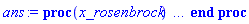 proc (x_rosenbrock) local _res, _dat, _vars, _solnproc, _xout, _ndsol, _pars, _n, _i; option `Copyright (c) 2000 by Waterloo Maple Inc. All rights reserved.`; if 1 < nargs then error "invalid input: too many arguments" end if; _EnvDSNumericSaveDigits := Digits; Digits := 15; if _EnvInFsolve = true then _xout := evalf[_EnvDSNumericSaveDigits](x_rosenbrock) else _xout := evalf(x_rosenbrock) end if; _dat := Array(1..4, {(1) = proc (_xin) local _xout, _dtbl, _dat, _vmap, _x0, _y0, _val, _dig, _n, _ne, _nd, _nv, _pars, _ini, _par, _i, _j, _k, _src; option `Copyright (c) 2002 by Waterloo Maple Inc. All rights reserved.`; table( [( "complex" ) = false ] ) _xout := _xin; _pars := []; _dtbl := array( 1 .. 4, [( 1 ) = (array( 1 .. 24, [( 1 ) = (datatype = float[8], order = C_order, storage = rectangular), ( 2 ) = (datatype = float[8], order = C_order, storage = rectangular), ( 3 ) = ([0, 0, 0, Array(1..0, 1..2, {}, datatype = float[8], order = C_order)]), ( 5 ) = (Array(1..28, {(1) = .0, (2) = 0.10e-5, (3) = .0, (4) = 0.500001e-14, (5) = .0, (6) = 0.4695828146753485e-2, (7) = .0, (8) = 0.10e-5, (9) = .0, (10) = .0, (11) = .0, (12) = .0, (13) = 1.0, (14) = .0, (15) = .49999999999999, (16) = .0, (17) = 1.0, (18) = 1.0, (19) = .0, (20) = .0, (21) = 1.0, (22) = 1.0, (23) = .0, (24) = .0, (25) = 0.10e-14, (26) = .0, (27) = .0, (28) = .0}, datatype = float[8], order = C_order)), ( 4 ) = (Array(1..54, {(1) = 1, (2) = 1, (3) = 0, (4) = 0, (5) = 0, (6) = 0, (7) = 1, (8) = 0, (9) = 0, (10) = 0, (11) = 0, (12) = 0, (13) = 0, (14) = 0, (15) = 0, (16) = 0, (17) = 0, (18) = 1, (19) = 30000, (20) = 0, (21) = 0, (22) = 2, (23) = 3, (24) = 0, (25) = 1, (26) = 15, (27) = 1, (28) = 0, (29) = 1, (30) = 3, (31) = 3, (32) = 0, (33) = 2, (34) = 0, (35) = 0, (36) = 0, (37) = 0, (38) = 0, (39) = 0, (40) = 0, (41) = 0, (42) = 0, (43) = 1, (44) = 0, (45) = 0, (46) = 0, (47) = 0, (48) = 0, (49) = 0, (50) = 50, (51) = 1, (52) = 0, (53) = 0, (54) = 0}, datatype = integer[4])), ( 7 ) = ([Array(1..4, 1..7, {(1, 1) = .0, (1, 2) = .203125, (1, 3) = .3046875, (1, 4) = .75, (1, 5) = .8125, (1, 6) = .40625, (1, 7) = .8125, (2, 1) = 0.6378173828125e-1, (2, 2) = .0, (2, 3) = .279296875, (2, 4) = .27237892150878906, (2, 5) = -0.9686851501464844e-1, (2, 6) = 0.1956939697265625e-1, (2, 7) = .5381584167480469, (3, 1) = 0.31890869140625e-1, (3, 2) = .0, (3, 3) = -.34375, (3, 4) = -.335235595703125, (3, 5) = .2296142578125, (3, 6) = .41748046875, (3, 7) = 11.480712890625, (4, 1) = 0.9710520505905151e-1, (4, 2) = .0, (4, 3) = .40350341796875, (4, 4) = 0.20297467708587646e-1, (4, 5) = -0.6054282188415527e-2, (4, 6) = -0.4770040512084961e-1, (4, 7) = .77858567237854}, datatype = float[8], order = C_order), Array(1..6, 1..6, {(1, 1) = .0, (1, 2) = .0, (1, 3) = .0, (1, 4) = .0, (1, 5) = .0, (1, 6) = 1.0, (2, 1) = .25, (2, 2) = .0, (2, 3) = .0, (2, 4) = .0, (2, 5) = .0, (2, 6) = 1.0, (3, 1) = .1875, (3, 2) = .5625, (3, 3) = .0, (3, 4) = .0, (3, 5) = .0, (3, 6) = 2.0, (4, 1) = .23583984375, (4, 2) = -.87890625, (4, 3) = .890625, (4, 4) = .0, (4, 5) = .0, (4, 6) = .2681884765625, (5, 1) = .1272735595703125, (5, 2) = -.5009765625, (5, 3) = .44921875, (5, 4) = -0.128936767578125e-1, (5, 5) = .0, (5, 6) = 0.626220703125e-1, (6, 1) = -0.927734375e-1, (6, 2) = .626220703125, (6, 3) = -.4326171875, (6, 4) = .1418304443359375, (6, 5) = -0.861053466796875e-1, (6, 6) = .3131103515625}, datatype = float[8], order = C_order), Array(1..6, {(1) = .0, (2) = .386, (3) = .21, (4) = .63, (5) = 1.0, (6) = 1.0}, datatype = float[8], order = C_order), Array(1..6, {(1) = .25, (2) = -.1043, (3) = .1035, (4) = -0.362e-1, (5) = .0, (6) = .0}, datatype = float[8], order = C_order), Array(1..6, 1..5, {(1, 1) = .0, (1, 2) = .0, (1, 3) = .0, (1, 4) = .0, (1, 5) = .0, (2, 1) = 1.544, (2, 2) = .0, (2, 3) = .0, (2, 4) = .0, (2, 5) = .0, (3, 1) = .9466785280815533, (3, 2) = .25570116989825814, (3, 3) = .0, (3, 4) = .0, (3, 5) = .0, (4, 1) = 3.3148251870684886, (4, 2) = 2.896124015972123, (4, 3) = .9986419139977808, (4, 4) = .0, (4, 5) = .0, (5, 1) = 1.2212245092262748, (5, 2) = 6.019134481287752, (5, 3) = 12.537083329320874, (5, 4) = -.687886036105895, (5, 5) = .0, (6, 1) = 1.2212245092262748, (6, 2) = 6.019134481287752, (6, 3) = 12.537083329320874, (6, 4) = -.687886036105895, (6, 5) = 1.0}, datatype = float[8], order = C_order), Array(1..6, 1..5, {(1, 1) = .0, (1, 2) = .0, (1, 3) = .0, (1, 4) = .0, (1, 5) = .0, (2, 1) = -5.6688, (2, 2) = .0, (2, 3) = .0, (2, 4) = .0, (2, 5) = .0, (3, 1) = -2.4300933568337584, (3, 2) = -.20635991570891224, (3, 3) = .0, (3, 4) = .0, (3, 5) = .0, (4, 1) = -.10735290581452621, (4, 2) = -9.594562251021896, (4, 3) = -20.470286148096154, (4, 4) = .0, (4, 5) = .0, (5, 1) = 7.496443313968615, (5, 2) = -10.246804314641219, (5, 3) = -33.99990352819906, (5, 4) = 11.708908932061595, (5, 5) = .0, (6, 1) = 8.083246795922411, (6, 2) = -7.981132988062785, (6, 3) = -31.52159432874373, (6, 4) = 16.319305431231363, (6, 5) = -6.0588182388340535}, datatype = float[8], order = C_order), Array(1..3, 1..5, {(1, 1) = .0, (1, 2) = .0, (1, 3) = .0, (1, 4) = .0, (1, 5) = .0, (2, 1) = 10.126235083446911, (2, 2) = -7.487995877607633, (2, 3) = -34.800918615557414, (2, 4) = -7.9927717075687275, (2, 5) = 1.0251377232956207, (3, 1) = -.6762803392806898, (3, 2) = 6.087714651678606, (3, 3) = 16.43084320892463, (3, 4) = 24.767225114183653, (3, 5) = -6.5943891257167815}, datatype = float[8], order = C_order)]), ( 6 ) = (Array(1..1, {(1) = 1.0}, datatype = float[8], order = C_order)), ( 10 ) = ([proc (N, X, Y, YP) option `[Y[1] = y(x)]`; YP[1] := -Y[1]^2*exp(-Y[1])-10*Y[1]*(1+0.1e-1*exp(Y[1])); 0 end proc, proc (X, Y, FX, FY) FX[1 .. 1] := 0; FY[1 .. 1, 1 .. 1] := 0; FY[1, 1] := -2*Y[1]*exp(-Y[1])+Y[1]^2*exp(-Y[1])-10-.10*exp(Y[1])-.10*Y[1]*exp(Y[1]); 0 end proc, 0, 0, 0, 0, 0, 0]), ( 11 ) = (Array(1..6, 0..1, {(1, 1) = .0, (2, 0) = .0, (2, 1) = .0, (3, 0) = .0, (3, 1) = .0, (4, 0) = .0, (4, 1) = .0, (5, 0) = .0, (5, 1) = .0, (6, 0) = .0, (6, 1) = .0}, datatype = float[8], order = C_order)), ( 8 ) = ([Array(1..1, {(1) = 1.0}, datatype = float[8], order = C_order), Array(1..1, {(1) = .0}, datatype = float[8], order = C_order), Array(1..1, {(1) = 116.09555071402121}, datatype = float[8], order = C_order), 0, 0]), ( 9 ) = ([Array(1..1, {(1) = 1.0}, datatype = float[8], order = C_order), Array(1..1, {(1) = .0}, datatype = float[8], order = C_order), Array(1..1, {(1) = .0}, datatype = float[8], order = C_order), Array(1..1, {(1) = .0}, datatype = float[8], order = C_order), Array(1..1, {(1) = .0}, datatype = float[8], order = C_order), Array(1..1, 1..1, {(1, 1) = -10.911535806863252}, datatype = float[8], order = C_order), Array(1..1, 1..1, {(1, 1) = .0}, datatype = float[8], order = C_order), Array(1..1, 1..6, {(1, 1) = .0, (1, 2) = .0, (1, 3) = .0, (1, 4) = .0, (1, 5) = .0, (1, 6) = .0}, datatype = float[8], order = C_order), Array(1..1, {(1) = 0}, datatype = integer[4]), Array(1..1, {(1) = .0}, datatype = float[8], order = C_order), Array(1..1, {(1) = .0}, datatype = float[8], order = C_order), Array(1..1, {(1) = .0}, datatype = float[8], order = C_order), Array(1..1, {(1) = .0}, datatype = float[8], order = C_order), Array(1..1, {(1) = .0}, datatype = float[8], order = C_order)]), ( 15 ) = ("rosenbrock"), ( 14 ) = ([0, 0]), ( 13 ) = (), ( 12 ) = (), ( 21 ) = (0), ( 20 ) = ([]), ( 23 ) = (0), ( 22 ) = (0), ( 16 ) = ([0, 0, 0, []]), ( 17 ) = ([proc (N, X, Y, YP) option `[Y[1] = y(x)]`; YP[1] := -Y[1]^2*exp(-Y[1])-10*Y[1]*(1+0.1e-1*exp(Y[1])); 0 end proc, proc (X, Y, FX, FY) FX[1 .. 1] := 0; FY[1 .. 1, 1 .. 1] := 0; FY[1, 1] := -2*Y[1]*exp(-Y[1])+Y[1]^2*exp(-Y[1])-10-.10*exp(Y[1])-.10*Y[1]*exp(Y[1]); 0 end proc, 0, 0, 0, 0, 0, 0]), ( 18 ) = ([]), ( 19 ) = (0), ( 24 ) = (0)  ] ))  ] ); _y0 := Array(0..1, {(1) = 0.}); _vmap := array( 1 .. 1, [( 1 ) = (1)  ] ); _x0 := _dtbl[1][5][5]; _n := _dtbl[1][4][1]; _ne := _dtbl[1][4][3]; _nd := _dtbl[1][4][4]; _nv := _dtbl[1][4][16]; if not type(_xout, 'numeric') then if member(_xout, ["start", "left", "right"]) then if _Env_smart_dsolve_numeric = true or _dtbl[1][4][10] = 1 then if _xout = "left" then if type(_dtbl[2], 'table') then return _dtbl[2][5][1] end if elif _xout = "right" then if type(_dtbl[3], 'table') then return _dtbl[3][5][1] end if end if end if; return _dtbl[1][5][5] elif _xout = "method" then return _dtbl[1][15] elif _xout = "storage" then return evalb(_dtbl[1][4][10] = 1) elif _xout = "leftdata" then if not type(_dtbl[2], 'array') then return NULL else return eval(_dtbl[2]) end if elif _xout = "rightdata" then if not type(_dtbl[3], 'array') then return NULL else return eval(_dtbl[3]) end if elif _xout = "enginedata" then return eval(_dtbl[1]) elif _xout = "enginereset" then _dtbl[2] := evaln(_dtbl[2]); _dtbl[3] := evaln(_dtbl[3]); return NULL elif _xout = "initial" then return procname(_y0[0]) elif _xout = "laxtol" then return _dtbl[`if`(member(_dtbl[4], {2, 3}), _dtbl[4], 1)][5][18] elif _xout = "numfun" then return `if`(member(_dtbl[4], {2, 3}), _dtbl[_dtbl[4]][4][18], 0) elif _xout = "parameters" then return [seq(_y0[_n+_i], _i = 1 .. nops(_pars))] elif _xout = "initial_and_parameters" then return procname(_y0[0]), [seq(_y0[_n+_i], _i = 1 .. nops(_pars))] elif _xout = "last" then if _dtbl[4] <> 2 and _dtbl[4] <> 3 or _x0-_dtbl[_dtbl[4]][5][1] = 0. then error "no information is available on last computed point" else _xout := _dtbl[_dtbl[4]][5][1] end if elif _xout = "function" then if _dtbl[1][4][33]-2. = 0 then return eval(_dtbl[1][10], 1) else return eval(_dtbl[1][10][1], 1) end if elif _xout = "map" then return copy(_vmap) elif type(_xin, `=`) and type(rhs(_xin), 'list') and member(lhs(_xin), {"initial", "parameters", "initial_and_parameters"}) then _ini, _par := [], []; if lhs(_xin) = "initial" then _ini := rhs(_xin) elif lhs(_xin) = "parameters" then _par := rhs(_xin) elif select(type, rhs(_xin), `=`) <> [] then _par, _ini := selectremove(type, rhs(_xin), `=`) elif nops(rhs(_xin)) < nops(_pars)+1 then error "insufficient data for specification of initial and parameters" else _par := rhs(_xin)[-nops(_pars) .. -1]; _ini := rhs(_xin)[1 .. -nops(_pars)-1] end if; _xout := lhs(_xout); if _par <> [] then `dsolve/numeric/process_parameters`(_n, _pars, _par, _y0) end if; if _ini <> [] then `dsolve/numeric/process_initial`(_n-_ne, _ini, _y0, _pars, _vmap) end if; `dsolve/numeric/SC/reinitialize`(_dtbl, _y0, _n, procname, _pars); if _Env_smart_dsolve_numeric = true and type(_y0[0], 'numeric') and _dtbl[1][4][10] <> 1 then procname("right") := _y0[0]; procname("left") := _y0[0] end if; if _xout = "initial" then return [_y0[0], seq(_y0[_vmap[_i]], _i = 1 .. _n-_ne)] elif _xout = "parameters" then return [seq(_y0[_n+_i], _i = 1 .. nops(_pars))] else return [_y0[0], seq(_y0[_vmap[_i]], _i = 1 .. _n-_ne)], [seq(_y0[_n+_i], _i = 1 .. nops(_pars))] end if elif _xin = "eventstop" then if _nv = 0 then error "this solution has no events" end if; _i := _dtbl[4]; if _i <> 2 and _i <> 3 then return 0 end if; if _dtbl[_i][4][10] = 1 and assigned(_dtbl[5-_i]) and _dtbl[_i][4][9] < 100 and 100 <= _dtbl[5-_i][4][9] then _i := 5-_i; _dtbl[4] := _i; _j := round(_dtbl[_i][4][17]); return round(_dtbl[_i][3][1][_j, 1]) elif 100 <= _dtbl[_i][4][9] then _j := round(_dtbl[_i][4][17]); return round(_dtbl[_i][3][1][_j, 1]) else return 0 end if elif _xin = "eventstatus" then if _nv = 0 then error "this solution has no events" end if; _i := [selectremove(proc (a) options operator, arrow; _dtbl[1][3][1][a, 7] = 1 end proc, {seq(_j, _j = 1 .. round(_dtbl[1][3][1][_nv+1, 1]))})]; return ':-enabled' = _i[1], ':-disabled' = _i[2] elif _xin = "eventclear" then if _nv = 0 then error "this solution has no events" end if; _i := _dtbl[4]; if _i <> 2 and _i <> 3 then error "no events to clear" end if; if _dtbl[_i][4][10] = 1 and assigned(_dtbl[5-_i]) and _dtbl[_i][4][9] < 100 and 100 < _dtbl[5-_i][4][9] then _dtbl[4] := 5-_i; _i := 5-_i end if; if _dtbl[_i][4][9] < 100 then error "no events to clear" elif _nv < _dtbl[_i][4][9]-100 then error "event error condition cannot be cleared" else _j := _dtbl[_i][4][9]-100; if irem(round(_dtbl[_i][3][1][_j, 4]), 2) = 1 then error "retriggerable events cannot be cleared" end if; _j := round(_dtbl[_i][3][1][_j, 1]); for _k to _nv do if _dtbl[_i][3][1][_k, 1] = _j then if _dtbl[_i][3][1][_k, 2] = 3 then error "range events cannot be cleared" end if; _dtbl[_i][3][1][_k, 8] := _dtbl[_i][3][1][_nv+1, 8] end if end do; _dtbl[_i][4][17] := 0; _dtbl[_i][4][9] := 0; if _dtbl[1][4][10] = 1 then if _i = 2 then try procname(procname("left")) catch:  end try else try procname(procname("right")) catch:  end try end if end if end if; return  elif type(_xin, `=`) and member(lhs(_xin), {"eventdisable", "eventenable"}) then if _nv = 0 then error "this solution has no events" end if; if type(rhs(_xin), {('list')('posint'), ('set')('posint')}) then _i := {op(rhs(_xin))} elif type(rhs(_xin), 'posint') then _i := {rhs(_xin)} else error "event identifiers must be integers in the range 1..%1", round(_dtbl[1][3][1][_nv+1, 1]) end if; if select(proc (a) options operator, arrow; _nv < a end proc, _i) <> {} then error "event identifiers must be integers in the range 1..%1", round(_dtbl[1][3][1][_nv+1, 1]) end if; _k := {}; for _j to _nv do if member(round(_dtbl[1][3][1][_j, 1]), _i) then _k := `union`(_k, {_j}) end if end do; _i := _k; if lhs(_xin) = "eventdisable" then _dtbl[4] := 0; _j := [evalb(assigned(_dtbl[2]) and member(_dtbl[2][4][17], _i)), evalb(assigned(_dtbl[3]) and member(_dtbl[3][4][17], _i))]; for _k in _i do _dtbl[1][3][1][_k, 7] := 0; if assigned(_dtbl[2]) then _dtbl[2][3][1][_k, 7] := 0 end if; if assigned(_dtbl[3]) then _dtbl[3][3][1][_k, 7] := 0 end if end do; if _j[1] then for _k to _nv+1 do if _k <= _nv and not type(_dtbl[2][3][4][_k, 1], 'undefined') then userinfo(3, {'events', 'eventreset'}, `reinit #2, event code `, _k, ` to defined init `, _dtbl[2][3][4][_k, 1]); _dtbl[2][3][1][_k, 8] := _dtbl[2][3][4][_k, 1] elif _dtbl[2][3][1][_k, 2] = 0 and irem(iquo(round(_dtbl[2][3][1][_k, 4]), 32), 2) = 1 then userinfo(3, {'events', 'eventreset'}, `reinit #2, event code `, _k, ` to rate hysteresis init `, _dtbl[2][5][24]); _dtbl[2][3][1][_k, 8] := _dtbl[2][5][24] elif _dtbl[2][3][1][_k, 2] = 0 and irem(iquo(round(_dtbl[2][3][1][_k, 4]), 2), 2) = 0 then userinfo(3, {'events', 'eventreset'}, `reinit #2, event code `, _k, ` to initial init `, _x0); _dtbl[2][3][1][_k, 8] := _x0 else userinfo(3, {'events', 'eventreset'}, `reinit #2, event code `, _k, ` to fireinitial init `, _x0-1); _dtbl[2][3][1][_k, 8] := _x0-1 end if end do; _dtbl[2][4][17] := 0; _dtbl[2][4][9] := 0; if _dtbl[1][4][10] = 1 then procname(procname("left")) end if end if; if _j[2] then for _k to _nv+1 do if _k <= _nv and not type(_dtbl[3][3][4][_k, 2], 'undefined') then userinfo(3, {'events', 'eventreset'}, `reinit #3, event code `, _k, ` to defined init `, _dtbl[3][3][4][_k, 2]); _dtbl[3][3][1][_k, 8] := _dtbl[3][3][4][_k, 2] elif _dtbl[3][3][1][_k, 2] = 0 and irem(iquo(round(_dtbl[3][3][1][_k, 4]), 32), 2) = 1 then userinfo(3, {'events', 'eventreset'}, `reinit #3, event code `, _k, ` to rate hysteresis init `, _dtbl[3][5][24]); _dtbl[3][3][1][_k, 8] := _dtbl[3][5][24] elif _dtbl[3][3][1][_k, 2] = 0 and irem(iquo(round(_dtbl[3][3][1][_k, 4]), 2), 2) = 0 then userinfo(3, {'events', 'eventreset'}, `reinit #3, event code `, _k, ` to initial init `, _x0); _dtbl[3][3][1][_k, 8] := _x0 else userinfo(3, {'events', 'eventreset'}, `reinit #3, event code `, _k, ` to fireinitial init `, _x0+1); _dtbl[3][3][1][_k, 8] := _x0+1 end if end do; _dtbl[3][4][17] := 0; _dtbl[3][4][9] := 0; if _dtbl[1][4][10] = 1 then procname(procname("right")) end if end if else for _k in _i do _dtbl[1][3][1][_k, 7] := 1 end do; _dtbl[2] := evaln(_dtbl[2]); _dtbl[3] := evaln(_dtbl[3]); _dtbl[4] := 0; if _dtbl[1][4][10] = 1 then if _x0 <= procname("right") then try procname(procname("right")) catch:  end try end if; if procname("left") <= _x0 then try procname(procname("left")) catch:  end try end if end if end if; return  elif type(_xin, `=`) and lhs(_xin) = "eventfired" then if not type(rhs(_xin), 'list') then error "'eventfired' must be specified as a list" end if; if _nv = 0 then error "this solution has no events" end if; if _dtbl[4] <> 2 and _dtbl[4] <> 3 then error "'direction' must be set prior to calling/setting 'eventfired'" end if; _i := _dtbl[4]; _val := NULL; if not assigned(_EnvEventRetriggerWarned) then _EnvEventRetriggerWarned := false end if; for _k in rhs(_xin) do if type(_k, 'integer') then _src := _k elif type(_k, 'integer' = 'anything') and type(evalf(rhs(_k)), 'numeric') then _k := lhs(_k) = evalf[max(Digits, 18)](rhs(_k)); _src := lhs(_k) else error "'eventfired' entry is not valid: %1", _k end if; if _src < 1 or round(_dtbl[1][3][1][_nv+1, 1]) < _src then error "event identifiers must be integers in the range 1..%1", round(_dtbl[1][3][1][_nv+1, 1]) end if; _src := {seq(`if`(_dtbl[1][3][1][_j, 1]-_src = 0., _j, NULL), _j = 1 .. _nv)}; if nops(_src) <> 1 then error "'eventfired' can only be set/queried for root-finding events and time/interval events" end if; _src := _src[1]; if _dtbl[1][3][1][_src, 2] <> 0. and _dtbl[1][3][1][_src, 2]-2. <> 0. then error "'eventfired' can only be set/queried for root-finding events and time/interval events" elif irem(round(_dtbl[1][3][1][_src, 4]), 2) = 1 then if _EnvEventRetriggerWarned = false then WARNING(`'eventfired' has no effect on events that retrigger`) end if; _EnvEventRetriggerWarned := true end if; if _dtbl[_i][3][1][_src, 2] = 0 and irem(iquo(round(_dtbl[_i][3][1][_src, 4]), 32), 2) = 1 then _val := _val, undefined elif type(_dtbl[_i][3][4][_src, _i-1], 'undefined') or _i = 2 and _dtbl[2][3][1][_src, 8] < _dtbl[2][3][4][_src, 1] or _i = 3 and _dtbl[3][3][4][_src, 2] < _dtbl[3][3][1][_src, 8] then _val := _val, _dtbl[_i][3][1][_src, 8] else _val := _val, _dtbl[_i][3][4][_src, _i-1] end if; if type(_k, `=`) then if _dtbl[_i][3][1][_src, 2] = 0 and irem(iquo(round(_dtbl[_i][3][1][_src, 4]), 32), 2) = 1 then error "cannot set event code for a rate hysteresis event" end if; userinfo(3, {'events', 'eventreset'}, `manual set event code `, _src, ` to value `, rhs(_k)); _dtbl[_i][3][1][_src, 8] := rhs(_k); _dtbl[_i][3][4][_src, _i-1] := rhs(_k) end if end do; return [_val] elif type(_xin, `=`) and lhs(_xin) = "direction" then if not member(rhs(_xin), {-1, 1, ':-left', ':-right'}) then error "'direction' must be specified as either '1' or 'right' (positive) or '-1' or 'left' (negative)" end if; _src := `if`(_dtbl[4] = 2, -1, `if`(_dtbl[4] = 3, 1, undefined)); _i := `if`(member(rhs(_xin), {1, ':-right'}), 3, 2); _dtbl[4] := _i; _dtbl[_i] := `dsolve/numeric/SC/IVPdcopy`(_dtbl[1], `if`(assigned(_dtbl[_i]), _dtbl[_i], NULL)); if 0 < _nv then for _j to _nv+1 do if _j <= _nv and not type(_dtbl[_i][3][4][_j, _i-1], 'undefined') then userinfo(3, {'events', 'eventreset'}, `reinit #4, event code `, _j, ` to defined init `, _dtbl[_i][3][4][_j, _i-1]); _dtbl[_i][3][1][_j, 8] := _dtbl[_i][3][4][_j, _i-1] elif _dtbl[_i][3][1][_j, 2] = 0 and irem(iquo(round(_dtbl[_i][3][1][_j, 4]), 32), 2) = 1 then userinfo(3, {'events', 'eventreset'}, `reinit #4, event code `, _j, ` to rate hysteresis init `, _dtbl[_i][5][24]); _dtbl[_i][3][1][_j, 8] := _dtbl[_i][5][24] elif _dtbl[_i][3][1][_j, 2] = 0 and irem(iquo(round(_dtbl[_i][3][1][_j, 4]), 2), 2) = 0 then userinfo(3, {'events', 'eventreset'}, `reinit #4, event code `, _j, ` to initial init `, _x0); _dtbl[_i][3][1][_j, 8] := _x0 else userinfo(3, {'events', 'eventreset'}, `reinit #4, event code `, _j, ` to fireinitial init `, _x0-2*_i+5.0); _dtbl[_i][3][1][_j, 8] := _x0-2*_i+5.0 end if end do end if; return _src elif _xin = "eventcount" then if _dtbl[1][3][1] = 0 or _dtbl[4] <> 2 and _dtbl[4] <> 3 then return 0 else return round(_dtbl[_dtbl[4]][3][1][_nv+1, 12]) end if else return "procname" end if end if; if _xout = _x0 then return [_x0, seq(evalf(_dtbl[1][6][_vmap[_i]]), _i = 1 .. _n-_ne)] end if; _i := `if`(_x0 <= _xout, 3, 2); if _xin = "last" and 0 < _dtbl[_i][4][9] and _dtbl[_i][4][9] < 100 then _dat := eval(_dtbl[_i], 2); _j := _dat[4][20]; return [_dat[11][_j, 0], seq(_dat[11][_j, _vmap[_i]], _i = 1 .. _n-_ne-_nd), seq(_dat[8][1][_vmap[_i]], _i = _n-_ne-_nd+1 .. _n-_ne)] end if; if not type(_dtbl[_i], 'array') then _dtbl[_i] := `dsolve/numeric/SC/IVPdcopy`(_dtbl[1], `if`(assigned(_dtbl[_i]), _dtbl[_i], NULL)); if 0 < _nv then for _j to _nv+1 do if _j <= _nv and not type(_dtbl[_i][3][4][_j, _i-1], 'undefined') then userinfo(3, {'events', 'eventreset'}, `reinit #5, event code `, _j, ` to defined init `, _dtbl[_i][3][4][_j, _i-1]); _dtbl[_i][3][1][_j, 8] := _dtbl[_i][3][4][_j, _i-1] elif _dtbl[_i][3][1][_j, 2] = 0 and irem(iquo(round(_dtbl[_i][3][1][_j, 4]), 32), 2) = 1 then userinfo(3, {'events', 'eventreset'}, `reinit #5, event code `, _j, ` to rate hysteresis init `, _dtbl[_i][5][24]); _dtbl[_i][3][1][_j, 8] := _dtbl[_i][5][24] elif _dtbl[_i][3][1][_j, 2] = 0 and irem(iquo(round(_dtbl[_i][3][1][_j, 4]), 2), 2) = 0 then userinfo(3, {'events', 'eventreset'}, `reinit #5, event code `, _j, ` to initial init `, _x0); _dtbl[_i][3][1][_j, 8] := _x0 else userinfo(3, {'events', 'eventreset'}, `reinit #5, event code `, _j, ` to fireinitial init `, _x0-2*_i+5.0); _dtbl[_i][3][1][_j, 8] := _x0-2*_i+5.0 end if end do end if end if; if _xin <> "last" then if 0 < 0 then if `dsolve/numeric/checkglobals`(op(_dtbl[1][14]), _pars, _n, _y0) then `dsolve/numeric/SC/reinitialize`(_dtbl, _y0, _n, procname, _pars, _i) end if end if; if _dtbl[1][4][7] = 0 then error "parameters must be initialized before solution can be computed" end if end if; _dat := eval(_dtbl[_i], 2); _dtbl[4] := _i; try _src := `dsolve/numeric/SC/IVPrun`(_dat, _xout) catch: userinfo(2, `dsolve/debug`, print(`Exception in solnproc:`, [lastexception][2 .. -1])); error  end try; if _src = 0 and 100 < _dat[4][9] then _val := _dat[3][1][_nv+1, 8] else _val := _dat[11][_dat[4][20], 0] end if; if _src <> 0 or _dat[4][9] <= 0 then _dtbl[1][5][1] := _xout else _dtbl[1][5][1] := _val end if; if _i = 3 and _val < _xout then Rounding := -infinity; if _dat[4][9] = 1 then error "cannot evaluate the solution further right of %1, probably a singularity", evalf[8](_val) elif _dat[4][9] = 2 then error "cannot evaluate the solution further right of %1, maxfun limit exceeded (see ?dsolve,maxfun for details)", evalf[8](_val) elif _dat[4][9] = 3 then if _dat[4][25] = 3 then error "cannot evaluate the solution past the initial point, problem may be initially singular or improperly set up" else error "cannot evaluate the solution past the initial point, problem may be complex, initially singular or improperly set up" end if elif _dat[4][9] = 4 then error "cannot evaluate the solution further right of %1, accuracy goal cannot be achieved with specified 'minstep'", evalf[8](_val) elif _dat[4][9] = 5 then error "cannot evaluate the solution further right of %1, too many step failures, tolerances may be too loose for problem", evalf[8](_val) elif _dat[4][9] = 6 then error "cannot evaluate the solution further right of %1, cannot downgrade delay storage for problems with delay derivative order > 1, try increasing delaypts", evalf[8](_val) elif _dat[4][9] = 10 then error "cannot evaluate the solution further right of %1, interrupt requested", evalf[8](_val) elif 100 < _dat[4][9] then if _dat[4][9]-100 = _nv+1 then error "constraint projection failure on event at t=%1", evalf[8](_val) elif _dat[4][9]-100 = _nv+2 then error "index-1 and derivative evaluation failure on event at t=%1", evalf[8](_val) elif _dat[4][9]-100 = _nv+3 then error "maximum number of event iterations reached (%1) at t=%2", round(_dat[3][1][_nv+1, 3]), evalf[8](_val) else if _Env_dsolve_nowarnstop <> true then `dsolve/numeric/warning`(StringTools:-FormatMessage("cannot evaluate the solution further right of %1, event #%2 triggered a halt", evalf[8](_val), round(_dat[3][1][_dat[4][9]-100, 1]))) end if; Rounding := 'nearest'; _xout := _val end if else error "cannot evaluate the solution further right of %1", evalf[8](_val) end if elif _i = 2 and _xout < _val then Rounding := infinity; if _dat[4][9] = 1 then error "cannot evaluate the solution further left of %1, probably a singularity", evalf[8](_val) elif _dat[4][9] = 2 then error "cannot evaluate the solution further left of %1, maxfun limit exceeded (see ?dsolve,maxfun for details)", evalf[8](_val) elif _dat[4][9] = 3 then if _dat[4][25] = 3 then error "cannot evaluate the solution past the initial point, problem may be initially singular or improperly set up" else error "cannot evaluate the solution past the initial point, problem may be complex, initially singular or improperly set up" end if elif _dat[4][9] = 4 then error "cannot evaluate the solution further left of %1, accuracy goal cannot be achieved with specified 'minstep'", evalf[8](_val) elif _dat[4][9] = 5 then error "cannot evaluate the solution further left of %1, too many step failures, tolerances may be too loose for problem", evalf[8](_val) elif _dat[4][9] = 6 then error "cannot evaluate the solution further left of %1, cannot downgrade delay storage for problems with delay derivative order > 1, try increasing delaypts", evalf[8](_val) elif _dat[4][9] = 10 then error "cannot evaluate the solution further right of %1, interrupt requested", evalf[8](_val) elif 100 < _dat[4][9] then if _dat[4][9]-100 = _nv+1 then error "constraint projection failure on event at t=%1", evalf[8](_val) elif _dat[4][9]-100 = _nv+2 then error "index-1 and derivative evaluation failure on event at t=%1", evalf[8](_val) elif _dat[4][9]-100 = _nv+3 then error "maximum number of event iterations reached (%1) at t=%2", round(_dat[3][1][_nv+1, 3]), evalf[8](_val) else if _Env_dsolve_nowarnstop <> true then `dsolve/numeric/warning`(StringTools:-FormatMessage("cannot evaluate the solution further left of %1, event #%2 triggered a halt", evalf[8](_val), round(_dat[3][1][_dat[4][9]-100, 1]))) end if; Rounding := 'nearest'; _xout := _val end if else error "cannot evaluate the solution further left of %1", evalf[8](_val) end if end if; if _EnvInFsolve = true then _dig := _dat[4][26]; _dat[4][26] := _EnvDSNumericSaveDigits; _Env_dsolve_SC_native := true; if _dat[4][25] = 1 then _i := 1; _dat[4][25] := 2 else _i := _dat[4][25] end if; _val := `dsolve/numeric/SC/IVPval`(_dat, _xout, _src); _dat[4][25] := _i; _dat[4][26] := _dig; [_xout, seq(_val[_vmap[_i]], _i = 1 .. _n-_ne)] else Digits := _dat[4][26]; _val := `dsolve/numeric/SC/IVPval`(eval(_dat, 2), _xout, _src); [_xout, seq(_val[_vmap[_i]], _i = 1 .. _n-_ne)] end if end proc, (2) = Array(0..0, {}), (3) = [x, y(x)], (4) = []}); _vars := _dat[3]; _pars := map(rhs, _dat[4]); _n := nops(_vars)-1; _solnproc := _dat[1]; if not type(_xout, 'numeric') then if member(x_rosenbrock, ["start", 'start', "method", 'method', "left", 'left', "right", 'right', "leftdata", "rightdata", "enginedata", "eventstop", 'eventstop', "eventclear", 'eventclear', "eventstatus", 'eventstatus', "eventcount", 'eventcount', "laxtol", 'laxtol', "numfun", 'numfun', NULL]) then _res := _solnproc(convert(x_rosenbrock, 'string')); if 1 < nops([_res]) then return _res elif type(_res, 'array') then return eval(_res, 1) elif _res <> "procname" then return _res end if elif member(x_rosenbrock, ["last", 'last', "initial", 'initial', "parameters", 'parameters', "initial_and_parameters", 'initial_and_parameters', NULL]) then _xout := convert(x_rosenbrock, 'string'); _res := _solnproc(_xout); if _xout = "parameters" then return [seq(_pars[_i] = _res[_i], _i = 1 .. nops(_pars))] elif _xout = "initial_and_parameters" then return [seq(_vars[_i+1] = [_res][1][_i+1], _i = 0 .. _n), seq(_pars[_i] = [_res][2][_i], _i = 1 .. nops(_pars))] else return [seq(_vars[_i+1] = _res[_i+1], _i = 0 .. _n)] end if elif type(_xout, `=`) and member(lhs(_xout), ["initial", 'initial', "parameters", 'parameters', "initial_and_parameters", 'initial_and_parameters', NULL]) then _xout := convert(lhs(x_rosenbrock), 'string') = rhs(x_rosenbrock); if type(rhs(_xout), 'list') then _res := _solnproc(_xout) else error "initial and/or parameter values must be specified in a list" end if; if lhs(_xout) = "initial" then return [seq(_vars[_i+1] = _res[_i+1], _i = 0 .. _n)] elif lhs(_xout) = "parameters" then return [seq(_pars[_i] = _res[_i], _i = 1 .. nops(_pars))] else return [seq(_vars[_i+1] = [_res][1][_i+1], _i = 0 .. _n), seq(_pars[_i] = [_res][2][_i], _i = 1 .. nops(_pars))] end if elif type(_xout, `=`) and member(lhs(_xout), ["eventdisable", 'eventdisable', "eventenable", 'eventenable', "eventfired", 'eventfired', "direction", 'direction', NULL]) then return _solnproc(convert(lhs(x_rosenbrock), 'string') = rhs(x_rosenbrock)) elif _xout = "solnprocedure" then return eval(_solnproc) elif _xout = "sysvars" then return _vars end if; if procname <> unknown then return ('procname')(x_rosenbrock) else _ndsol; _ndsol := pointto(_dat[2][0]); return ('_ndsol')(x_rosenbrock) end if end if; try _res := _solnproc(_xout); [seq(_vars[_i+1] = _res[_i+1], _i = 0 .. _n)] catch: error  end try end proc