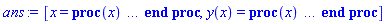 [x = proc (x) local _res, _dat, _solnproc, _xout, _ndsol, _pars, _i; option `Copyright (c) 2000 by Waterloo Maple Inc. All rights reserved.`; if 1 < nargs then error "invalid input: too many arguments" end if; _EnvDSNumericSaveDigits := Digits; Digits := 15; if _EnvInFsolve = true then _xout := evalf[_EnvDSNumericSaveDigits](x) else _xout := evalf(x) end if; _dat := Array(1..4, {(1) = proc (_xin) local _xout, _dtbl, _dat, _vmap, _x0, _y0, _val, _dig, _n, _ne, _nd, _nv, _pars, _ini, _par, _i, _j, _k, _src; option `Copyright (c) 2002 by Waterloo Maple Inc. All rights reserved.`; table( [( "complex" ) = false ] ) _xout := _xin; _pars := []; _dtbl := array( 1 .. 4, [( 1 ) = (array( 1 .. 24, [( 1 ) = (datatype = float[8], order = C_order, storage = rectangular), ( 2 ) = (datatype = float[8], order = C_order, storage = rectangular), ( 3 ) = ([0, 0, 0, Array(1..0, 1..2, {}, datatype = float[8], order = C_order)]), ( 5 ) = (Array(1..28, {(1) = .0, (2) = 0.10e-5, (3) = .0, (4) = 0.500001e-14, (5) = .0, (6) = 0.4695828146753485e-2, (7) = .0, (8) = 0.10e-5, (9) = .0, (10) = .0, (11) = .0, (12) = .0, (13) = 1.0, (14) = .0, (15) = .49999999999999, (16) = .0, (17) = 1.0, (18) = 1.0, (19) = .0, (20) = .0, (21) = 1.0, (22) = 1.0, (23) = .0, (24) = .0, (25) = 0.10e-14, (26) = .0, (27) = .0, (28) = .0}, datatype = float[8], order = C_order)), ( 4 ) = (Array(1..54, {(1) = 1, (2) = 1, (3) = 0, (4) = 0, (5) = 0, (6) = 0, (7) = 1, (8) = 0, (9) = 0, (10) = 0, (11) = 0, (12) = 0, (13) = 0, (14) = 0, (15) = 0, (16) = 0, (17) = 0, (18) = 1, (19) = 30000, (20) = 0, (21) = 0, (22) = 2, (23) = 3, (24) = 0, (25) = 1, (26) = 15, (27) = 1, (28) = 0, (29) = 1, (30) = 3, (31) = 3, (32) = 0, (33) = 2, (34) = 0, (35) = 0, (36) = 0, (37) = 0, (38) = 0, (39) = 0, (40) = 0, (41) = 0, (42) = 0, (43) = 1, (44) = 0, (45) = 0, (46) = 0, (47) = 0, (48) = 0, (49) = 0, (50) = 50, (51) = 1, (52) = 0, (53) = 0, (54) = 0}, datatype = integer[4])), ( 7 ) = ([Array(1..4, 1..7, {(1, 1) = .0, (1, 2) = .203125, (1, 3) = .3046875, (1, 4) = .75, (1, 5) = .8125, (1, 6) = .40625, (1, 7) = .8125, (2, 1) = 0.6378173828125e-1, (2, 2) = .0, (2, 3) = .279296875, (2, 4) = .27237892150878906, (2, 5) = -0.9686851501464844e-1, (2, 6) = 0.1956939697265625e-1, (2, 7) = .5381584167480469, (3, 1) = 0.31890869140625e-1, (3, 2) = .0, (3, 3) = -.34375, (3, 4) = -.335235595703125, (3, 5) = .2296142578125, (3, 6) = .41748046875, (3, 7) = 11.480712890625, (4, 1) = 0.9710520505905151e-1, (4, 2) = .0, (4, 3) = .40350341796875, (4, 4) = 0.20297467708587646e-1, (4, 5) = -0.6054282188415527e-2, (4, 6) = -0.4770040512084961e-1, (4, 7) = .77858567237854}, datatype = float[8], order = C_order), Array(1..6, 1..6, {(1, 1) = .0, (1, 2) = .0, (1, 3) = .0, (1, 4) = .0, (1, 5) = .0, (1, 6) = 1.0, (2, 1) = .25, (2, 2) = .0, (2, 3) = .0, (2, 4) = .0, (2, 5) = .0, (2, 6) = 1.0, (3, 1) = .1875, (3, 2) = .5625, (3, 3) = .0, (3, 4) = .0, (3, 5) = .0, (3, 6) = 2.0, (4, 1) = .23583984375, (4, 2) = -.87890625, (4, 3) = .890625, (4, 4) = .0, (4, 5) = .0, (4, 6) = .2681884765625, (5, 1) = .1272735595703125, (5, 2) = -.5009765625, (5, 3) = .44921875, (5, 4) = -0.128936767578125e-1, (5, 5) = .0, (5, 6) = 0.626220703125e-1, (6, 1) = -0.927734375e-1, (6, 2) = .626220703125, (6, 3) = -.4326171875, (6, 4) = .1418304443359375, (6, 5) = -0.861053466796875e-1, (6, 6) = .3131103515625}, datatype = float[8], order = C_order), Array(1..6, {(1) = .0, (2) = .386, (3) = .21, (4) = .63, (5) = 1.0, (6) = 1.0}, datatype = float[8], order = C_order), Array(1..6, {(1) = .25, (2) = -.1043, (3) = .1035, (4) = -0.362e-1, (5) = .0, (6) = .0}, datatype = float[8], order = C_order), Array(1..6, 1..5, {(1, 1) = .0, (1, 2) = .0, (1, 3) = .0, (1, 4) = .0, (1, 5) = .0, (2, 1) = 1.544, (2, 2) = .0, (2, 3) = .0, (2, 4) = .0, (2, 5) = .0, (3, 1) = .9466785280815533, (3, 2) = .25570116989825814, (3, 3) = .0, (3, 4) = .0, (3, 5) = .0, (4, 1) = 3.3148251870684886, (4, 2) = 2.896124015972123, (4, 3) = .9986419139977808, (4, 4) = .0, (4, 5) = .0, (5, 1) = 1.2212245092262748, (5, 2) = 6.019134481287752, (5, 3) = 12.537083329320874, (5, 4) = -.687886036105895, (5, 5) = .0, (6, 1) = 1.2212245092262748, (6, 2) = 6.019134481287752, (6, 3) = 12.537083329320874, (6, 4) = -.687886036105895, (6, 5) = 1.0}, datatype = float[8], order = C_order), Array(1..6, 1..5, {(1, 1) = .0, (1, 2) = .0, (1, 3) = .0, (1, 4) = .0, (1, 5) = .0, (2, 1) = -5.6688, (2, 2) = .0, (2, 3) = .0, (2, 4) = .0, (2, 5) = .0, (3, 1) = -2.4300933568337584, (3, 2) = -.20635991570891224, (3, 3) = .0, (3, 4) = .0, (3, 5) = .0, (4, 1) = -.10735290581452621, (4, 2) = -9.594562251021896, (4, 3) = -20.470286148096154, (4, 4) = .0, (4, 5) = .0, (5, 1) = 7.496443313968615, (5, 2) = -10.246804314641219, (5, 3) = -33.99990352819906, (5, 4) = 11.708908932061595, (5, 5) = .0, (6, 1) = 8.083246795922411, (6, 2) = -7.981132988062785, (6, 3) = -31.52159432874373, (6, 4) = 16.319305431231363, (6, 5) = -6.0588182388340535}, datatype = float[8], order = C_order), Array(1..3, 1..5, {(1, 1) = .0, (1, 2) = .0, (1, 3) = .0, (1, 4) = .0, (1, 5) = .0, (2, 1) = 10.126235083446911, (2, 2) = -7.487995877607633, (2, 3) = -34.800918615557414, (2, 4) = -7.9927717075687275, (2, 5) = 1.0251377232956207, (3, 1) = -.6762803392806898, (3, 2) = 6.087714651678606, (3, 3) = 16.43084320892463, (3, 4) = 24.767225114183653, (3, 5) = -6.5943891257167815}, datatype = float[8], order = C_order)]), ( 6 ) = (Array(1..1, {(1) = 1.0}, datatype = float[8], order = C_order)), ( 10 ) = ([proc (N, X, Y, YP) option `[Y[1] = y(x)]`; YP[1] := -Y[1]^2*exp(-Y[1])-10*Y[1]*(1+0.1e-1*exp(Y[1])); 0 end proc, proc (X, Y, FX, FY) FX[1 .. 1] := 0; FY[1 .. 1, 1 .. 1] := 0; FY[1, 1] := -2*Y[1]*exp(-Y[1])+Y[1]^2*exp(-Y[1])-10-.10*exp(Y[1])-.10*Y[1]*exp(Y[1]); 0 end proc, 0, 0, 0, 0, 0, 0]), ( 11 ) = (Array(1..6, 0..1, {(1, 1) = .0, (2, 0) = .0, (2, 1) = .0, (3, 0) = .0, (3, 1) = .0, (4, 0) = .0, (4, 1) = .0, (5, 0) = .0, (5, 1) = .0, (6, 0) = .0, (6, 1) = .0}, datatype = float[8], order = C_order)), ( 8 ) = ([Array(1..1, {(1) = 1.0}, datatype = float[8], order = C_order), Array(1..1, {(1) = .0}, datatype = float[8], order = C_order), Array(1..1, {(1) = 116.09555071402121}, datatype = float[8], order = C_order), 0, 0]), ( 9 ) = ([Array(1..1, {(1) = 1.0}, datatype = float[8], order = C_order), Array(1..1, {(1) = .0}, datatype = float[8], order = C_order), Array(1..1, {(1) = .0}, datatype = float[8], order = C_order), Array(1..1, {(1) = .0}, datatype = float[8], order = C_order), Array(1..1, {(1) = .0}, datatype = float[8], order = C_order), Array(1..1, 1..1, {(1, 1) = -10.911535806863252}, datatype = float[8], order = C_order), Array(1..1, 1..1, {(1, 1) = .0}, datatype = float[8], order = C_order), Array(1..1, 1..6, {(1, 1) = .0, (1, 2) = .0, (1, 3) = .0, (1, 4) = .0, (1, 5) = .0, (1, 6) = .0}, datatype = float[8], order = C_order), Array(1..1, {(1) = 0}, datatype = integer[4]), Array(1..1, {(1) = .0}, datatype = float[8], order = C_order), Array(1..1, {(1) = .0}, datatype = float[8], order = C_order), Array(1..1, {(1) = .0}, datatype = float[8], order = C_order), Array(1..1, {(1) = .0}, datatype = float[8], order = C_order), Array(1..1, {(1) = .0}, datatype = float[8], order = C_order)]), ( 15 ) = ("rosenbrock"), ( 14 ) = ([0, 0]), ( 13 ) = (), ( 12 ) = (), ( 21 ) = (0), ( 20 ) = ([]), ( 23 ) = (0), ( 22 ) = (0), ( 16 ) = ([0, 0, 0, []]), ( 17 ) = ([proc (N, X, Y, YP) option `[Y[1] = y(x)]`; YP[1] := -Y[1]^2*exp(-Y[1])-10*Y[1]*(1+0.1e-1*exp(Y[1])); 0 end proc, proc (X, Y, FX, FY) FX[1 .. 1] := 0; FY[1 .. 1, 1 .. 1] := 0; FY[1, 1] := -2*Y[1]*exp(-Y[1])+Y[1]^2*exp(-Y[1])-10-.10*exp(Y[1])-.10*Y[1]*exp(Y[1]); 0 end proc, 0, 0, 0, 0, 0, 0]), ( 18 ) = ([]), ( 19 ) = (0), ( 24 ) = (0)  ] ))  ] ); _y0 := Array(0..1, {(1) = 0.}); _vmap := array( 1 .. 1, [( 1 ) = (1)  ] ); _x0 := _dtbl[1][5][5]; _n := _dtbl[1][4][1]; _ne := _dtbl[1][4][3]; _nd := _dtbl[1][4][4]; _nv := _dtbl[1][4][16]; if not type(_xout, 'numeric') then if member(_xout, ["start", "left", "right"]) then if _Env_smart_dsolve_numeric = true or _dtbl[1][4][10] = 1 then if _xout = "left" then if type(_dtbl[2], 'table') then return _dtbl[2][5][1] end if elif _xout = "right" then if type(_dtbl[3], 'table') then return _dtbl[3][5][1] end if end if end if; return _dtbl[1][5][5] elif _xout = "method" then return _dtbl[1][15] elif _xout = "storage" then return evalb(_dtbl[1][4][10] = 1) elif _xout = "leftdata" then if not type(_dtbl[2], 'array') then return NULL else return eval(_dtbl[2]) end if elif _xout = "rightdata" then if not type(_dtbl[3], 'array') then return NULL else return eval(_dtbl[3]) end if elif _xout = "enginedata" then return eval(_dtbl[1]) elif _xout = "enginereset" then _dtbl[2] := evaln(_dtbl[2]); _dtbl[3] := evaln(_dtbl[3]); return NULL elif _xout = "initial" then return procname(_y0[0]) elif _xout = "laxtol" then return _dtbl[`if`(member(_dtbl[4], {2, 3}), _dtbl[4], 1)][5][18] elif _xout = "numfun" then return `if`(member(_dtbl[4], {2, 3}), _dtbl[_dtbl[4]][4][18], 0) elif _xout = "parameters" then return [seq(_y0[_n+_i], _i = 1 .. nops(_pars))] elif _xout = "initial_and_parameters" then return procname(_y0[0]), [seq(_y0[_n+_i], _i = 1 .. nops(_pars))] elif _xout = "last" then if _dtbl[4] <> 2 and _dtbl[4] <> 3 or _x0-_dtbl[_dtbl[4]][5][1] = 0. then error "no information is available on last computed point" else _xout := _dtbl[_dtbl[4]][5][1] end if elif _xout = "function" then if _dtbl[1][4][33]-2. = 0 then return eval(_dtbl[1][10], 1) else return eval(_dtbl[1][10][1], 1) end if elif _xout = "map" then return copy(_vmap) elif type(_xin, `=`) and type(rhs(_xin), 'list') and member(lhs(_xin), {"initial", "parameters", "initial_and_parameters"}) then _ini, _par := [], []; if lhs(_xin) = "initial" then _ini := rhs(_xin) elif lhs(_xin) = "parameters" then _par := rhs(_xin) elif select(type, rhs(_xin), `=`) <> [] then _par, _ini := selectremove(type, rhs(_xin), `=`) elif nops(rhs(_xin)) < nops(_pars)+1 then error "insufficient data for specification of initial and parameters" else _par := rhs(_xin)[-nops(_pars) .. -1]; _ini := rhs(_xin)[1 .. -nops(_pars)-1] end if; _xout := lhs(_xout); if _par <> [] then `dsolve/numeric/process_parameters`(_n, _pars, _par, _y0) end if; if _ini <> [] then `dsolve/numeric/process_initial`(_n-_ne, _ini, _y0, _pars, _vmap) end if; `dsolve/numeric/SC/reinitialize`(_dtbl, _y0, _n, procname, _pars); if _Env_smart_dsolve_numeric = true and type(_y0[0], 'numeric') and _dtbl[1][4][10] <> 1 then procname("right") := _y0[0]; procname("left") := _y0[0] end if; if _xout = "initial" then return [_y0[0], seq(_y0[_vmap[_i]], _i = 1 .. _n-_ne)] elif _xout = "parameters" then return [seq(_y0[_n+_i], _i = 1 .. nops(_pars))] else return [_y0[0], seq(_y0[_vmap[_i]], _i = 1 .. _n-_ne)], [seq(_y0[_n+_i], _i = 1 .. nops(_pars))] end if elif _xin = "eventstop" then if _nv = 0 then error "this solution has no events" end if; _i := _dtbl[4]; if _i <> 2 and _i <> 3 then return 0 end if; if _dtbl[_i][4][10] = 1 and assigned(_dtbl[5-_i]) and _dtbl[_i][4][9] < 100 and 100 <= _dtbl[5-_i][4][9] then _i := 5-_i; _dtbl[4] := _i; _j := round(_dtbl[_i][4][17]); return round(_dtbl[_i][3][1][_j, 1]) elif 100 <= _dtbl[_i][4][9] then _j := round(_dtbl[_i][4][17]); return round(_dtbl[_i][3][1][_j, 1]) else return 0 end if elif _xin = "eventstatus" then if _nv = 0 then error "this solution has no events" end if; _i := [selectremove(proc (a) options operator, arrow; _dtbl[1][3][1][a, 7] = 1 end proc, {seq(_j, _j = 1 .. round(_dtbl[1][3][1][_nv+1, 1]))})]; return ':-enabled' = _i[1], ':-disabled' = _i[2] elif _xin = "eventclear" then if _nv = 0 then error "this solution has no events" end if; _i := _dtbl[4]; if _i <> 2 and _i <> 3 then error "no events to clear" end if; if _dtbl[_i][4][10] = 1 and assigned(_dtbl[5-_i]) and _dtbl[_i][4][9] < 100 and 100 < _dtbl[5-_i][4][9] then _dtbl[4] := 5-_i; _i := 5-_i end if; if _dtbl[_i][4][9] < 100 then error "no events to clear" elif _nv < _dtbl[_i][4][9]-100 then error "event error condition cannot be cleared" else _j := _dtbl[_i][4][9]-100; if irem(round(_dtbl[_i][3][1][_j, 4]), 2) = 1 then error "retriggerable events cannot be cleared" end if; _j := round(_dtbl[_i][3][1][_j, 1]); for _k to _nv do if _dtbl[_i][3][1][_k, 1] = _j then if _dtbl[_i][3][1][_k, 2] = 3 then error "range events cannot be cleared" end if; _dtbl[_i][3][1][_k, 8] := _dtbl[_i][3][1][_nv+1, 8] end if end do; _dtbl[_i][4][17] := 0; _dtbl[_i][4][9] := 0; if _dtbl[1][4][10] = 1 then if _i = 2 then try procname(procname("left")) catch:  end try else try procname(procname("right")) catch:  end try end if end if end if; return  elif type(_xin, `=`) and member(lhs(_xin), {"eventdisable", "eventenable"}) then if _nv = 0 then error "this solution has no events" end if; if type(rhs(_xin), {('list')('posint'), ('set')('posint')}) then _i := {op(rhs(_xin))} elif type(rhs(_xin), 'posint') then _i := {rhs(_xin)} else error "event identifiers must be integers in the range 1..%1", round(_dtbl[1][3][1][_nv+1, 1]) end if; if select(proc (a) options operator, arrow; _nv < a end proc, _i) <> {} then error "event identifiers must be integers in the range 1..%1", round(_dtbl[1][3][1][_nv+1, 1]) end if; _k := {}; for _j to _nv do if member(round(_dtbl[1][3][1][_j, 1]), _i) then _k := `union`(_k, {_j}) end if end do; _i := _k; if lhs(_xin) = "eventdisable" then _dtbl[4] := 0; _j := [evalb(assigned(_dtbl[2]) and member(_dtbl[2][4][17], _i)), evalb(assigned(_dtbl[3]) and member(_dtbl[3][4][17], _i))]; for _k in _i do _dtbl[1][3][1][_k, 7] := 0; if assigned(_dtbl[2]) then _dtbl[2][3][1][_k, 7] := 0 end if; if assigned(_dtbl[3]) then _dtbl[3][3][1][_k, 7] := 0 end if end do; if _j[1] then for _k to _nv+1 do if _k <= _nv and not type(_dtbl[2][3][4][_k, 1], 'undefined') then userinfo(3, {'events', 'eventreset'}, `reinit #2, event code `, _k, ` to defined init `, _dtbl[2][3][4][_k, 1]); _dtbl[2][3][1][_k, 8] := _dtbl[2][3][4][_k, 1] elif _dtbl[2][3][1][_k, 2] = 0 and irem(iquo(round(_dtbl[2][3][1][_k, 4]), 32), 2) = 1 then userinfo(3, {'events', 'eventreset'}, `reinit #2, event code `, _k, ` to rate hysteresis init `, _dtbl[2][5][24]); _dtbl[2][3][1][_k, 8] := _dtbl[2][5][24] elif _dtbl[2][3][1][_k, 2] = 0 and irem(iquo(round(_dtbl[2][3][1][_k, 4]), 2), 2) = 0 then userinfo(3, {'events', 'eventreset'}, `reinit #2, event code `, _k, ` to initial init `, _x0); _dtbl[2][3][1][_k, 8] := _x0 else userinfo(3, {'events', 'eventreset'}, `reinit #2, event code `, _k, ` to fireinitial init `, _x0-1); _dtbl[2][3][1][_k, 8] := _x0-1 end if end do; _dtbl[2][4][17] := 0; _dtbl[2][4][9] := 0; if _dtbl[1][4][10] = 1 then procname(procname("left")) end if end if; if _j[2] then for _k to _nv+1 do if _k <= _nv and not type(_dtbl[3][3][4][_k, 2], 'undefined') then userinfo(3, {'events', 'eventreset'}, `reinit #3, event code `, _k, ` to defined init `, _dtbl[3][3][4][_k, 2]); _dtbl[3][3][1][_k, 8] := _dtbl[3][3][4][_k, 2] elif _dtbl[3][3][1][_k, 2] = 0 and irem(iquo(round(_dtbl[3][3][1][_k, 4]), 32), 2) = 1 then userinfo(3, {'events', 'eventreset'}, `reinit #3, event code `, _k, ` to rate hysteresis init `, _dtbl[3][5][24]); _dtbl[3][3][1][_k, 8] := _dtbl[3][5][24] elif _dtbl[3][3][1][_k, 2] = 0 and irem(iquo(round(_dtbl[3][3][1][_k, 4]), 2), 2) = 0 then userinfo(3, {'events', 'eventreset'}, `reinit #3, event code `, _k, ` to initial init `, _x0); _dtbl[3][3][1][_k, 8] := _x0 else userinfo(3, {'events', 'eventreset'}, `reinit #3, event code `, _k, ` to fireinitial init `, _x0+1); _dtbl[3][3][1][_k, 8] := _x0+1 end if end do; _dtbl[3][4][17] := 0; _dtbl[3][4][9] := 0; if _dtbl[1][4][10] = 1 then procname(procname("right")) end if end if else for _k in _i do _dtbl[1][3][1][_k, 7] := 1 end do; _dtbl[2] := evaln(_dtbl[2]); _dtbl[3] := evaln(_dtbl[3]); _dtbl[4] := 0; if _dtbl[1][4][10] = 1 then if _x0 <= procname("right") then try procname(procname("right")) catch:  end try end if; if procname("left") <= _x0 then try procname(procname("left")) catch:  end try end if end if end if; return  elif type(_xin, `=`) and lhs(_xin) = "eventfired" then if not type(rhs(_xin), 'list') then error "'eventfired' must be specified as a list" end if; if _nv = 0 then error "this solution has no events" end if; if _dtbl[4] <> 2 and _dtbl[4] <> 3 then error "'direction' must be set prior to calling/setting 'eventfired'" end if; _i := _dtbl[4]; _val := NULL; if not assigned(_EnvEventRetriggerWarned) then _EnvEventRetriggerWarned := false end if; for _k in rhs(_xin) do if type(_k, 'integer') then _src := _k elif type(_k, 'integer' = 'anything') and type(evalf(rhs(_k)), 'numeric') then _k := lhs(_k) = evalf[max(Digits, 18)](rhs(_k)); _src := lhs(_k) else error "'eventfired' entry is not valid: %1", _k end if; if _src < 1 or round(_dtbl[1][3][1][_nv+1, 1]) < _src then error "event identifiers must be integers in the range 1..%1", round(_dtbl[1][3][1][_nv+1, 1]) end if; _src := {seq(`if`(_dtbl[1][3][1][_j, 1]-_src = 0., _j, NULL), _j = 1 .. _nv)}; if nops(_src) <> 1 then error "'eventfired' can only be set/queried for root-finding events and time/interval events" end if; _src := _src[1]; if _dtbl[1][3][1][_src, 2] <> 0. and _dtbl[1][3][1][_src, 2]-2. <> 0. then error "'eventfired' can only be set/queried for root-finding events and time/interval events" elif irem(round(_dtbl[1][3][1][_src, 4]), 2) = 1 then if _EnvEventRetriggerWarned = false then WARNING(`'eventfired' has no effect on events that retrigger`) end if; _EnvEventRetriggerWarned := true end if; if _dtbl[_i][3][1][_src, 2] = 0 and irem(iquo(round(_dtbl[_i][3][1][_src, 4]), 32), 2) = 1 then _val := _val, undefined elif type(_dtbl[_i][3][4][_src, _i-1], 'undefined') or _i = 2 and _dtbl[2][3][1][_src, 8] < _dtbl[2][3][4][_src, 1] or _i = 3 and _dtbl[3][3][4][_src, 2] < _dtbl[3][3][1][_src, 8] then _val := _val, _dtbl[_i][3][1][_src, 8] else _val := _val, _dtbl[_i][3][4][_src, _i-1] end if; if type(_k, `=`) then if _dtbl[_i][3][1][_src, 2] = 0 and irem(iquo(round(_dtbl[_i][3][1][_src, 4]), 32), 2) = 1 then error "cannot set event code for a rate hysteresis event" end if; userinfo(3, {'events', 'eventreset'}, `manual set event code `, _src, ` to value `, rhs(_k)); _dtbl[_i][3][1][_src, 8] := rhs(_k); _dtbl[_i][3][4][_src, _i-1] := rhs(_k) end if end do; return [_val] elif type(_xin, `=`) and lhs(_xin) = "direction" then if not member(rhs(_xin), {-1, 1, ':-left', ':-right'}) then error "'direction' must be specified as either '1' or 'right' (positive) or '-1' or 'left' (negative)" end if; _src := `if`(_dtbl[4] = 2, -1, `if`(_dtbl[4] = 3, 1, undefined)); _i := `if`(member(rhs(_xin), {1, ':-right'}), 3, 2); _dtbl[4] := _i; _dtbl[_i] := `dsolve/numeric/SC/IVPdcopy`(_dtbl[1], `if`(assigned(_dtbl[_i]), _dtbl[_i], NULL)); if 0 < _nv then for _j to _nv+1 do if _j <= _nv and not type(_dtbl[_i][3][4][_j, _i-1], 'undefined') then userinfo(3, {'events', 'eventreset'}, `reinit #4, event code `, _j, ` to defined init `, _dtbl[_i][3][4][_j, _i-1]); _dtbl[_i][3][1][_j, 8] := _dtbl[_i][3][4][_j, _i-1] elif _dtbl[_i][3][1][_j, 2] = 0 and irem(iquo(round(_dtbl[_i][3][1][_j, 4]), 32), 2) = 1 then userinfo(3, {'events', 'eventreset'}, `reinit #4, event code `, _j, ` to rate hysteresis init `, _dtbl[_i][5][24]); _dtbl[_i][3][1][_j, 8] := _dtbl[_i][5][24] elif _dtbl[_i][3][1][_j, 2] = 0 and irem(iquo(round(_dtbl[_i][3][1][_j, 4]), 2), 2) = 0 then userinfo(3, {'events', 'eventreset'}, `reinit #4, event code `, _j, ` to initial init `, _x0); _dtbl[_i][3][1][_j, 8] := _x0 else userinfo(3, {'events', 'eventreset'}, `reinit #4, event code `, _j, ` to fireinitial init `, _x0-2*_i+5.0); _dtbl[_i][3][1][_j, 8] := _x0-2*_i+5.0 end if end do end if; return _src elif _xin = "eventcount" then if _dtbl[1][3][1] = 0 or _dtbl[4] <> 2 and _dtbl[4] <> 3 then return 0 else return round(_dtbl[_dtbl[4]][3][1][_nv+1, 12]) end if else return "procname" end if end if; if _xout = _x0 then return [_x0, seq(evalf(_dtbl[1][6][_vmap[_i]]), _i = 1 .. _n-_ne)] end if; _i := `if`(_x0 <= _xout, 3, 2); if _xin = "last" and 0 < _dtbl[_i][4][9] and _dtbl[_i][4][9] < 100 then _dat := eval(_dtbl[_i], 2); _j := _dat[4][20]; return [_dat[11][_j, 0], seq(_dat[11][_j, _vmap[_i]], _i = 1 .. _n-_ne-_nd), seq(_dat[8][1][_vmap[_i]], _i = _n-_ne-_nd+1 .. _n-_ne)] end if; if not type(_dtbl[_i], 'array') then _dtbl[_i] := `dsolve/numeric/SC/IVPdcopy`(_dtbl[1], `if`(assigned(_dtbl[_i]), _dtbl[_i], NULL)); if 0 < _nv then for _j to _nv+1 do if _j <= _nv and not type(_dtbl[_i][3][4][_j, _i-1], 'undefined') then userinfo(3, {'events', 'eventreset'}, `reinit #5, event code `, _j, ` to defined init `, _dtbl[_i][3][4][_j, _i-1]); _dtbl[_i][3][1][_j, 8] := _dtbl[_i][3][4][_j, _i-1] elif _dtbl[_i][3][1][_j, 2] = 0 and irem(iquo(round(_dtbl[_i][3][1][_j, 4]), 32), 2) = 1 then userinfo(3, {'events', 'eventreset'}, `reinit #5, event code `, _j, ` to rate hysteresis init `, _dtbl[_i][5][24]); _dtbl[_i][3][1][_j, 8] := _dtbl[_i][5][24] elif _dtbl[_i][3][1][_j, 2] = 0 and irem(iquo(round(_dtbl[_i][3][1][_j, 4]), 2), 2) = 0 then userinfo(3, {'events', 'eventreset'}, `reinit #5, event code `, _j, ` to initial init `, _x0); _dtbl[_i][3][1][_j, 8] := _x0 else userinfo(3, {'events', 'eventreset'}, `reinit #5, event code `, _j, ` to fireinitial init `, _x0-2*_i+5.0); _dtbl[_i][3][1][_j, 8] := _x0-2*_i+5.0 end if end do end if end if; if _xin <> "last" then if 0 < 0 then if `dsolve/numeric/checkglobals`(op(_dtbl[1][14]), _pars, _n, _y0) then `dsolve/numeric/SC/reinitialize`(_dtbl, _y0, _n, procname, _pars, _i) end if end if; if _dtbl[1][4][7] = 0 then error "parameters must be initialized before solution can be computed" end if end if; _dat := eval(_dtbl[_i], 2); _dtbl[4] := _i; try _src := `dsolve/numeric/SC/IVPrun`(_dat, _xout) catch: userinfo(2, `dsolve/debug`, print(`Exception in solnproc:`, [lastexception][2 .. -1])); error  end try; if _src = 0 and 100 < _dat[4][9] then _val := _dat[3][1][_nv+1, 8] else _val := _dat[11][_dat[4][20], 0] end if; if _src <> 0 or _dat[4][9] <= 0 then _dtbl[1][5][1] := _xout else _dtbl[1][5][1] := _val end if; if _i = 3 and _val < _xout then Rounding := -infinity; if _dat[4][9] = 1 then error "cannot evaluate the solution further right of %1, probably a singularity", evalf[8](_val) elif _dat[4][9] = 2 then error "cannot evaluate the solution further right of %1, maxfun limit exceeded (see ?dsolve,maxfun for details)", evalf[8](_val) elif _dat[4][9] = 3 then if _dat[4][25] = 3 then error "cannot evaluate the solution past the initial point, problem may be initially singular or improperly set up" else error "cannot evaluate the solution past the initial point, problem may be complex, initially singular or improperly set up" end if elif _dat[4][9] = 4 then error "cannot evaluate the solution further right of %1, accuracy goal cannot be achieved with specified 'minstep'", evalf[8](_val) elif _dat[4][9] = 5 then error "cannot evaluate the solution further right of %1, too many step failures, tolerances may be too loose for problem", evalf[8](_val) elif _dat[4][9] = 6 then error "cannot evaluate the solution further right of %1, cannot downgrade delay storage for problems with delay derivative order > 1, try increasing delaypts", evalf[8](_val) elif _dat[4][9] = 10 then error "cannot evaluate the solution further right of %1, interrupt requested", evalf[8](_val) elif 100 < _dat[4][9] then if _dat[4][9]-100 = _nv+1 then error "constraint projection failure on event at t=%1", evalf[8](_val) elif _dat[4][9]-100 = _nv+2 then error "index-1 and derivative evaluation failure on event at t=%1", evalf[8](_val) elif _dat[4][9]-100 = _nv+3 then error "maximum number of event iterations reached (%1) at t=%2", round(_dat[3][1][_nv+1, 3]), evalf[8](_val) else if _Env_dsolve_nowarnstop <> true then `dsolve/numeric/warning`(StringTools:-FormatMessage("cannot evaluate the solution further right of %1, event #%2 triggered a halt", evalf[8](_val), round(_dat[3][1][_dat[4][9]-100, 1]))) end if; Rounding := 'nearest'; _xout := _val end if else error "cannot evaluate the solution further right of %1", evalf[8](_val) end if elif _i = 2 and _xout < _val then Rounding := infinity; if _dat[4][9] = 1 then error "cannot evaluate the solution further left of %1, probably a singularity", evalf[8](_val) elif _dat[4][9] = 2 then error "cannot evaluate the solution further left of %1, maxfun limit exceeded (see ?dsolve,maxfun for details)", evalf[8](_val) elif _dat[4][9] = 3 then if _dat[4][25] = 3 then error "cannot evaluate the solution past the initial point, problem may be initially singular or improperly set up" else error "cannot evaluate the solution past the initial point, problem may be complex, initially singular or improperly set up" end if elif _dat[4][9] = 4 then error "cannot evaluate the solution further left of %1, accuracy goal cannot be achieved with specified 'minstep'", evalf[8](_val) elif _dat[4][9] = 5 then error "cannot evaluate the solution further left of %1, too many step failures, tolerances may be too loose for problem", evalf[8](_val) elif _dat[4][9] = 6 then error "cannot evaluate the solution further left of %1, cannot downgrade delay storage for problems with delay derivative order > 1, try increasing delaypts", evalf[8](_val) elif _dat[4][9] = 10 then error "cannot evaluate the solution further right of %1, interrupt requested", evalf[8](_val) elif 100 < _dat[4][9] then if _dat[4][9]-100 = _nv+1 then error "constraint projection failure on event at t=%1", evalf[8](_val) elif _dat[4][9]-100 = _nv+2 then error "index-1 and derivative evaluation failure on event at t=%1", evalf[8](_val) elif _dat[4][9]-100 = _nv+3 then error "maximum number of event iterations reached (%1) at t=%2", round(_dat[3][1][_nv+1, 3]), evalf[8](_val) else if _Env_dsolve_nowarnstop <> true then `dsolve/numeric/warning`(StringTools:-FormatMessage("cannot evaluate the solution further left of %1, event #%2 triggered a halt", evalf[8](_val), round(_dat[3][1][_dat[4][9]-100, 1]))) end if; Rounding := 'nearest'; _xout := _val end if else error "cannot evaluate the solution further left of %1", evalf[8](_val) end if end if; if _EnvInFsolve = true then _dig := _dat[4][26]; _dat[4][26] := _EnvDSNumericSaveDigits; _Env_dsolve_SC_native := true; if _dat[4][25] = 1 then _i := 1; _dat[4][25] := 2 else _i := _dat[4][25] end if; _val := `dsolve/numeric/SC/IVPval`(_dat, _xout, _src); _dat[4][25] := _i; _dat[4][26] := _dig; [_xout, seq(_val[_vmap[_i]], _i = 1 .. _n-_ne)] else Digits := _dat[4][26]; _val := `dsolve/numeric/SC/IVPval`(eval(_dat, 2), _xout, _src); [_xout, seq(_val[_vmap[_i]], _i = 1 .. _n-_ne)] end if end proc, (2) = Array(1..2, {(1) = 4470272626, (2) = 4470272770}), (3) = [x, y(x)], (4) = []}); _solnproc := _dat[1]; _pars := map(rhs, _dat[4]); if not type(_xout, 'numeric') then if member(x, ["start", 'start', "method", 'method', "left", 'left', "right", 'right', "leftdata", "rightdata", "enginedata", "eventstop", 'eventstop', "eventclear", 'eventclear', "eventstatus", 'eventstatus', "eventcount", 'eventcount', "laxtol", 'laxtol', "numfun", 'numfun', NULL]) then _res := _solnproc(convert(x, 'string')); if 1 < nops([_res]) then return _res elif type(_res, 'array') then return eval(_res, 1) elif _res <> "procname" then return _res end if elif member(x, ["last", 'last', "initial", 'initial', NULL]) then _res := _solnproc(convert(x, 'string')); if type(_res, 'list') then return _res[1] else return NULL end if elif member(x, ["parameters", 'parameters', "initial_and_parameters", 'initial_and_parameters', NULL]) then _xout := convert(x, 'string'); _res := _solnproc(_xout); if _xout = "parameters" then return [seq(_pars[_i] = _res[_i], _i = 1 .. nops(_pars))] else return [_res[1], seq(_pars[_i] = [_res][2][_i], _i = 1 .. nops(_pars))] end if elif type(_xout, `=`) and member(lhs(_xout), ["initial", 'initial', "parameters", 'parameters', "initial_and_parameters", 'initial_and_parameters', NULL]) then _xout := convert(lhs(x), 'string') = rhs(x); if lhs(_xout) = "initial" then if type(rhs(_xout), 'list') then _res := _solnproc(_xout) else _res := _solnproc("initial" = ["single", 1, rhs(_xout)]) end if elif not type(rhs(_xout), 'list') then error "initial and/or parameter values must be specified in a list" elif lhs(_xout) = "initial_and_parameters" and nops(rhs(_xout)) = nops(_pars)+1 then _res := _solnproc(lhs(_xout) = ["single", 1, op(rhs(_xout))]) else _res := _solnproc(_xout) end if; if lhs(_xout) = "initial" then return _res[1] elif lhs(_xout) = "parameters" then return [seq(_pars[_i] = _res[_i], _i = 1 .. nops(_pars))] else return [_res[1], seq(_pars[_i] = [_res][2][_i], _i = 1 .. nops(_pars))] end if elif type(_xout, `=`) and member(lhs(_xout), ["eventdisable", 'eventdisable', "eventenable", 'eventenable', "eventfired", 'eventfired', "direction", 'direction', NULL]) then return _solnproc(convert(lhs(x), 'string') = rhs(x)) elif _xout = "solnprocedure" then return eval(_solnproc) elif _xout = "sysvars" then return _dat[3] end if; if procname <> unknown then return ('procname')(x) else _ndsol := `tools/gensym`("x"); eval(FromInert(_Inert_FUNCTION(_Inert_NAME("assign"), _Inert_EXPSEQ(ToInert(_ndsol), _Inert_VERBATIM(pointto(_dat[2][1])))))); return FromInert(_Inert_FUNCTION(ToInert(_ndsol), _Inert_EXPSEQ(ToInert(x)))) end if end if; try _res := _solnproc(_xout); _res[1] catch: error  end try end proc, y(x) = proc (x) local _res, _dat, _solnproc, _xout, _ndsol, _pars, _i; option `Copyright (c) 2000 by Waterloo Maple Inc. All rights reserved.`; if 1 < nargs then error "invalid input: too many arguments" end if; _EnvDSNumericSaveDigits := Digits; Digits := 15; if _EnvInFsolve = true then _xout := evalf[_EnvDSNumericSaveDigits](x) else _xout := evalf(x) end if; _dat := Array(1..4, {(1) = proc (_xin) local _xout, _dtbl, _dat, _vmap, _x0, _y0, _val, _dig, _n, _ne, _nd, _nv, _pars, _ini, _par, _i, _j, _k, _src; option `Copyright (c) 2002 by Waterloo Maple Inc. All rights reserved.`; table( [( "complex" ) = false ] ) _xout := _xin; _pars := []; _dtbl := array( 1 .. 4, [( 1 ) = (array( 1 .. 24, [( 1 ) = (datatype = float[8], order = C_order, storage = rectangular), ( 2 ) = (datatype = float[8], order = C_order, storage = rectangular), ( 3 ) = ([0, 0, 0, Array(1..0, 1..2, {}, datatype = float[8], order = C_order)]), ( 5 ) = (Array(1..28, {(1) = .0, (2) = 0.10e-5, (3) = .0, (4) = 0.500001e-14, (5) = .0, (6) = 0.4695828146753485e-2, (7) = .0, (8) = 0.10e-5, (9) = .0, (10) = .0, (11) = .0, (12) = .0, (13) = 1.0, (14) = .0, (15) = .49999999999999, (16) = .0, (17) = 1.0, (18) = 1.0, (19) = .0, (20) = .0, (21) = 1.0, (22) = 1.0, (23) = .0, (24) = .0, (25) = 0.10e-14, (26) = .0, (27) = .0, (28) = .0}, datatype = float[8], order = C_order)), ( 4 ) = (Array(1..54, {(1) = 1, (2) = 1, (3) = 0, (4) = 0, (5) = 0, (6) = 0, (7) = 1, (8) = 0, (9) = 0, (10) = 0, (11) = 0, (12) = 0, (13) = 0, (14) = 0, (15) = 0, (16) = 0, (17) = 0, (18) = 1, (19) = 30000, (20) = 0, (21) = 0, (22) = 2, (23) = 3, (24) = 0, (25) = 1, (26) = 15, (27) = 1, (28) = 0, (29) = 1, (30) = 3, (31) = 3, (32) = 0, (33) = 2, (34) = 0, (35) = 0, (36) = 0, (37) = 0, (38) = 0, (39) = 0, (40) = 0, (41) = 0, (42) = 0, (43) = 1, (44) = 0, (45) = 0, (46) = 0, (47) = 0, (48) = 0, (49) = 0, (50) = 50, (51) = 1, (52) = 0, (53) = 0, (54) = 0}, datatype = integer[4])), ( 7 ) = ([Array(1..4, 1..7, {(1, 1) = .0, (1, 2) = .203125, (1, 3) = .3046875, (1, 4) = .75, (1, 5) = .8125, (1, 6) = .40625, (1, 7) = .8125, (2, 1) = 0.6378173828125e-1, (2, 2) = .0, (2, 3) = .279296875, (2, 4) = .27237892150878906, (2, 5) = -0.9686851501464844e-1, (2, 6) = 0.1956939697265625e-1, (2, 7) = .5381584167480469, (3, 1) = 0.31890869140625e-1, (3, 2) = .0, (3, 3) = -.34375, (3, 4) = -.335235595703125, (3, 5) = .2296142578125, (3, 6) = .41748046875, (3, 7) = 11.480712890625, (4, 1) = 0.9710520505905151e-1, (4, 2) = .0, (4, 3) = .40350341796875, (4, 4) = 0.20297467708587646e-1, (4, 5) = -0.6054282188415527e-2, (4, 6) = -0.4770040512084961e-1, (4, 7) = .77858567237854}, datatype = float[8], order = C_order), Array(1..6, 1..6, {(1, 1) = .0, (1, 2) = .0, (1, 3) = .0, (1, 4) = .0, (1, 5) = .0, (1, 6) = 1.0, (2, 1) = .25, (2, 2) = .0, (2, 3) = .0, (2, 4) = .0, (2, 5) = .0, (2, 6) = 1.0, (3, 1) = .1875, (3, 2) = .5625, (3, 3) = .0, (3, 4) = .0, (3, 5) = .0, (3, 6) = 2.0, (4, 1) = .23583984375, (4, 2) = -.87890625, (4, 3) = .890625, (4, 4) = .0, (4, 5) = .0, (4, 6) = .2681884765625, (5, 1) = .1272735595703125, (5, 2) = -.5009765625, (5, 3) = .44921875, (5, 4) = -0.128936767578125e-1, (5, 5) = .0, (5, 6) = 0.626220703125e-1, (6, 1) = -0.927734375e-1, (6, 2) = .626220703125, (6, 3) = -.4326171875, (6, 4) = .1418304443359375, (6, 5) = -0.861053466796875e-1, (6, 6) = .3131103515625}, datatype = float[8], order = C_order), Array(1..6, {(1) = .0, (2) = .386, (3) = .21, (4) = .63, (5) = 1.0, (6) = 1.0}, datatype = float[8], order = C_order), Array(1..6, {(1) = .25, (2) = -.1043, (3) = .1035, (4) = -0.362e-1, (5) = .0, (6) = .0}, datatype = float[8], order = C_order), Array(1..6, 1..5, {(1, 1) = .0, (1, 2) = .0, (1, 3) = .0, (1, 4) = .0, (1, 5) = .0, (2, 1) = 1.544, (2, 2) = .0, (2, 3) = .0, (2, 4) = .0, (2, 5) = .0, (3, 1) = .9466785280815533, (3, 2) = .25570116989825814, (3, 3) = .0, (3, 4) = .0, (3, 5) = .0, (4, 1) = 3.3148251870684886, (4, 2) = 2.896124015972123, (4, 3) = .9986419139977808, (4, 4) = .0, (4, 5) = .0, (5, 1) = 1.2212245092262748, (5, 2) = 6.019134481287752, (5, 3) = 12.537083329320874, (5, 4) = -.687886036105895, (5, 5) = .0, (6, 1) = 1.2212245092262748, (6, 2) = 6.019134481287752, (6, 3) = 12.537083329320874, (6, 4) = -.687886036105895, (6, 5) = 1.0}, datatype = float[8], order = C_order), Array(1..6, 1..5, {(1, 1) = .0, (1, 2) = .0, (1, 3) = .0, (1, 4) = .0, (1, 5) = .0, (2, 1) = -5.6688, (2, 2) = .0, (2, 3) = .0, (2, 4) = .0, (2, 5) = .0, (3, 1) = -2.4300933568337584, (3, 2) = -.20635991570891224, (3, 3) = .0, (3, 4) = .0, (3, 5) = .0, (4, 1) = -.10735290581452621, (4, 2) = -9.594562251021896, (4, 3) = -20.470286148096154, (4, 4) = .0, (4, 5) = .0, (5, 1) = 7.496443313968615, (5, 2) = -10.246804314641219, (5, 3) = -33.99990352819906, (5, 4) = 11.708908932061595, (5, 5) = .0, (6, 1) = 8.083246795922411, (6, 2) = -7.981132988062785, (6, 3) = -31.52159432874373, (6, 4) = 16.319305431231363, (6, 5) = -6.0588182388340535}, datatype = float[8], order = C_order), Array(1..3, 1..5, {(1, 1) = .0, (1, 2) = .0, (1, 3) = .0, (1, 4) = .0, (1, 5) = .0, (2, 1) = 10.126235083446911, (2, 2) = -7.487995877607633, (2, 3) = -34.800918615557414, (2, 4) = -7.9927717075687275, (2, 5) = 1.0251377232956207, (3, 1) = -.6762803392806898, (3, 2) = 6.087714651678606, (3, 3) = 16.43084320892463, (3, 4) = 24.767225114183653, (3, 5) = -6.5943891257167815}, datatype = float[8], order = C_order)]), ( 6 ) = (Array(1..1, {(1) = 1.0}, datatype = float[8], order = C_order)), ( 10 ) = ([proc (N, X, Y, YP) option `[Y[1] = y(x)]`; YP[1] := -Y[1]^2*exp(-Y[1])-10*Y[1]*(1+0.1e-1*exp(Y[1])); 0 end proc, proc (X, Y, FX, FY) FX[1 .. 1] := 0; FY[1 .. 1, 1 .. 1] := 0; FY[1, 1] := -2*Y[1]*exp(-Y[1])+Y[1]^2*exp(-Y[1])-10-.10*exp(Y[1])-.10*Y[1]*exp(Y[1]); 0 end proc, 0, 0, 0, 0, 0, 0]), ( 11 ) = (Array(1..6, 0..1, {(1, 1) = .0, (2, 0) = .0, (2, 1) = .0, (3, 0) = .0, (3, 1) = .0, (4, 0) = .0, (4, 1) = .0, (5, 0) = .0, (5, 1) = .0, (6, 0) = .0, (6, 1) = .0}, datatype = float[8], order = C_order)), ( 8 ) = ([Array(1..1, {(1) = 1.0}, datatype = float[8], order = C_order), Array(1..1, {(1) = .0}, datatype = float[8], order = C_order), Array(1..1, {(1) = 116.09555071402121}, datatype = float[8], order = C_order), 0, 0]), ( 9 ) = ([Array(1..1, {(1) = 1.0}, datatype = float[8], order = C_order), Array(1..1, {(1) = .0}, datatype = float[8], order = C_order), Array(1..1, {(1) = .0}, datatype = float[8], order = C_order), Array(1..1, {(1) = .0}, datatype = float[8], order = C_order), Array(1..1, {(1) = .0}, datatype = float[8], order = C_order), Array(1..1, 1..1, {(1, 1) = -10.911535806863252}, datatype = float[8], order = C_order), Array(1..1, 1..1, {(1, 1) = .0}, datatype = float[8], order = C_order), Array(1..1, 1..6, {(1, 1) = .0, (1, 2) = .0, (1, 3) = .0, (1, 4) = .0, (1, 5) = .0, (1, 6) = .0}, datatype = float[8], order = C_order), Array(1..1, {(1) = 0}, datatype = integer[4]), Array(1..1, {(1) = .0}, datatype = float[8], order = C_order), Array(1..1, {(1) = .0}, datatype = float[8], order = C_order), Array(1..1, {(1) = .0}, datatype = float[8], order = C_order), Array(1..1, {(1) = .0}, datatype = float[8], order = C_order), Array(1..1, {(1) = .0}, datatype = float[8], order = C_order)]), ( 15 ) = ("rosenbrock"), ( 14 ) = ([0, 0]), ( 13 ) = (), ( 12 ) = (), ( 21 ) = (0), ( 20 ) = ([]), ( 23 ) = (0), ( 22 ) = (0), ( 16 ) = ([0, 0, 0, []]), ( 17 ) = ([proc (N, X, Y, YP) option `[Y[1] = y(x)]`; YP[1] := -Y[1]^2*exp(-Y[1])-10*Y[1]*(1+0.1e-1*exp(Y[1])); 0 end proc, proc (X, Y, FX, FY) FX[1 .. 1] := 0; FY[1 .. 1, 1 .. 1] := 0; FY[1, 1] := -2*Y[1]*exp(-Y[1])+Y[1]^2*exp(-Y[1])-10-.10*exp(Y[1])-.10*Y[1]*exp(Y[1]); 0 end proc, 0, 0, 0, 0, 0, 0]), ( 18 ) = ([]), ( 19 ) = (0), ( 24 ) = (0)  ] ))  ] ); _y0 := Array(0..1, {(1) = 0.}); _vmap := array( 1 .. 1, [( 1 ) = (1)  ] ); _x0 := _dtbl[1][5][5]; _n := _dtbl[1][4][1]; _ne := _dtbl[1][4][3]; _nd := _dtbl[1][4][4]; _nv := _dtbl[1][4][16]; if not type(_xout, 'numeric') then if member(_xout, ["start", "left", "right"]) then if _Env_smart_dsolve_numeric = true or _dtbl[1][4][10] = 1 then if _xout = "left" then if type(_dtbl[2], 'table') then return _dtbl[2][5][1] end if elif _xout = "right" then if type(_dtbl[3], 'table') then return _dtbl[3][5][1] end if end if end if; return _dtbl[1][5][5] elif _xout = "method" then return _dtbl[1][15] elif _xout = "storage" then return evalb(_dtbl[1][4][10] = 1) elif _xout = "leftdata" then if not type(_dtbl[2], 'array') then return NULL else return eval(_dtbl[2]) end if elif _xout = "rightdata" then if not type(_dtbl[3], 'array') then return NULL else return eval(_dtbl[3]) end if elif _xout = "enginedata" then return eval(_dtbl[1]) elif _xout = "enginereset" then _dtbl[2] := evaln(_dtbl[2]); _dtbl[3] := evaln(_dtbl[3]); return NULL elif _xout = "initial" then return procname(_y0[0]) elif _xout = "laxtol" then return _dtbl[`if`(member(_dtbl[4], {2, 3}), _dtbl[4], 1)][5][18] elif _xout = "numfun" then return `if`(member(_dtbl[4], {2, 3}), _dtbl[_dtbl[4]][4][18], 0) elif _xout = "parameters" then return [seq(_y0[_n+_i], _i = 1 .. nops(_pars))] elif _xout = "initial_and_parameters" then return procname(_y0[0]), [seq(_y0[_n+_i], _i = 1 .. nops(_pars))] elif _xout = "last" then if _dtbl[4] <> 2 and _dtbl[4] <> 3 or _x0-_dtbl[_dtbl[4]][5][1] = 0. then error "no information is available on last computed point" else _xout := _dtbl[_dtbl[4]][5][1] end if elif _xout = "function" then if _dtbl[1][4][33]-2. = 0 then return eval(_dtbl[1][10], 1) else return eval(_dtbl[1][10][1], 1) end if elif _xout = "map" then return copy(_vmap) elif type(_xin, `=`) and type(rhs(_xin), 'list') and member(lhs(_xin), {"initial", "parameters", "initial_and_parameters"}) then _ini, _par := [], []; if lhs(_xin) = "initial" then _ini := rhs(_xin) elif lhs(_xin) = "parameters" then _par := rhs(_xin) elif select(type, rhs(_xin), `=`) <> [] then _par, _ini := selectremove(type, rhs(_xin), `=`) elif nops(rhs(_xin)) < nops(_pars)+1 then error "insufficient data for specification of initial and parameters" else _par := rhs(_xin)[-nops(_pars) .. -1]; _ini := rhs(_xin)[1 .. -nops(_pars)-1] end if; _xout := lhs(_xout); if _par <> [] then `dsolve/numeric/process_parameters`(_n, _pars, _par, _y0) end if; if _ini <> [] then `dsolve/numeric/process_initial`(_n-_ne, _ini, _y0, _pars, _vmap) end if; `dsolve/numeric/SC/reinitialize`(_dtbl, _y0, _n, procname, _pars); if _Env_smart_dsolve_numeric = true and type(_y0[0], 'numeric') and _dtbl[1][4][10] <> 1 then procname("right") := _y0[0]; procname("left") := _y0[0] end if; if _xout = "initial" then return [_y0[0], seq(_y0[_vmap[_i]], _i = 1 .. _n-_ne)] elif _xout = "parameters" then return [seq(_y0[_n+_i], _i = 1 .. nops(_pars))] else return [_y0[0], seq(_y0[_vmap[_i]], _i = 1 .. _n-_ne)], [seq(_y0[_n+_i], _i = 1 .. nops(_pars))] end if elif _xin = "eventstop" then if _nv = 0 then error "this solution has no events" end if; _i := _dtbl[4]; if _i <> 2 and _i <> 3 then return 0 end if; if _dtbl[_i][4][10] = 1 and assigned(_dtbl[5-_i]) and _dtbl[_i][4][9] < 100 and 100 <= _dtbl[5-_i][4][9] then _i := 5-_i; _dtbl[4] := _i; _j := round(_dtbl[_i][4][17]); return round(_dtbl[_i][3][1][_j, 1]) elif 100 <= _dtbl[_i][4][9] then _j := round(_dtbl[_i][4][17]); return round(_dtbl[_i][3][1][_j, 1]) else return 0 end if elif _xin = "eventstatus" then if _nv = 0 then error "this solution has no events" end if; _i := [selectremove(proc (a) options operator, arrow; _dtbl[1][3][1][a, 7] = 1 end proc, {seq(_j, _j = 1 .. round(_dtbl[1][3][1][_nv+1, 1]))})]; return ':-enabled' = _i[1], ':-disabled' = _i[2] elif _xin = "eventclear" then if _nv = 0 then error "this solution has no events" end if; _i := _dtbl[4]; if _i <> 2 and _i <> 3 then error "no events to clear" end if; if _dtbl[_i][4][10] = 1 and assigned(_dtbl[5-_i]) and _dtbl[_i][4][9] < 100 and 100 < _dtbl[5-_i][4][9] then _dtbl[4] := 5-_i; _i := 5-_i end if; if _dtbl[_i][4][9] < 100 then error "no events to clear" elif _nv < _dtbl[_i][4][9]-100 then error "event error condition cannot be cleared" else _j := _dtbl[_i][4][9]-100; if irem(round(_dtbl[_i][3][1][_j, 4]), 2) = 1 then error "retriggerable events cannot be cleared" end if; _j := round(_dtbl[_i][3][1][_j, 1]); for _k to _nv do if _dtbl[_i][3][1][_k, 1] = _j then if _dtbl[_i][3][1][_k, 2] = 3 then error "range events cannot be cleared" end if; _dtbl[_i][3][1][_k, 8] := _dtbl[_i][3][1][_nv+1, 8] end if end do; _dtbl[_i][4][17] := 0; _dtbl[_i][4][9] := 0; if _dtbl[1][4][10] = 1 then if _i = 2 then try procname(procname("left")) catch:  end try else try procname(procname("right")) catch:  end try end if end if end if; return  elif type(_xin, `=`) and member(lhs(_xin), {"eventdisable", "eventenable"}) then if _nv = 0 then error "this solution has no events" end if; if type(rhs(_xin), {('list')('posint'), ('set')('posint')}) then _i := {op(rhs(_xin))} elif type(rhs(_xin), 'posint') then _i := {rhs(_xin)} else error "event identifiers must be integers in the range 1..%1", round(_dtbl[1][3][1][_nv+1, 1]) end if; if select(proc (a) options operator, arrow; _nv < a end proc, _i) <> {} then error "event identifiers must be integers in the range 1..%1", round(_dtbl[1][3][1][_nv+1, 1]) end if; _k := {}; for _j to _nv do if member(round(_dtbl[1][3][1][_j, 1]), _i) then _k := `union`(_k, {_j}) end if end do; _i := _k; if lhs(_xin) = "eventdisable" then _dtbl[4] := 0; _j := [evalb(assigned(_dtbl[2]) and member(_dtbl[2][4][17], _i)), evalb(assigned(_dtbl[3]) and member(_dtbl[3][4][17], _i))]; for _k in _i do _dtbl[1][3][1][_k, 7] := 0; if assigned(_dtbl[2]) then _dtbl[2][3][1][_k, 7] := 0 end if; if assigned(_dtbl[3]) then _dtbl[3][3][1][_k, 7] := 0 end if end do; if _j[1] then for _k to _nv+1 do if _k <= _nv and not type(_dtbl[2][3][4][_k, 1], 'undefined') then userinfo(3, {'events', 'eventreset'}, `reinit #2, event code `, _k, ` to defined init `, _dtbl[2][3][4][_k, 1]); _dtbl[2][3][1][_k, 8] := _dtbl[2][3][4][_k, 1] elif _dtbl[2][3][1][_k, 2] = 0 and irem(iquo(round(_dtbl[2][3][1][_k, 4]), 32), 2) = 1 then userinfo(3, {'events', 'eventreset'}, `reinit #2, event code `, _k, ` to rate hysteresis init `, _dtbl[2][5][24]); _dtbl[2][3][1][_k, 8] := _dtbl[2][5][24] elif _dtbl[2][3][1][_k, 2] = 0 and irem(iquo(round(_dtbl[2][3][1][_k, 4]), 2), 2) = 0 then userinfo(3, {'events', 'eventreset'}, `reinit #2, event code `, _k, ` to initial init `, _x0); _dtbl[2][3][1][_k, 8] := _x0 else userinfo(3, {'events', 'eventreset'}, `reinit #2, event code `, _k, ` to fireinitial init `, _x0-1); _dtbl[2][3][1][_k, 8] := _x0-1 end if end do; _dtbl[2][4][17] := 0; _dtbl[2][4][9] := 0; if _dtbl[1][4][10] = 1 then procname(procname("left")) end if end if; if _j[2] then for _k to _nv+1 do if _k <= _nv and not type(_dtbl[3][3][4][_k, 2], 'undefined') then userinfo(3, {'events', 'eventreset'}, `reinit #3, event code `, _k, ` to defined init `, _dtbl[3][3][4][_k, 2]); _dtbl[3][3][1][_k, 8] := _dtbl[3][3][4][_k, 2] elif _dtbl[3][3][1][_k, 2] = 0 and irem(iquo(round(_dtbl[3][3][1][_k, 4]), 32), 2) = 1 then userinfo(3, {'events', 'eventreset'}, `reinit #3, event code `, _k, ` to rate hysteresis init `, _dtbl[3][5][24]); _dtbl[3][3][1][_k, 8] := _dtbl[3][5][24] elif _dtbl[3][3][1][_k, 2] = 0 and irem(iquo(round(_dtbl[3][3][1][_k, 4]), 2), 2) = 0 then userinfo(3, {'events', 'eventreset'}, `reinit #3, event code `, _k, ` to initial init `, _x0); _dtbl[3][3][1][_k, 8] := _x0 else userinfo(3, {'events', 'eventreset'}, `reinit #3, event code `, _k, ` to fireinitial init `, _x0+1); _dtbl[3][3][1][_k, 8] := _x0+1 end if end do; _dtbl[3][4][17] := 0; _dtbl[3][4][9] := 0; if _dtbl[1][4][10] = 1 then procname(procname("right")) end if end if else for _k in _i do _dtbl[1][3][1][_k, 7] := 1 end do; _dtbl[2] := evaln(_dtbl[2]); _dtbl[3] := evaln(_dtbl[3]); _dtbl[4] := 0; if _dtbl[1][4][10] = 1 then if _x0 <= procname("right") then try procname(procname("right")) catch:  end try end if; if procname("left") <= _x0 then try procname(procname("left")) catch:  end try end if end if end if; return  elif type(_xin, `=`) and lhs(_xin) = "eventfired" then if not type(rhs(_xin), 'list') then error "'eventfired' must be specified as a list" end if; if _nv = 0 then error "this solution has no events" end if; if _dtbl[4] <> 2 and _dtbl[4] <> 3 then error "'direction' must be set prior to calling/setting 'eventfired'" end if; _i := _dtbl[4]; _val := NULL; if not assigned(_EnvEventRetriggerWarned) then _EnvEventRetriggerWarned := false end if; for _k in rhs(_xin) do if type(_k, 'integer') then _src := _k elif type(_k, 'integer' = 'anything') and type(evalf(rhs(_k)), 'numeric') then _k := lhs(_k) = evalf[max(Digits, 18)](rhs(_k)); _src := lhs(_k) else error "'eventfired' entry is not valid: %1", _k end if; if _src < 1 or round(_dtbl[1][3][1][_nv+1, 1]) < _src then error "event identifiers must be integers in the range 1..%1", round(_dtbl[1][3][1][_nv+1, 1]) end if; _src := {seq(`if`(_dtbl[1][3][1][_j, 1]-_src = 0., _j, NULL), _j = 1 .. _nv)}; if nops(_src) <> 1 then error "'eventfired' can only be set/queried for root-finding events and time/interval events" end if; _src := _src[1]; if _dtbl[1][3][1][_src, 2] <> 0. and _dtbl[1][3][1][_src, 2]-2. <> 0. then error "'eventfired' can only be set/queried for root-finding events and time/interval events" elif irem(round(_dtbl[1][3][1][_src, 4]), 2) = 1 then if _EnvEventRetriggerWarned = false then WARNING(`'eventfired' has no effect on events that retrigger`) end if; _EnvEventRetriggerWarned := true end if; if _dtbl[_i][3][1][_src, 2] = 0 and irem(iquo(round(_dtbl[_i][3][1][_src, 4]), 32), 2) = 1 then _val := _val, undefined elif type(_dtbl[_i][3][4][_src, _i-1], 'undefined') or _i = 2 and _dtbl[2][3][1][_src, 8] < _dtbl[2][3][4][_src, 1] or _i = 3 and _dtbl[3][3][4][_src, 2] < _dtbl[3][3][1][_src, 8] then _val := _val, _dtbl[_i][3][1][_src, 8] else _val := _val, _dtbl[_i][3][4][_src, _i-1] end if; if type(_k, `=`) then if _dtbl[_i][3][1][_src, 2] = 0 and irem(iquo(round(_dtbl[_i][3][1][_src, 4]), 32), 2) = 1 then error "cannot set event code for a rate hysteresis event" end if; userinfo(3, {'events', 'eventreset'}, `manual set event code `, _src, ` to value `, rhs(_k)); _dtbl[_i][3][1][_src, 8] := rhs(_k); _dtbl[_i][3][4][_src, _i-1] := rhs(_k) end if end do; return [_val] elif type(_xin, `=`) and lhs(_xin) = "direction" then if not member(rhs(_xin), {-1, 1, ':-left', ':-right'}) then error "'direction' must be specified as either '1' or 'right' (positive) or '-1' or 'left' (negative)" end if; _src := `if`(_dtbl[4] = 2, -1, `if`(_dtbl[4] = 3, 1, undefined)); _i := `if`(member(rhs(_xin), {1, ':-right'}), 3, 2); _dtbl[4] := _i; _dtbl[_i] := `dsolve/numeric/SC/IVPdcopy`(_dtbl[1], `if`(assigned(_dtbl[_i]), _dtbl[_i], NULL)); if 0 < _nv then for _j to _nv+1 do if _j <= _nv and not type(_dtbl[_i][3][4][_j, _i-1], 'undefined') then userinfo(3, {'events', 'eventreset'}, `reinit #4, event code `, _j, ` to defined init `, _dtbl[_i][3][4][_j, _i-1]); _dtbl[_i][3][1][_j, 8] := _dtbl[_i][3][4][_j, _i-1] elif _dtbl[_i][3][1][_j, 2] = 0 and irem(iquo(round(_dtbl[_i][3][1][_j, 4]), 32), 2) = 1 then userinfo(3, {'events', 'eventreset'}, `reinit #4, event code `, _j, ` to rate hysteresis init `, _dtbl[_i][5][24]); _dtbl[_i][3][1][_j, 8] := _dtbl[_i][5][24] elif _dtbl[_i][3][1][_j, 2] = 0 and irem(iquo(round(_dtbl[_i][3][1][_j, 4]), 2), 2) = 0 then userinfo(3, {'events', 'eventreset'}, `reinit #4, event code `, _j, ` to initial init `, _x0); _dtbl[_i][3][1][_j, 8] := _x0 else userinfo(3, {'events', 'eventreset'}, `reinit #4, event code `, _j, ` to fireinitial init `, _x0-2*_i+5.0); _dtbl[_i][3][1][_j, 8] := _x0-2*_i+5.0 end if end do end if; return _src elif _xin = "eventcount" then if _dtbl[1][3][1] = 0 or _dtbl[4] <> 2 and _dtbl[4] <> 3 then return 0 else return round(_dtbl[_dtbl[4]][3][1][_nv+1, 12]) end if else return "procname" end if end if; if _xout = _x0 then return [_x0, seq(evalf(_dtbl[1][6][_vmap[_i]]), _i = 1 .. _n-_ne)] end if; _i := `if`(_x0 <= _xout, 3, 2); if _xin = "last" and 0 < _dtbl[_i][4][9] and _dtbl[_i][4][9] < 100 then _dat := eval(_dtbl[_i], 2); _j := _dat[4][20]; return [_dat[11][_j, 0], seq(_dat[11][_j, _vmap[_i]], _i = 1 .. _n-_ne-_nd), seq(_dat[8][1][_vmap[_i]], _i = _n-_ne-_nd+1 .. _n-_ne)] end if; if not type(_dtbl[_i], 'array') then _dtbl[_i] := `dsolve/numeric/SC/IVPdcopy`(_dtbl[1], `if`(assigned(_dtbl[_i]), _dtbl[_i], NULL)); if 0 < _nv then for _j to _nv+1 do if _j <= _nv and not type(_dtbl[_i][3][4][_j, _i-1], 'undefined') then userinfo(3, {'events', 'eventreset'}, `reinit #5, event code `, _j, ` to defined init `, _dtbl[_i][3][4][_j, _i-1]); _dtbl[_i][3][1][_j, 8] := _dtbl[_i][3][4][_j, _i-1] elif _dtbl[_i][3][1][_j, 2] = 0 and irem(iquo(round(_dtbl[_i][3][1][_j, 4]), 32), 2) = 1 then userinfo(3, {'events', 'eventreset'}, `reinit #5, event code `, _j, ` to rate hysteresis init `, _dtbl[_i][5][24]); _dtbl[_i][3][1][_j, 8] := _dtbl[_i][5][24] elif _dtbl[_i][3][1][_j, 2] = 0 and irem(iquo(round(_dtbl[_i][3][1][_j, 4]), 2), 2) = 0 then userinfo(3, {'events', 'eventreset'}, `reinit #5, event code `, _j, ` to initial init `, _x0); _dtbl[_i][3][1][_j, 8] := _x0 else userinfo(3, {'events', 'eventreset'}, `reinit #5, event code `, _j, ` to fireinitial init `, _x0-2*_i+5.0); _dtbl[_i][3][1][_j, 8] := _x0-2*_i+5.0 end if end do end if end if; if _xin <> "last" then if 0 < 0 then if `dsolve/numeric/checkglobals`(op(_dtbl[1][14]), _pars, _n, _y0) then `dsolve/numeric/SC/reinitialize`(_dtbl, _y0, _n, procname, _pars, _i) end if end if; if _dtbl[1][4][7] = 0 then error "parameters must be initialized before solution can be computed" end if end if; _dat := eval(_dtbl[_i], 2); _dtbl[4] := _i; try _src := `dsolve/numeric/SC/IVPrun`(_dat, _xout) catch: userinfo(2, `dsolve/debug`, print(`Exception in solnproc:`, [lastexception][2 .. -1])); error  end try; if _src = 0 and 100 < _dat[4][9] then _val := _dat[3][1][_nv+1, 8] else _val := _dat[11][_dat[4][20], 0] end if; if _src <> 0 or _dat[4][9] <= 0 then _dtbl[1][5][1] := _xout else _dtbl[1][5][1] := _val end if; if _i = 3 and _val < _xout then Rounding := -infinity; if _dat[4][9] = 1 then error "cannot evaluate the solution further right of %1, probably a singularity", evalf[8](_val) elif _dat[4][9] = 2 then error "cannot evaluate the solution further right of %1, maxfun limit exceeded (see ?dsolve,maxfun for details)", evalf[8](_val) elif _dat[4][9] = 3 then if _dat[4][25] = 3 then error "cannot evaluate the solution past the initial point, problem may be initially singular or improperly set up" else error "cannot evaluate the solution past the initial point, problem may be complex, initially singular or improperly set up" end if elif _dat[4][9] = 4 then error "cannot evaluate the solution further right of %1, accuracy goal cannot be achieved with specified 'minstep'", evalf[8](_val) elif _dat[4][9] = 5 then error "cannot evaluate the solution further right of %1, too many step failures, tolerances may be too loose for problem", evalf[8](_val) elif _dat[4][9] = 6 then error "cannot evaluate the solution further right of %1, cannot downgrade delay storage for problems with delay derivative order > 1, try increasing delaypts", evalf[8](_val) elif _dat[4][9] = 10 then error "cannot evaluate the solution further right of %1, interrupt requested", evalf[8](_val) elif 100 < _dat[4][9] then if _dat[4][9]-100 = _nv+1 then error "constraint projection failure on event at t=%1", evalf[8](_val) elif _dat[4][9]-100 = _nv+2 then error "index-1 and derivative evaluation failure on event at t=%1", evalf[8](_val) elif _dat[4][9]-100 = _nv+3 then error "maximum number of event iterations reached (%1) at t=%2", round(_dat[3][1][_nv+1, 3]), evalf[8](_val) else if _Env_dsolve_nowarnstop <> true then `dsolve/numeric/warning`(StringTools:-FormatMessage("cannot evaluate the solution further right of %1, event #%2 triggered a halt", evalf[8](_val), round(_dat[3][1][_dat[4][9]-100, 1]))) end if; Rounding := 'nearest'; _xout := _val end if else error "cannot evaluate the solution further right of %1", evalf[8](_val) end if elif _i = 2 and _xout < _val then Rounding := infinity; if _dat[4][9] = 1 then error "cannot evaluate the solution further left of %1, probably a singularity", evalf[8](_val) elif _dat[4][9] = 2 then error "cannot evaluate the solution further left of %1, maxfun limit exceeded (see ?dsolve,maxfun for details)", evalf[8](_val) elif _dat[4][9] = 3 then if _dat[4][25] = 3 then error "cannot evaluate the solution past the initial point, problem may be initially singular or improperly set up" else error "cannot evaluate the solution past the initial point, problem may be complex, initially singular or improperly set up" end if elif _dat[4][9] = 4 then error "cannot evaluate the solution further left of %1, accuracy goal cannot be achieved with specified 'minstep'", evalf[8](_val) elif _dat[4][9] = 5 then error "cannot evaluate the solution further left of %1, too many step failures, tolerances may be too loose for problem", evalf[8](_val) elif _dat[4][9] = 6 then error "cannot evaluate the solution further left of %1, cannot downgrade delay storage for problems with delay derivative order > 1, try increasing delaypts", evalf[8](_val) elif _dat[4][9] = 10 then error "cannot evaluate the solution further right of %1, interrupt requested", evalf[8](_val) elif 100 < _dat[4][9] then if _dat[4][9]-100 = _nv+1 then error "constraint projection failure on event at t=%1", evalf[8](_val) elif _dat[4][9]-100 = _nv+2 then error "index-1 and derivative evaluation failure on event at t=%1", evalf[8](_val) elif _dat[4][9]-100 = _nv+3 then error "maximum number of event iterations reached (%1) at t=%2", round(_dat[3][1][_nv+1, 3]), evalf[8](_val) else if _Env_dsolve_nowarnstop <> true then `dsolve/numeric/warning`(StringTools:-FormatMessage("cannot evaluate the solution further left of %1, event #%2 triggered a halt", evalf[8](_val), round(_dat[3][1][_dat[4][9]-100, 1]))) end if; Rounding := 'nearest'; _xout := _val end if else error "cannot evaluate the solution further left of %1", evalf[8](_val) end if end if; if _EnvInFsolve = true then _dig := _dat[4][26]; _dat[4][26] := _EnvDSNumericSaveDigits; _Env_dsolve_SC_native := true; if _dat[4][25] = 1 then _i := 1; _dat[4][25] := 2 else _i := _dat[4][25] end if; _val := `dsolve/numeric/SC/IVPval`(_dat, _xout, _src); _dat[4][25] := _i; _dat[4][26] := _dig; [_xout, seq(_val[_vmap[_i]], _i = 1 .. _n-_ne)] else Digits := _dat[4][26]; _val := `dsolve/numeric/SC/IVPval`(eval(_dat, 2), _xout, _src); [_xout, seq(_val[_vmap[_i]], _i = 1 .. _n-_ne)] end if end proc, (2) = Array(1..2, {(1) = 4470272626, (2) = 4470272770}), (3) = [x, y(x)], (4) = []}); _solnproc := _dat[1]; _pars := map(rhs, _dat[4]); if not type(_xout, 'numeric') then if member(x, ["start", 'start', "method", 'method', "left", 'left', "right", 'right', "leftdata", "rightdata", "enginedata", "eventstop", 'eventstop', "eventclear", 'eventclear', "eventstatus", 'eventstatus', "eventcount", 'eventcount', "laxtol", 'laxtol', "numfun", 'numfun', NULL]) then _res := _solnproc(convert(x, 'string')); if 1 < nops([_res]) then return _res elif type(_res, 'array') then return eval(_res, 1) elif _res <> "procname" then return _res end if elif member(x, ["last", 'last', "initial", 'initial', NULL]) then _res := _solnproc(convert(x, 'string')); if type(_res, 'list') then return _res[2] else return NULL end if elif member(x, ["parameters", 'parameters', "initial_and_parameters", 'initial_and_parameters', NULL]) then _xout := convert(x, 'string'); _res := _solnproc(_xout); if _xout = "parameters" then return [seq(_pars[_i] = _res[_i], _i = 1 .. nops(_pars))] else return [_res[2], seq(_pars[_i] = [_res][2][_i], _i = 1 .. nops(_pars))] end if elif type(_xout, `=`) and member(lhs(_xout), ["initial", 'initial', "parameters", 'parameters', "initial_and_parameters", 'initial_and_parameters', NULL]) then _xout := convert(lhs(x), 'string') = rhs(x); if lhs(_xout) = "initial" then if type(rhs(_xout), 'list') then _res := _solnproc(_xout) else _res := _solnproc("initial" = ["single", 2, rhs(_xout)]) end if elif not type(rhs(_xout), 'list') then error "initial and/or parameter values must be specified in a list" elif lhs(_xout) = "initial_and_parameters" and nops(rhs(_xout)) = nops(_pars)+1 then _res := _solnproc(lhs(_xout) = ["single", 2, op(rhs(_xout))]) else _res := _solnproc(_xout) end if; if lhs(_xout) = "initial" then return _res[2] elif lhs(_xout) = "parameters" then return [seq(_pars[_i] = _res[_i], _i = 1 .. nops(_pars))] else return [_res[2], seq(_pars[_i] = [_res][2][_i], _i = 1 .. nops(_pars))] end if elif type(_xout, `=`) and member(lhs(_xout), ["eventdisable", 'eventdisable', "eventenable", 'eventenable', "eventfired", 'eventfired', "direction", 'direction', NULL]) then return _solnproc(convert(lhs(x), 'string') = rhs(x)) elif _xout = "solnprocedure" then return eval(_solnproc) elif _xout = "sysvars" then return _dat[3] end if; if procname <> unknown then return ('procname')(x) else _ndsol := `tools/gensym`("y(x)"); eval(FromInert(_Inert_FUNCTION(_Inert_NAME("assign"), _Inert_EXPSEQ(ToInert(_ndsol), _Inert_VERBATIM(pointto(_dat[2][2])))))); return FromInert(_Inert_FUNCTION(ToInert(_ndsol), _Inert_EXPSEQ(ToInert(x)))) end if end if; try _res := _solnproc(_xout); _res[2] catch: error  end try end proc]