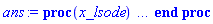 proc (x_lsode) local _res, _dat, _vars, _solnproc, _xout, _ndsol, _pars, _n, _i; option `Copyright (c) 2000 by Waterloo Maple Inc. All rights reserved.`; if 1 < nargs then error "invalid input: too many arguments" end if; _EnvDSNumericSaveDigits := Digits; Digits := 15; if _EnvInFsolve = true then _xout := evalf[_EnvDSNumericSaveDigits](x_lsode) else _xout := evalf(x_lsode) end if; _dat := Array(1..4, {(1) = proc (_xin) local _xout, _n, _y0, _ctl, _octl, _reinit, _errcd, _fcn, _i, _yini, _pars, _ini, _par; option `Copyright (c) 2002 by the University of Waterloo. All rights reserved.`; table( [( "complex" ) = false ] ) _xout := _xin; _ctl := array( 1 .. 32, [( 1 ) = (1), ( 2 ) = (0.), ( 3 ) = (0.), ( 5 ) = (1), ( 4 ) = (1), ( 7 ) = (0), ( 6 ) = (10), ( 10 ) = (0.1e-6), ( 11 ) = (0), ( 8 ) = (1.), ( 9 ) = (0.1e-6), ( 15 ) = (0), ( 14 ) = (0), ( 13 ) = (0), ( 12 ) = (0), ( 21 ) = (0), ( 20 ) = (0), ( 23 ) = (0), ( 22 ) = (0), ( 16 ) = (0), ( 17 ) = (0), ( 18 ) = (0), ( 19 ) = (0), ( 31 ) = (-1), ( 30 ) = (0), ( 29 ) = (0), ( 28 ) = (0), ( 26 ) = (0), ( 27 ) = (0), ( 24 ) = (0), ( 25 ) = (0), ( 32 ) = (0)  ] ); _octl := array( 1 .. 32, [( 1 ) = (1), ( 2 ) = (0.), ( 3 ) = (0.), ( 5 ) = (1), ( 4 ) = (1), ( 7 ) = (0), ( 6 ) = (10), ( 10 ) = (0.1e-6), ( 11 ) = (0), ( 8 ) = (1.), ( 9 ) = (0.1e-6), ( 15 ) = (0), ( 14 ) = (0), ( 13 ) = (0), ( 12 ) = (0), ( 21 ) = (0), ( 20 ) = (0), ( 23 ) = (0), ( 22 ) = (0), ( 16 ) = (0), ( 17 ) = (0), ( 18 ) = (0), ( 19 ) = (0), ( 31 ) = (-1), ( 30 ) = (0), ( 29 ) = (0), ( 28 ) = (0), ( 26 ) = (0), ( 27 ) = (0), ( 24 ) = (0), ( 25 ) = (0), ( 32 ) = (0)  ] ); _n := trunc(_ctl[1]); _yini := Array(0..1, {(1) = 0.}); _y0 := Array(0..1, {(1) = 0.}); _fcn := proc (N, X, Y, YP) option `[Y[1] = y(x)]`; YP[1] := -Y[1]^2*exp(-Y[1])-10*Y[1]*(1+0.1e-1*exp(Y[1])); 0 end proc; _pars := []; if not type(_xout, 'numeric') then if member(_xout, ["start", "left", "right"]) then return _y0[0] elif _xout = "method" then return "lsode" elif _xout = "numfun" then return trunc(_ctl[24+trunc(_ctl[1])]) elif _xout = "initial" then return [seq(_yini[_i], _i = 0 .. _n)] elif _xout = "parameters" then return [seq(_yini[_n+_i], _i = 1 .. nops(_pars))] elif _xout = "initial_and_parameters" then return [seq(_yini[_i], _i = 0 .. _n)], [seq(_yini[_n+_i], _i = 1 .. nops(_pars))] elif _xout = "last" then if _ctl[2]-_y0[0] = 0. then error "no information is available on last computed point" else _xout := _ctl[2] end if elif _xout = "enginedata" then return eval(_octl, 1) elif _xout = "function" then return eval(_fcn, 1) elif type(_xin, `=`) and type(rhs(_xin), 'list') and member(lhs(_xin), {"initial", "parameters", "initial_and_parameters"}) then _ini, _par := [], []; if lhs(_xin) = "initial" then _ini := rhs(_xin) elif lhs(_xin) = "parameters" then _par := rhs(_xin) elif select(type, rhs(_xin), `=`) <> [] then _par, _ini := selectremove(type, rhs(_xin), `=`) elif nops(rhs(_xin)) < nops(_pars)+1 then error "insufficient data for specification of initial and parameters" else _par := rhs(_xin)[-nops(_pars) .. -1]; _ini := rhs(_xin)[1 .. -nops(_pars)-1] end if; _xout := lhs(_xout); if _par <> [] then `dsolve/numeric/process_parameters`(_n, _pars, _par, _yini) end if; if _ini <> [] then `dsolve/numeric/process_initial`(_n, _ini, _yini, _pars) end if; if _pars <> [] then _par := {seq(rhs(_pars[_i]) = _yini[_n+_i], _i = 1 .. nops(_pars))}; for _i from 0 to _n do _y0[_i] := subs(_par, _yini[_i]) end do; for _i from _n+1 to _n+nops(_pars) do _y0[_i] := _yini[_i] end do else for _i from 0 to _n do _y0[_i] := _yini[_i] end do end if; _octl[2] := _y0[0]; _octl[3] := _y0[0]; for _i to _n do _octl[_i+7] := _y0[_i] end do; for _i to nops(_pars) do _octl[2*_n+30+_i] := _y0[_n+_i] end do; for _i to 32 do _ctl[_i] := _octl[_i] end do; if _Env_smart_dsolve_numeric = true and type(_y0[0], 'numeric') then procname("right") := _y0[0]; procname("left") := _y0[0] end if; if _xout = "initial" then return [seq(_yini[_i], _i = 0 .. _n)] elif _xout = "parameters" then return [seq(_yini[_n+_i], _i = 1 .. nops(_pars))] else return [seq(_yini[_i], _i = 0 .. _n)], [seq(_yini[_n+_i], _i = 1 .. nops(_pars))] end if else return "procname" end if end if; if _xout-_y0[0] = 0. then return [seq(_y0[_i], _i = 0 .. _n)] end if; _reinit := false; if _xin <> "last" then if 0 < 0 and `dsolve/numeric/checkglobals`(0, table( [ ] ), _pars, _n, _yini) then _reinit := true; if _pars <> [] then _par := {seq(rhs(_pars[_i]) = _yini[_n+_i], _i = 1 .. nops(_pars))}; for _i from 0 to _n do _y0[_i] := subs(_par, _yini[_i]) end do; for _i from _n+1 to _n+nops(_pars) do _y0[_i] := _yini[_i] end do else for _i from 0 to _n do _y0[_i] := _yini[_i] end do end if; for _i to _n do _octl[_i+7] := _y0[_i] end do; for _i to nops(_pars) do _octl[2*_n+30+_i] := _y0[_n+_i] end do end if; if _pars <> [] and select(type, {seq(_yini[_n+_i], _i = 1 .. nops(_pars))}, 'undefined') <> {} then error "parameters must be initialized before solution can be computed" end if end if; if not _reinit and _xout-_ctl[2] = 0 then [_ctl[2], seq(_ctl[_i], _i = 8 .. 7+_n)] else if sign(_xout-_ctl[2]) <> sign(_ctl[2]-_y0[0]) or abs(_xout-_y0[0]) < abs(_xout-_ctl[2]) or _reinit then for _i to 32 do _ctl[_i] := _octl[_i] end do end if; _ctl[3] := _xout; if Digits <= evalhf(Digits) then try _errcd := evalhf(`dsolve/numeric/lsode`(_fcn, var(_ctl))) catch: userinfo(2, `dsolve/debug`, print(`Exception in lsode:`, [lastexception])); if searchtext('evalhf', lastexception[2]) <> 0 or searchtext('real', lastexception[2]) <> 0 or searchtext('hardware', lastexception[2]) <> 0 then _errcd := `dsolve/numeric/lsode`(_fcn, _ctl) else error  end if end try else _errcd := `dsolve/numeric/lsode`(_fcn, _ctl) end if; if _errcd < 0 then userinfo(2, {dsolve, `dsolve/lsode`}, `Last values returned:`); userinfo(2, {dsolve, `dsolve/lsode`}, ` t =`, _ctl[2]); _i := 8; userinfo(2, {dsolve, `dsolve/lsode`}, ` y =`, _ctl[_i]); for _i from _i+1 to 7+_n do userinfo(2, {dsolve, `dsolve/lsode`}, `	 `, _ctl[_i]) end do; if _errcd+1. = 0. then if _ctl[14+trunc(_ctl[1])] <> 0 then error "an excessive amount of work was done, maxstep may be too small" else error "an excessive amount of work (greater than mxstep) was done" end if elif _errcd+2. = 0. then error "too much accuracy was requested for the machine being used" elif _errcd+3. = 0. then error "illegal input was detected" elif _errcd+4. = 0. then error "repeated error test failures on the attempted step" elif _errcd+5. = 0. then error "repeated convergence test failures on the attempted step" elif _errcd+6. = 0. then error "pure relative error control requested for a variable that has vanished" elif _errcd+7. = 0. then error "cannot evaluate the solution past %1, maxfun limit exceeded (see ?dsolve,maxfun for details)", evalf[8](_ctl[2]) else error "unknown error code returned from lsode %1", trunc(_errcd) end if end if; if _Env_smart_dsolve_numeric = true then if _y0[0] < _xout and procname("right") < _xout then procname("right") := _xout elif _xout < _y0[0] and _xout < procname("left") then procname("left") := _xout end if end if; [_xout, seq(_ctl[_i], _i = 8 .. 7+_n)] end if end proc, (2) = Array(0..0, {}), (3) = [x, y(x)], (4) = []}); _vars := _dat[3]; _pars := map(rhs, _dat[4]); _n := nops(_vars)-1; _solnproc := _dat[1]; if not type(_xout, 'numeric') then if member(x_lsode, ["start", 'start', "method", 'method', "left", 'left', "right", 'right', "leftdata", "rightdata", "enginedata", "eventstop", 'eventstop', "eventclear", 'eventclear', "eventstatus", 'eventstatus', "eventcount", 'eventcount', "laxtol", 'laxtol', "numfun", 'numfun', NULL]) then _res := _solnproc(convert(x_lsode, 'string')); if 1 < nops([_res]) then return _res elif type(_res, 'array') then return eval(_res, 1) elif _res <> "procname" then return _res end if elif member(x_lsode, ["last", 'last', "initial", 'initial', "parameters", 'parameters', "initial_and_parameters", 'initial_and_parameters', NULL]) then _xout := convert(x_lsode, 'string'); _res := _solnproc(_xout); if _xout = "parameters" then return [seq(_pars[_i] = _res[_i], _i = 1 .. nops(_pars))] elif _xout = "initial_and_parameters" then return [seq(_vars[_i+1] = [_res][1][_i+1], _i = 0 .. _n), seq(_pars[_i] = [_res][2][_i], _i = 1 .. nops(_pars))] else return [seq(_vars[_i+1] = _res[_i+1], _i = 0 .. _n)] end if elif type(_xout, `=`) and member(lhs(_xout), ["initial", 'initial', "parameters", 'parameters', "initial_and_parameters", 'initial_and_parameters', NULL]) then _xout := convert(lhs(x_lsode), 'string') = rhs(x_lsode); if type(rhs(_xout), 'list') then _res := _solnproc(_xout) else error "initial and/or parameter values must be specified in a list" end if; if lhs(_xout) = "initial" then return [seq(_vars[_i+1] = _res[_i+1], _i = 0 .. _n)] elif lhs(_xout) = "parameters" then return [seq(_pars[_i] = _res[_i], _i = 1 .. nops(_pars))] else return [seq(_vars[_i+1] = [_res][1][_i+1], _i = 0 .. _n), seq(_pars[_i] = [_res][2][_i], _i = 1 .. nops(_pars))] end if elif type(_xout, `=`) and member(lhs(_xout), ["eventdisable", 'eventdisable', "eventenable", 'eventenable', "eventfired", 'eventfired', "direction", 'direction', NULL]) then return _solnproc(convert(lhs(x_lsode), 'string') = rhs(x_lsode)) elif _xout = "solnprocedure" then return eval(_solnproc) elif _xout = "sysvars" then return _vars end if; if procname <> unknown then return ('procname')(x_lsode) else _ndsol; _ndsol := pointto(_dat[2][0]); return ('_ndsol')(x_lsode) end if end if; try _res := _solnproc(_xout); [seq(_vars[_i+1] = _res[_i+1], _i = 0 .. _n)] catch: error  end try end proc