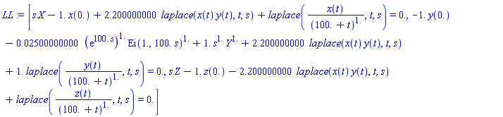 [s*X-1.*x(0.)+2.200000000*laplace(x(t)*y(t), t, s)+laplace(x(t)/(100.+t)^1., t, s) = 0., -1.*y(0.)-0.2500000000e-1*(exp(100.*s))^1.*Ei(1., 100.*s)^1.+1.*s^1.*Y^1.+2.200000000*laplace(x(t)*y(t), t, s)+1.*laplace(y(t)/(100.+t)^1., t, s) = 0., s*Z-1.*z(0.)-2.200000000*laplace(x(t)*y(t), t, s)+laplace(z(t)/(100.+t)^1., t, s) = 0.]