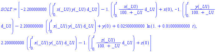 [-2.200000000*(int(x(_U1)*y(_U1), _U1 = 0. .. t))-1.*(int(x(_U1)/(100.+_U1), _U1 = 0. .. t))+x(0), -1.*(int(y(_U1)/(100.+_U1), _U1 = 0. .. t))-2.200000000*(int(x(_U1)*y(_U1), _U1 = 0. .. t))+y(0)+0.2500000000e-1*ln(1.+0.1000000000e-1*t), 2.200000000*(int(x(_U1)*y(_U1), _U1 = 0. .. t))-1.*(int(z(_U1)/(100.+_U1), _U1 = 0. .. t))+z(0)]