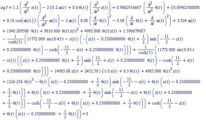 1.2*(diff(diff(x(t), t), t))-2*(.2*alpha(t)+.6*theta(t))*(diff(diff(z(t), t), t))+.9062916667*(diff(diff(theta(t), t), t))+(0.9962500000e-1+.16*cos(alpha(t)))*(diff(diff(alpha(t), t), t))-2*alpha(t)*(0.8e-1*(diff(theta(t), t))^2-0.8e-1*(diff(theta(t), t)+diff(alpha(t), t))^2)+3.924*alpha(t)+1340.209500*theta(t)+9810.000*theta(t)*z(t)^2+4905.000*theta(t)*z(t)+1.596679687-11772.000*sin(.43*t-x(t))*(-(z(t)-.2500000000*theta(t)+1/2)*sinh(-11/2-z(t)+.2500000000*theta(t))-cosh(-11/2-z(t)+.2500000000*theta(t)))/cosh(5)+11772.000*sin(.43*t-x(t))*((z(t)+.2500000000*theta(t)+1/2)*sinh(11/2+z(t)+.2500000000*theta(t))-cosh(11/2+z(t)+.2500000000*theta(t)))/cosh(5)-(4905.00*z(t)+2452.50)*(1.0*x(t)+.5*theta(t))+4905.000*theta(t)^2*z(t)+1226.250*theta(t)^3-theta(t)*(x(t)-.2500000000+(1/2)*theta(t))*sinh(-11/2-z(t)+theta(t)*(x(t)-.2500000000+(1/2)*theta(t)))+theta(t)*(x(t)+.2500000000+(1/2)*theta(t))*sinh(-11/2-z(t)+theta(t)*(x(t)+.2500000000+(1/2)*theta(t)))-cosh(-11/2-z(t)+theta(t)*(x(t)+.2500000000+(1/2)*theta(t)))+cosh(-11/2-z(t)+theta(t)*(x(t)-.2500000000+(1/2)*theta(t))) = 0