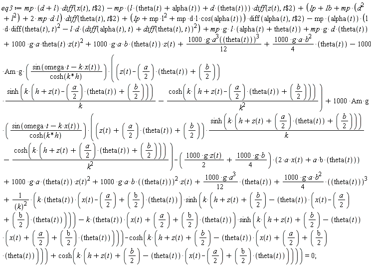 eq3 := mp*(d+l)*(diff(x(t), `$`(t, 2)))-mp*(l*(alpha(t)+theta(t))+d*theta(t))*(diff(z(t), `$`(t, 2)))+(Ip+Ib+mp*(d^2+l^2)+2*mp*d*l)*(diff(theta(t), `$`(t, 2)))+(Ip+mp*l^2+mp*d*l*cos(alpha(t)))*(diff(alpha(t), `$`(t, 2)))-mp*alpha(t)*(l*d*(diff(theta(t), t))^2-l*d*(diff(theta(t), t)+diff(alpha(t), t))^2)+mp*g*l*(alpha(t)+theta(t))+mp*g*d*theta(t)+1000*g*a*theta(t)*z(t)^2+1000*g*a*b*theta(t)*z(t)+1000*g*a(theta(t))^9*(1/12)+(1000*g*a*b^2*(1/4))*theta(t)-1000*Am*g*sin(omega*t-k*x(t))*((z(t)-(1/2)*a*theta(t)+(1/2)*b)*sinh(k*(h+z(t)-(1/2)*a*theta(t)+(1/2)*b))/k-cosh(k*(h+z(t)-(1/2)*a*theta(t)+(1/2)*b))/k^2)/cosh(k*h)+1000*Am*g*sin(omega*t-k*x(t))*((z(t)+(1/2)*a*theta(t)+(1/2)*b)*sinh(k*(h+z(t)+(1/2)*a*theta(t)+(1/2)*b))/k-cosh(k*(h+z(t)+(1/2)*a*theta(t)+(1/2)*b))/k^2)/cosh(k*h)-(1000*g*z(t)*(1/2)+1000*g*b*(1/4))*(2*a*x(t)+a*b*theta(t))+1000*g*a*theta(t)*z(t)^2+1000*g*a*b*theta(t)^2*z(t)+(1000*g*a^3*(1/12))*theta(t)+(1000*g*a*b^2*(1/4))*theta(t)^3+(k*theta(t)*(x(t)-(1/2)*a+(1/2)*b*theta(t))*sinh(k*(h+z(t)+(1/2)*b-theta(t)*(x(t)-(1/2)*a+(1/2)*b*theta(t))))-k*theta(t)*(x(t)+(1/2)*a+(1/2)*b*theta(t))*sinh(k*(h+z(t)+(1/2)*b-theta(t)*(x(t)+(1/2)*a+(1/2)*b*theta(t))))-cosh(k*(h+z(t)+(1/2)*b-theta(t)*(x(t)+(1/2)*a+(1/2)*b*theta(t))))+cosh(k*(h+z(t)+(1/2)*b-theta(t)*(x(t)-(1/2)*a+(1/2)*b*theta(t)))))/k^2 = 0;