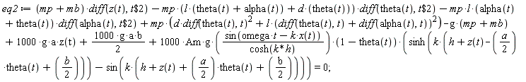 eq2 := (mp+mb)*(diff(z(t), `$`(t, 2)))-mp*(l*(alpha(t)+theta(t))+d*theta(t))*(diff(theta(t), `$`(t, 2)))-mp*l*(alpha(t)+theta(t))*(diff(alpha(t), `$`(t, 2)))+mp*(d*(diff(theta(t), t))^2+l*(diff(theta(t), t)+diff(alpha(t), t))^2)-g*(mp+mb)+1000*g*a*z(t)+1000*g*a*b*(1/2)+1000*Am*g*sin(omega*t-k*x(t))*(1-theta(t))*(sinh(k*(h+z(t)-(1/2)*a*theta(t)+(1/2)*b))-sin(k*(h+z(t)+(1/2)*a*theta(t)+(1/2)*b)))/cosh(k*h) = 0;