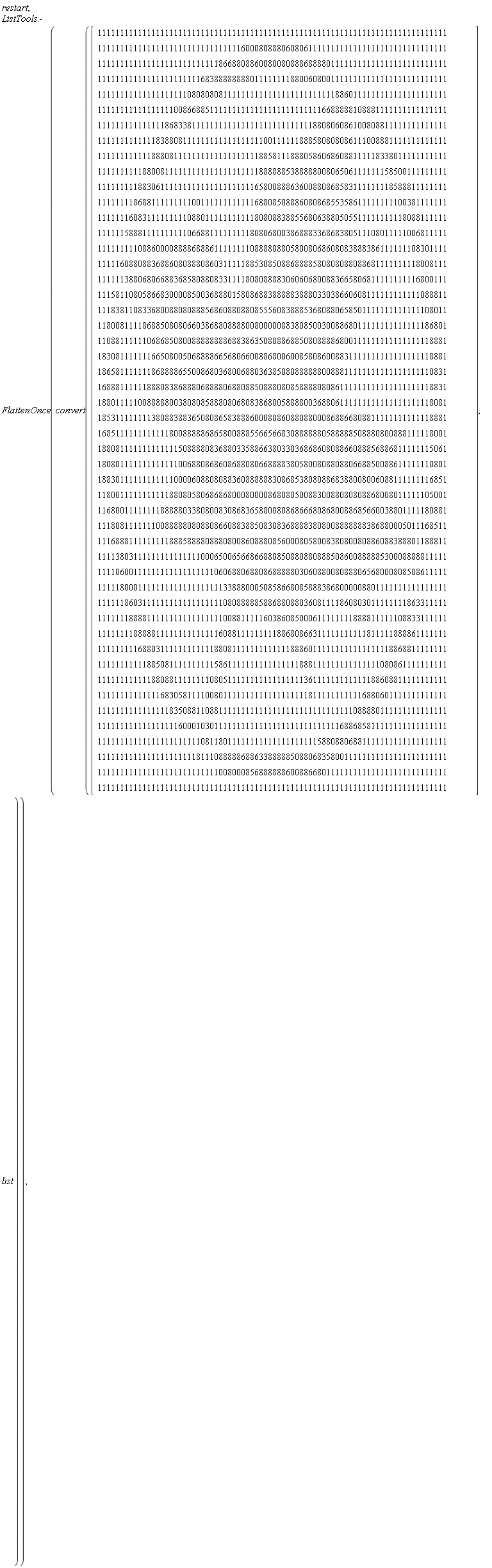 restart; ListTools:-FlattenOnce(convert(Vector(50, {(1) = 111111111111111111111111111111111111111111111111111111111111111111111111111111, (2) = 111111111111111111111111111111116000808880608061111111111111111111111111111111, (3) = 111111111111111111111111111866880886008008088868888011111111111111111111111111, (4) = 111111111111111111111116838888888801111111188006080011111111111111111111111111, (5) = 111111111111111111110808080811111111111111111111111118860111111111111111111111, (6) = 111111111111111110086688511111111111111111111111116688888108881111111111111111, (7) = 111111111111111868338111111111111111111111111111880806086100808811111111111111, (8) = 111111111111183880811111111111111111100111111888580808086111008881111111111111, (9) = 111111111111888081111111111111111111885811188805860686088111118338011111111111, (10) = 111111111188008111111111111111111111888888538888800806506111111158500111111111, (11) = 111111111883061111111111111111111116580088863600880868583111111118588811111111, (12) = 111111118688111111111001111111111116880850888608086855358611111111100381111111, (13) = 111111160831111111110880111111111118080883885568063880505511111111118088111111, (14) = 111111588811111111110668811111111180806800386888336868380511108011111006811111, (15) = 111111111088600008888688861111111108888088058008068608083888386111111108301111, (16) = 111116088088368860808880860311111885308508868888580808088088681111111118008111, (17) = 111111388068066883685808808331111808088883060606800883665806811111111116800111, (18) = 111581108058668300008500368880158086883888883888033038660608111111111111088811, (19) = 111838110833680088080888568608808808555608388853680880658501111111111111108011, (20) = 118008111186885080806603868808888008000008838085003008868011111111111111186801, (21) = 110881111110686850800888888886883863508088688508088886800111111111111111118881, (22) = 183081111111665080050688886656806600886800600858086008831111111111111111118881, (23) = 186581111111868888655008680368006880363850808888880088811111111111111111110831, (24) = 168881111118880838688806888806880885088808085888808086111111111111111111118831, (25) = 188011111008888800380808588808068083868005888800368806111111111111111111118081, (26) = 185311111111380883883650808658388860008086088088000868866808811111111111118881, (27) = 168511111111111180088888686580088855665668308888880588888508880800888111118001, (28) = 188081111111111111508888083688033588663803303686860808866088856886811111115061, (29) = 180801111111111111006880868608688080668888380580080880880668850088611111110801, (30) = 188301111111111110000608808088360888888308685380808868388008006088111111116851, (31) = 118001111111111188080580686868000800008680805008830088080808868008011111105001, (32) = 116800111111118888803380800830868365880080868666808680088685660038801111180881, (33) = 111808111111100888880808808660883885083083688883808008888888386880005011168511, (34) = 111688811111111188858888088808008608880856000805800838080080886088388801188811, (35) = 111138031111111111111110006500656686688085088088088850860088888530008888811111, (36) = 111106001111111111111111110606880688086888880306088008088806568000808508611111, (37) = 111118000111111111111111111133888000508586680858883868000008801111111111111111, (38) = 111111860311111111111111111108088888588688088036081111860803011111111863311111, (39) = 111111188881111111111111111100881111160386085000611111111888811111108833111111, (40) = 111111118888811111111111111608811111111188680866311111111111811111888861111111, (41) = 111111111688031111111111118808111111111111188860111111111111111118868811111111, (42) = 111111111118850811111111115861111111111111111888111111111111111080861111111111, (43) = 111111111111880881111111108051111111111111111136111111111111188608811111111111, (44) = 111111111111116830581111008011111111111111111118111111111116880601111111111111, (45) = 111111111111111183508811088111111111111111111111111111111088880111111111111111, (46) = 111111111111111111600010301111111111111111111111111111688685811111111111111111, (47) = 111111111111111111111110811801111111111111111111158808806881111111111111111111, (48) = 111111111111111111111181110888886886338888850880683580011111111111111111111111, (49) = 111111111111111111111111111008000856888888600886680111111111111111111111111111, (50) = 111111111111111111111111111111111111111111111111111111111111111111111111111111}), list))