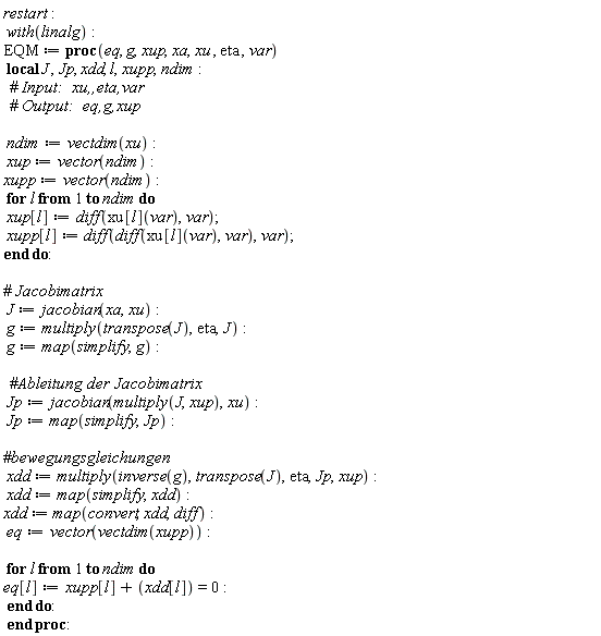 restart; with(linalg); EQM := proc (eq, g, xup, xa, xu, eta, var) local J, Jp, xdd, l, xupp, ndim; ndim := vectdim(xu); xup := vector(ndim); xupp := vector(ndim); for l to ndim do xup[l] := diff(xu[l](var), var); xupp[l] := diff(diff(xu[l](var), var), var) end do; J := jacobian(xa, xu); g := multiply(transpose(J), eta, J); g := map(simplify, g); Jp := jacobian(multiply(J, xup), xu); Jp := map(simplify, Jp); xdd := multiply(inverse(g), transpose(J), eta, Jp, xup); xdd := map(simplify, xdd); xdd := map(convert, xdd, diff); eq := vector(vectdim(xupp)); for l to ndim do eq[l] := xupp[l]+xdd[l] = 0 end do end proc