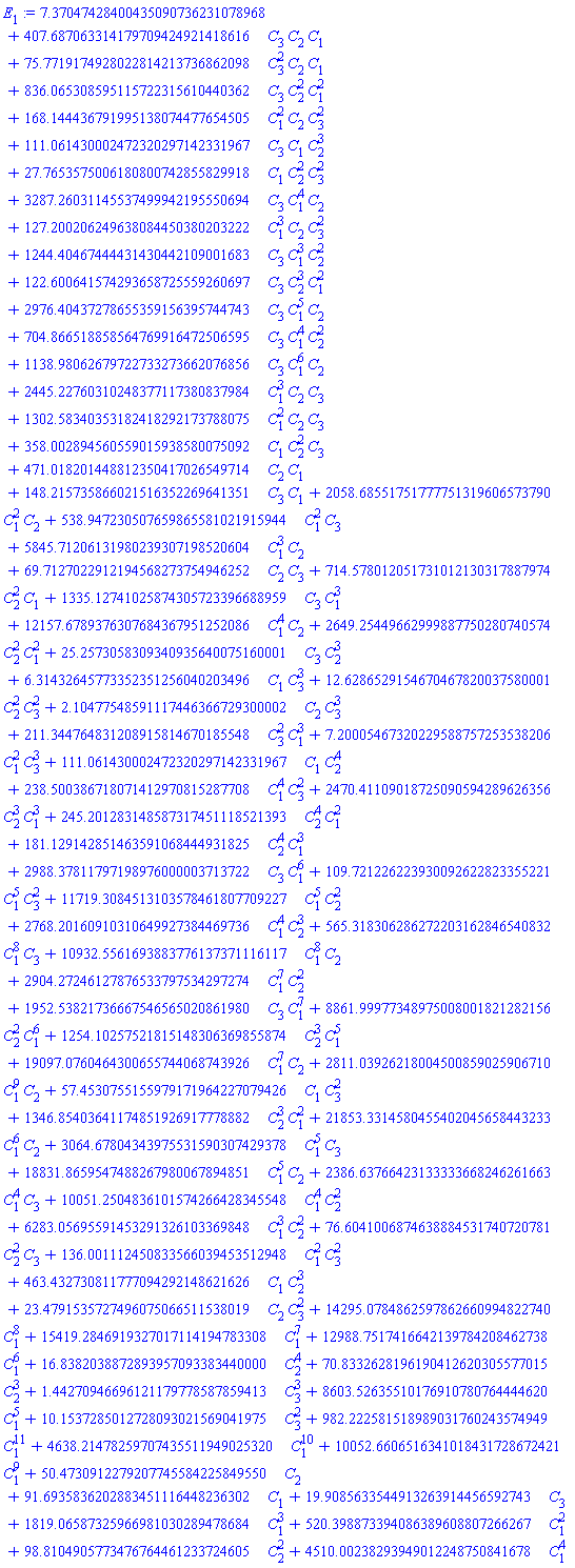 7.37047428400435090736231078968+407.687063314179709424921418616*C[3]*C[2]*C[1]+75.7719174928022814213736862098*C[3]^2*C[2]*C[1]+836.065308595115722315610440362*C[3]*C[2]^2*C[1]^2+168.144436791995138074477654505*C[1]^2*C[2]*C[3]^2+111.061430002472320297142331967*C[3]*C[1]*C[2]^3+27.7653575006180800742855829918*C[1]*C[2]^2*C[3]^2+3287.26031145537499942195550694*C[3]*C[1]^4*C[2]+127.200206249638084450380203222*C[1]^3*C[2]*C[3]^2+1244.40467444431430442109001683*C[3]*C[1]^3*C[2]^2+122.600641574293658725559260697*C[3]*C[2]^3*C[1]^2+2976.40437278655359156395744743*C[3]*C[1]^5*C[2]+704.866518858564769916472506595*C[3]*C[1]^4*C[2]^2+1138.98062679722733273662076856*C[3]*C[1]^6*C[2]+2445.22760310248377117380837984*C[1]^3*C[2]*C[3]+1302.58340353182418292173788075*C[1]^2*C[2]*C[3]+358.002894560559015938580075092*C[1]*C[2]^2*C[3]+471.018201448812350417026549714*C[2]*C[1]+148.215735866021516352269641351*C[3]*C[1]+2058.68551751777751319606573790*C[1]^2*C[2]+538.947230507659865581021915944*C[1]^2*C[3]+5845.71206131980239307198520604*C[1]^3*C[2]+69.7127022912194568273754946252*C[2]*C[3]+714.578012051731012130317887974*C[2]^2*C[1]+1335.12741025874305723396688959*C[3]*C[1]^3+12157.6789376307684367951252086*C[1]^4*C[2]+2649.25449662999887750280740574*C[2]^2*C[1]^2+25.2573058309340935640075160001*C[3]*C[2]^3+6.31432645773352351256040203496*C[1]*C[3]^3+12.6286529154670467820037580001*C[2]^2*C[3]^2+2.10477548591117446366729300002*C[2]*C[3]^3+211.344764831208915814670185548*C[3]^2*C[1]^3+7.20005467320229588757253538206*C[1]^2*C[3]^3+111.061430002472320297142331967*C[1]*C[2]^4+238.500386718071412970815287708*C[1]^4*C[3]^2+2470.41109018725090594289626356*C[2]^3*C[1]^3+245.201283148587317451118521393*C[2]^4*C[1]^2+181.129142851463591068444931825*C[2]^4*C[1]^3+2988.37811797198976000003713722*C[3]*C[1]^6+109.721226223930092622823355221*C[1]^5*C[3]^2+11719.3084513103578461807709227*C[1]^5*C[2]^2+2768.20160910310649927384469736*C[1]^4*C[2]^3+565.318306286272203162846540832*C[1]^8*C[3]+10932.5561693883776137371116117*C[1]^8*C[2]+2904.27246127876533797534297274*C[1]^7*C[2]^2+1952.53821736667546565020861980*C[3]*C[1]^7+8861.99977348975008001821282156*C[2]^2*C[1]^6+1254.10257521815148306369855874*C[2]^3*C[1]^5+19097.0760464300655744068743926*C[1]^7*C[2]+2811.03926218004500859025906710*C[1]^9*C[2]+57.4530755155979171964227079426*C[1]*C[3]^2+1346.85403641174851926917778882*C[2]^3*C[1]^2+21853.3314580455402045658443233*C[1]^6*C[2]+3064.67804343975531590307429378*C[1]^5*C[3]+18831.8659547488267980067894851*C[1]^5*C[2]+2386.63766423133333668246261663*C[1]^4*C[3]+10051.2504836101574266428345548*C[1]^4*C[2]^2+6283.05695591453291326103369848*C[1]^3*C[2]^2+76.6041006874638884531740720781*C[2]^2*C[3]+136.001112450833566039453512948*C[1]^2*C[3]^2+463.432730811777094292148621626*C[1]*C[2]^3+23.4791535727496075066511538019*C[2]*C[3]^2+14295.0784862597862660994822740*C[1]^8+15419.2846919327017114194783308*C[1]^7+12988.7517416642139784208462738*C[1]^6+16.8382038872893957093383440000*C[2]^4+70.8332628196190412620305577015*C[2]^3+1.44270946696121179778587859413*C[3]^3+8603.52635510176910780764444620*C[1]^5+10.1537285012728093021569041975*C[3]^2+982.222581518989031760243574949*C[1]^11+4638.21478259707435511949025320*C[1]^10+10052.6606516341018431728672421*C[1]^9+50.4730912279207745584225849550*C[2]+91.6935836202883451116448236302*C[1]+19.9085633544913263914456592743*C[3]+1819.06587325966981030289478684*C[1]^3+520.398873394086389608807266267*C[1]^2+98.8104905773476764461233724605*C[2]^2+4510.00238293949012248750841678*C[1]^4
