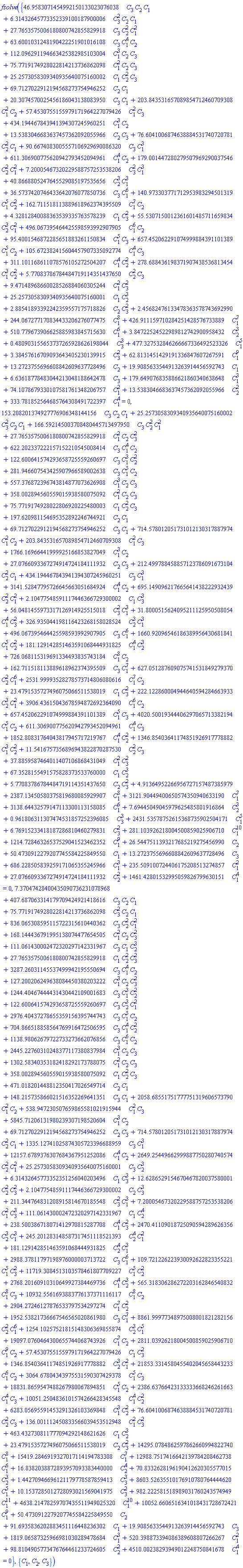 fsolve({46.9583071454992150133023076038*C[3]*C[2]*C[1]+6.31432645773352339100187900006*C[3]^2*C[2]*C[1]+27.7653575006180800742855829918*C[3]*C[2]^2*C[1]^2+63.6001031248190422251901016108*C[3]*C[1]^4*C[2]+112.096291194663425382985103004*C[1]^3*C[2]*C[3]+75.7719174928022814213736862098*C[1]^2*C[2]*C[3]+25.2573058309340935640075160002*C[1]*C[2]^2*C[3]+69.7127022912194568273754946252*C[2]*C[1]+20.3074570025456186043138083950*C[3]*C[1]+203.843531657089854712460709308*C[1]^2*C[2]+57.4530755155979171964227079426*C[1]^2*C[3]+434.194467843941394307245960251*C[1]^3*C[2]+13.5383046683637457362092055966*C[2]*C[3]+76.6041006874638884531740720781*C[2]^2*C[1]+90.6674083005557106929690086320*C[3]*C[1]^3+611.306900775620942793452094961*C[1]^4*C[2]+179.001447280279507969290037546*C[2]^2*C[1]^2+7.20005467320229588757253538206*C[3]^2*C[1]^3+40.8668805247645529085197535656*C[2]^3*C[1]^3+36.5737420746433642076077850736*C[3]*C[1]^6+140.973303771712953983294501319*C[1]^5*C[2]^2+162.711518113889618962374395509*C[1]^7*C[2]+4.32812840088363539335763578239*C[1]*C[3]^2+55.5307150012361601485711659834*C[2]^3*C[1]^2+496.067395464425598593992907905*C[1]^6*C[2]+95.4001546872285651883261150834*C[1]^5*C[3]+657.452062291074999884391101389*C[1]^5*C[2]+105.672382415604457907335092774*C[1]^4*C[3]+311.101168611078576105272504207*C[1]^4*C[2]^2+278.688436198371907438536813454*C[1]^3*C[2]^2+5.77083786784484719114351437650*C[2]^2*C[3]+9.47148968660028526884060305244*C[1]^2*C[3]^2+25.2573058309340935640075160001*C[1]*C[2]^3+2.88541893392242359557175718826*C[2]*C[3]^2+2.45682476133478363578743692990+244.067277170834433206276077475*C[1]^8+426.911159710284251428576733889*C[1]^7+510.779673906625885983845715630*C[1]^6+3.84722524522989812742900958432*C[2]^3+.480903155653737265928626198044*C[3]^3+477.327532846266667336492523326*C[1]^5+3.38457616709093643405230139915*C[3]^2+62.8131451429191336847607267591*C[1]^9+13.2723755696608842609637728496*C[2]+19.9085633544913263914456592743*C[1]+6.63618778483044213048188642478*C[3]+179.649076835886621860340638648*C[1]^3+74.1078679330107581761348206757*C[1]^2+13.5383046683637457362092055966*C[2]^2+333.781852564685764308491722397*C[1]^4 = 0, 153.208201374927776906348144156*C[3]*C[2]*C[1]+25.2573058309340935640075160002*C[3]^2*C[2]*C[1]+166.592145003708480445713497950*C[3]*C[2]^2*C[1]^2+27.7653575006180800742855829918*C[1]^2*C[2]*C[3]^2+622.202337222157152210545008414*C[3]*C[1]^4*C[2]+122.600641574293658725559260697*C[3]*C[1]^3*C[2]^2+281.946607543425907966589002638*C[3]*C[1]^5*C[2]+557.376872396743814877073626908*C[1]^3*C[2]*C[3]+358.002894560559015938580075092*C[1]^2*C[2]*C[3]+75.7719174928022806920225480003*C[1]*C[2]^2*C[3]+197.620981154695352892246744921*C[2]*C[1]+69.7127022912194568273754946252*C[3]*C[1]+714.578012051731012130317887974*C[1]^2*C[2]+203.843531657089854712460709308*C[1]^2*C[3]+1766.16966441999925166853827049*C[1]^3*C[2]+27.0766093367274914724184111932*C[2]*C[3]+212.499788458857123786091673104*C[2]^2*C[1]+434.194467843941394307245960251*C[3]*C[1]^3+3141.52847795726645663051684924*C[1]^4*C[2]+695.149096217665641438222932439*C[2]^2*C[1]^2+2.10477548591117446366729300002*C[1]*C[3]^3+56.0481455973317126914925515018*C[3]^2*C[1]^3+31.8000515624095211125950508054*C[1]^4*C[3]^2+326.935044198116423268158028524*C[2]^3*C[1]^3+496.067395464425598593992907905*C[3]*C[1]^6+1660.92096546186389956430681841*C[1]^5*C[2]^2+181.129142851463591068444931825*C[1]^4*C[2]^3+726.068115319691334493835743184*C[1]^8*C[2]+162.711518113889618962374395509*C[3]*C[1]^7+627.051287609075741531849279370*C[2]^2*C[1]^6+2531.99993528278573714806080616*C[1]^7*C[2]+23.4791535727496075066511538019*C[1]*C[3]^2+222.122860004944640594284663933*C[2]^3*C[1]^2+3906.43615043678594872692364090*C[1]^6*C[2]+657.452062291074999884391101389*C[1]^5*C[3]+4020.50019344406297065713382194*C[1]^5*C[2]+611.306900775620942793452094961*C[1]^4*C[3]+1852.80831764043817945717219767*C[1]^4*C[2]^2+1346.85403641174851926917778882*C[1]^3*C[2]^2+11.5416757356896943822870287530*C[2]^2*C[3]+37.8859587464011407106868431049*C[1]^2*C[3]^2+67.3528155491575828373533760000*C[1]*C[2]^3+5.77083786784484719114351437650*C[2]*C[3]^2+4.91364952266956727157487385979+2387.13450580375819680085929907*C[1]^8+3121.90449400650574350940633190*C[1]^7+3138.64432579147113300113158085*C[1]^6+7.69445049045979625485801916864*C[2]^3+.961806311307474531857252396085*C[3]^3+2431.53578752615368735902504171*C[1]^5+6.76915233418187286810460279831*C[3]^2+281.103926218004500859025906710*C[1]^10+1214.72846326537529041523462352*C[1]^9+26.5447511393217685219275456990*C[2]+50.4730912279207745584225849550*C[1]+13.2723755696608842609637728496*C[3]+686.228505839259171065355245966*C[1]^3+235.509100724406175208513274857*C[1]^2+27.0766093367274914724184111932*C[2]^2+1461.42801532995059826799630151*C[1]^4 = 0, 7.37047428400435090736231078968+407.687063314179709424921418616*C[3]*C[2]*C[1]+75.7719174928022814213736862098*C[3]^2*C[2]*C[1]+836.065308595115722315610440362*C[3]*C[2]^2*C[1]^2+168.144436791995138074477654505*C[1]^2*C[2]*C[3]^2+111.061430002472320297142331967*C[3]*C[1]*C[2]^3+27.7653575006180800742855829918*C[1]*C[2]^2*C[3]^2+3287.26031145537499942195550694*C[3]*C[1]^4*C[2]+127.200206249638084450380203222*C[1]^3*C[2]*C[3]^2+1244.40467444431430442109001683*C[3]*C[1]^3*C[2]^2+122.600641574293658725559260697*C[3]*C[2]^3*C[1]^2+2976.40437278655359156395744743*C[3]*C[1]^5*C[2]+704.866518858564769916472506595*C[3]*C[1]^4*C[2]^2+1138.98062679722733273662076856*C[3]*C[1]^6*C[2]+2445.22760310248377117380837984*C[1]^3*C[2]*C[3]+1302.58340353182418292173788075*C[1]^2*C[2]*C[3]+358.002894560559015938580075092*C[1]*C[2]^2*C[3]+471.018201448812350417026549714*C[2]*C[1]+148.215735866021516352269641351*C[3]*C[1]+2058.68551751777751319606573790*C[1]^2*C[2]+538.947230507659865581021915944*C[1]^2*C[3]+5845.71206131980239307198520604*C[1]^3*C[2]+69.7127022912194568273754946252*C[2]*C[3]+714.578012051731012130317887974*C[2]^2*C[1]+1335.12741025874305723396688959*C[3]*C[1]^3+12157.6789376307684367951252086*C[1]^4*C[2]+2649.25449662999887750280740574*C[2]^2*C[1]^2+25.2573058309340935640075160001*C[3]*C[2]^3+6.31432645773352351256040203496*C[1]*C[3]^3+12.6286529154670467820037580001*C[2]^2*C[3]^2+2.10477548591117446366729300002*C[2]*C[3]^3+211.344764831208915814670185548*C[3]^2*C[1]^3+7.20005467320229588757253538206*C[1]^2*C[3]^3+111.061430002472320297142331967*C[1]*C[2]^4+238.500386718071412970815287708*C[1]^4*C[3]^2+2470.41109018725090594289626356*C[2]^3*C[1]^3+245.201283148587317451118521393*C[2]^4*C[1]^2+181.129142851463591068444931825*C[2]^4*C[1]^3+2988.37811797198976000003713722*C[3]*C[1]^6+109.721226223930092622823355221*C[1]^5*C[3]^2+11719.3084513103578461807709227*C[1]^5*C[2]^2+2768.20160910310649927384469736*C[1]^4*C[2]^3+565.318306286272203162846540832*C[1]^8*C[3]+10932.5561693883776137371116117*C[1]^8*C[2]+2904.27246127876533797534297274*C[1]^7*C[2]^2+1952.53821736667546565020861980*C[3]*C[1]^7+8861.99977348975008001821282156*C[2]^2*C[1]^6+1254.10257521815148306369855874*C[2]^3*C[1]^5+19097.0760464300655744068743926*C[1]^7*C[2]+2811.03926218004500859025906710*C[1]^9*C[2]+57.4530755155979171964227079426*C[1]*C[3]^2+1346.85403641174851926917778882*C[2]^3*C[1]^2+21853.3314580455402045658443233*C[1]^6*C[2]+3064.67804343975531590307429378*C[1]^5*C[3]+18831.8659547488267980067894851*C[1]^5*C[2]+2386.63766423133333668246261663*C[1]^4*C[3]+10051.2504836101574266428345548*C[1]^4*C[2]^2+6283.05695591453291326103369848*C[1]^3*C[2]^2+76.6041006874638884531740720781*C[2]^2*C[3]+136.001112450833566039453512948*C[1]^2*C[3]^2+463.432730811777094292148621626*C[1]*C[2]^3+23.4791535727496075066511538019*C[2]*C[3]^2+14295.0784862597862660994822740*C[1]^8+15419.2846919327017114194783308*C[1]^7+12988.7517416642139784208462738*C[1]^6+16.8382038872893957093383440000*C[2]^4+70.8332628196190412620305577015*C[2]^3+1.44270946696121179778587859413*C[3]^3+8603.52635510176910780764444620*C[1]^5+10.1537285012728093021569041975*C[3]^2+982.222581518989031760243574949*C[1]^11+4638.21478259707435511949025320*C[1]^10+10052.6606516341018431728672421*C[1]^9+50.4730912279207745584225849550*C[2]+91.6935836202883451116448236302*C[1]+19.9085633544913263914456592743*C[3]+1819.06587325966981030289478684*C[1]^3+520.398873394086389608807266267*C[1]^2+98.8104905773476764461233724605*C[2]^2+4510.00238293949012248750841678*C[1]^4 = 0}, {C[1], C[2], C[3]})