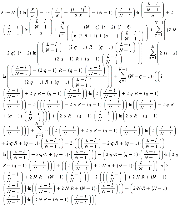 F := N*(l*ln(R/a)-l*ln(l/R)+(l-`&ell;`)^2/(2*R))+((N-1)*((L-l)/(N-1)))*ln((L-l)/((N-1)*a))+2*(L-l)*ln((L-l)/((N-1)*a))/(N-1)+sum(((N-q)*(l-`&ell;`)*(l-`&ell;`))/(q*(2*R+l)+(q-1)*(L-l)/(N-1)), q = 1 .. N)+sum((2*N-2*q)*(l-`&ell;`)*ln(((L-l)/(N-1)+(2*q-1)*R+(q-1)*(L-l)/(N-1))/((2*q-1)*R+(q-1)*(L-l)/(N-1))), q = 1 .. N-1)+sum((2*(l-`&ell;`))*ln(((L-l)/(N-1)+(2*q-1)*R+(q-1)*(L-l)/(N-1))/((2*q-1)*R+(q-1)*(L-l)/(N-1))), q = 1 .. N)+sum((N-q-1)*((2*(L-l)/(N-1)+2*q*R+(q-1)*(L-l)/(N-1))*ln(2*(L-l)/(N-1)+2*q*R+(q-1)*(L-l)/(N-1))-2*((L-l)/(N-1)-2*q*R+(q-1)*(L-l)/(N-1))*ln((L-l)/(N-1)-2*q*R+(q-1)*(L-l)/(N-1))+(2*q*R+(q-1)*(L-l)/(N-1))*ln(2*q*R+(q-1)*(L-l)/(N-1))), q = 1 .. N-1)+sum(2*((2*(L-l)/(N-1)+2*q*R+(q-1)*(L-l)/(N-1))*ln(2*(L-l)/(N-1)+2*q*R+(q-1)*(L-l)/(N-1))-2*((L-l)/(N-1)-2*q*R+(q-1)*(L-l)/(N-1))*ln((L-l)/(N-1)-2*q*R+(q-1)*(L-l)/(N-1))+(2*q*R+(q-1)*(L-l)/(N-1))*ln(2*q*R+(q-1)*(L-l)/(N-1))), q = 1 .. N-1)+(2*(L-l)/(N-1)+2*N*R+(N-1)*((L-l)/(N-1)))*ln(2*(L-l)/(N-1)+2*N*R+(N-1)*((L-l)/(N-1)))-2*((L-l)/(N-1)+2*N*R+(N-1)*((L-l)/(N-1)))*ln((L-l)/(N-1)+2*N*R+(N-1)*((L-l)/(N-1)))+(2*N*R+(N-1)*((L-l)/(N-1)))*ln(2*N*R+(N-1)*((L-l)/(N-1)))
