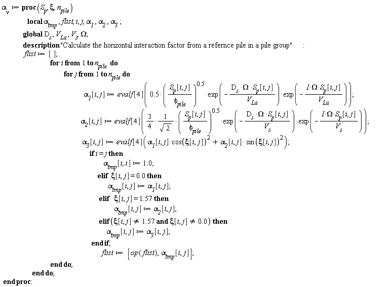 `&alpha;__&nu;` := proc (S__p, xi, n__pile) local `&alpha;__tmp`, flist, i, j, `&alpha;__1`, `&alpha;__2`, `&alpha;__3`; global D__s, V__La, V__s, Omega; description "Calculate the horizontal interaction factor from a refernce pile in a pile group"; flist := []; for i to `n__pile ` do for j to n__pile do `&alpha;__1`[i, j] := evalf[4](.5*(S__p[i, j]/`&phi;__pile`)^.5*exp(-D__s*Omega*S__p[i, j]/V__La)*exp(-I*Omega*S__p[i, j]/V__La)); `&alpha;__2`[i, j] := evalf[4]((3/4)*(S__p[i, j]/`&phi;__pile`)^.5*exp(-D__s*Omega*S__p[i, j]/V__s)*exp(-I*Omega*S__p[i, j]/V__s)/sqrt(2)); `&alpha;__3`[i, j] := evalf[4](`&alpha;__1`[i, j]*cos(xi[i, j])^2+`&alpha;__2`[i, j]*sin(xi[i, j])^2); if i = j then `&alpha;__tmp`[i, i] := 1.0 elif xi[i, j] = 0. then `&alpha;__tmp`[i, j] := `&alpha;__1`[i, j] elif xi[i, j] = 1.57 then `&alpha;__tmp`[i, j] := `&alpha;__2`[i, j] elif xi[i, j] <> 1.57 and xi[i, j] <> 0. then `&alpha;__tmp`[i, j] := `&alpha;__3`[i, j] end if; flist := [op(flist), `&alpha;__tmp`[i, j]] end do end do end proc: