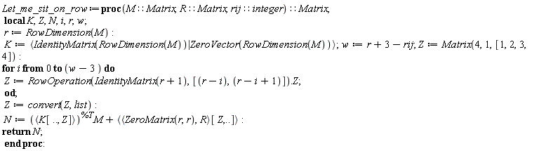 Let_me_sit_on_row := proc (M::Matrix, R::Matrix, rij::integer)::Matrix; local K, Z, N, i, r, w; r := RowDimension(M); K := `<|>`(IdentityMatrix(RowDimension(M)), ZeroVector(RowDimension(M))); w := r+3-rij; Z := Matrix(4, 1, [1, 2, 3, 4]); for i from 0 to w-3 do Z := RowOperation(IdentityMatrix(r+1), [r-i, r-i+1]).Z end do; Z := convert(Z, list); N := `<,>`(K[() .. (), Z])^%T.M+`<,>`(`<,>`(ZeroMatrix(r, r), R)[Z, () .. ()]); return N end proc
