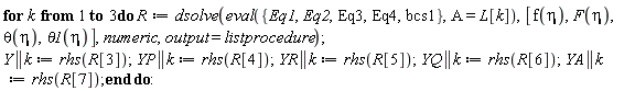 for k to 3 do R := dsolve(eval({Eq1, Eq2, Eq3, Eq4, bcs1}, A = L[k]), [f(eta), F(eta), theta(eta), theta1(eta)], numeric, output = listprocedure); Y || k := rhs(R[3]); YP || k := rhs(R[4]); YR || k := rhs(R[5]); YQ || k := rhs(R[6]); YA || k := rhs(R[7]) end do