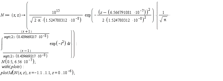 N := proc (x, z) options operator, arrow; 1000000000000000*10^8*exp((-1/2)*(z+(-1)*6.566791081/10^7)^2*10^16/1.524780312^2)*{(int(exp(-t^2), t = 11848805.61*(x-1)/sqrt(2) .. 11848805.61*(x+1)/sqrt(2)))/sqrt(Pi)}/(sqrt(2*Pi)*1.524780312) end proc; N(.5, 6.56*10^(-7)); with(plots); plot3d(N(x, z), x = -1.1 .. 1.1, z = 0 .. 10^(-6))