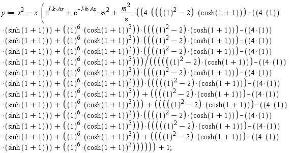 y := x^2-x*(exp(I*k*`&Delta;x`)+exp(-I*k*`&Delta;x`)-m^2+m^2*((4*((1^2-2)*cosh(1+1)-4*sinh(1+1)+1^6*cosh(1+1)^3))*((1^2-2)*cosh(1+1)-4*sinh(1+1)+1^6*cosh(1+1)^3)*((1^2-2)*cosh(1+1)-4*sinh(1+1)+1^6*cosh(1+1)^3))*((1^2-2)*cosh(1+1)-4*sinh(1+1)+1^6*cosh(1+1)^3)/(epsilon*((((1^2-2)*cosh(1+1)-4*sinh(1+1)+1^6*cosh(1+1)^3)*((1^2-2)*cosh(1+1)-4*sinh(1+1)+1^6*cosh(1+1)^3))*((1^2-2)*cosh(1+1)-4*sinh(1+1)+1^6*cosh(1+1)^3+((1^2-2)*cosh(1+1)-4*sinh(1+1)+1^6*cosh(1+1)^3))+(((1^2-2)*cosh(1+1)-4*sinh(1+1)+1^6*cosh(1+1)^3)*((1^2-2)*cosh(1+1)-4*sinh(1+1)+1^6*cosh(1+1)^3))*((1^2-2)*cosh(1+1)-4*sinh(1+1)+1^6*cosh(1+1)^3+((1^2-2)*cosh(1+1)-4*sinh(1+1)+1^6*cosh(1+1)^3)))))+1;