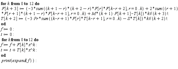 for k from 0 to 12 do F[k+3] := (-3*(sum((k+1-r)*(k+2-r)*F[r]*F[k+2-r], r = 0 .. k))+2*(sum((r+1)*F[r+1]*(k+1-r)*F[k+1-r], r = 0 .. k))+M*(k+1)*F[k+1]-T[k])*factorial(k)/factorial(k+3); T[k+2] := (-3*Pr*(sum((k+1-r)*F[r]*T[k+1-r], r = 0 .. k))-S*T[k])*factorial(k)/factorial(k+2) end do: