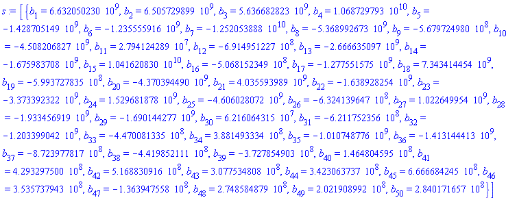 [{b[1] = 6632050230., b[2] = 6505729899., b[3] = 5636682823., b[4] = 0.1068729793e11, b[5] = -1428705149., b[6] = -1235555916., b[7] = -0.1252053888e11, b[8] = -5368992673., b[9] = -567972498.0, b[10] = -4508206827., b[11] = 27941242.89, b[12] = -691495122.7, b[13] = -2666635097., b[14] = -1675983708., b[15] = 0.1041620830e11, b[16] = -506815234.9, b[17] = -1277551575., b[18] = 7343414454., b[19] = -599372783.5, b[20] = -4370394490., b[21] = 4035593989., b[22] = -1638928254., b[23] = -3373392322., b[24] = 1529681878., b[25] = -4606028072., b[26] = -632413964.7, b[27] = 1022649954., b[28] = -1933456919., b[29] = -1690144277., b[30] = 62160643.15, b[31] = -621175235.6, b[32] = -1203399042., b[33] = -447008133.5, b[34] = 388149333.4, b[35] = -1010748776., b[36] = -1413144413., b[37] = -872397781.7, b[38] = -441985211.1, b[39] = -372785490.3, b[40] = 146480459.5, b[41] = 429329750.0, b[42] = 516883091.6, b[43] = 307753480.8, b[44] = 342306373.7, b[45] = 666668424.5, b[46] = 353573794.3, b[47] = -136394755.8, b[48] = 274858487.9, b[49] = 202190899.2, b[50] = 284017165.7}]