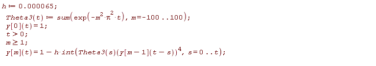 "h:=0.000065;  Theta3(t):=sum(exp(-m^(2)*Pi^(2)*t),m=-100..100);  y[0](t)=1;  t>0;  m>=1;  y[m](t)=1-h*int(Theta3(s)(y[m-1](t-s))^(4),s=0..t);  "