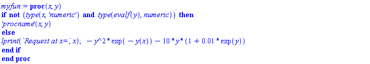 myfun := proc (x, y) if not (type(x, 'numeric') and type(evalf(y), numeric)) then ('procname')(x, y) else lprint(`Request at x=`, x); -y^2*exp(-y(x))-10*y*(1+0.1e-1*exp(y)) end if end proc