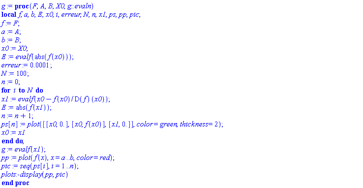 proc (F, A, B, X0, g::evaln) local f, a, b, E, x0, i, erreur, N, n, x1, ps, pp, pic; f := F; a := A; b := B; x0 := X0; E := evalf(abs(f(x0))); erreur := 0.1e-3; N := 100; n := 0; for i to N do x1 := evalf(x0-f(x0)/(D(f))(x0)); E := abs(f(x1)); n := n+1; ps[n] := plot([[x0, 0.], [x0, f(x0)], [x1, 0.]], color = green, thickness = 2); x0 := x1 end do; g := evalf(x1); pp := plot(f(x), x = a .. b, color = red); pic := seq(ps[i], i = 1 .. n); plots:-display(pp, pic) end proc