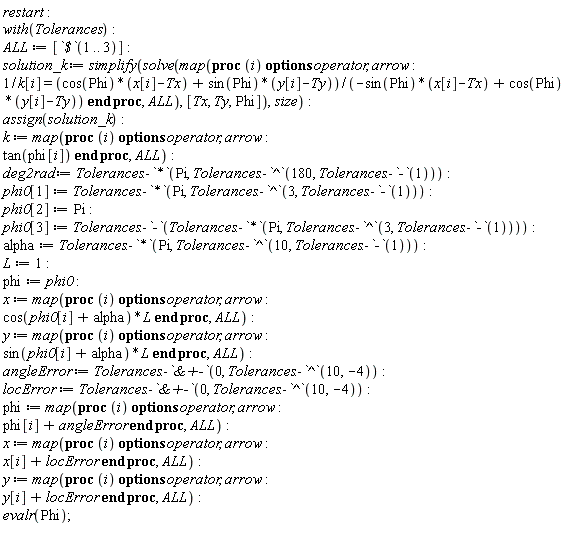 restart; with(Tolerances); ALL := [`$`(1 .. 3)]; solution_k := simplify(solve(map(proc (i) options operator, arrow; 1/k[i] = (cos(Phi)*(x[i]-Tx)+sin(Phi)*(y[i]-Ty))/(-sin(Phi)*(x[i]-Tx)+cos(Phi)*(y[i]-Ty)) end proc, ALL), [Tx, Ty, Phi]), size); assign(solution_k); k := map(proc (i) options operator, arrow; tan(phi[i]) end proc, ALL); deg2rad := Tolerances:-`*`(Pi, Tolerances:-`^`(180, Tolerances:-`-`(1))); phi0[1] := Tolerances:-`*`(Pi, Tolerances:-`^`(3, Tolerances:-`-`(1))); phi0[2] := Pi; phi0[3] := Tolerances:-`-`(Tolerances:-`*`(Pi, Tolerances:-`^`(3, Tolerances:-`-`(1)))); alpha := Tolerances:-`*`(Pi, Tolerances:-`^`(10, Tolerances:-`-`(1))); L := 1; phi := phi0; x := map(proc (i) options operator, arrow; cos(phi0[i]+alpha)*L end proc, ALL); y := map(proc (i) options operator, arrow; sin(phi0[i]+alpha)*L end proc, ALL); angleError := Tolerances:-`&+-`(0, Tolerances:-`^`(10, -4)); locError := Tolerances:-`&+-`(0, Tolerances:-`^`(10, -4)); phi := map(proc (i) options operator, arrow; phi[i]+angleError end proc, ALL); x := map(proc (i) options operator, arrow; x[i]+locError end proc, ALL); y := map(proc (i) options operator, arrow; y[i]+locError end proc, ALL); evalr(Phi)