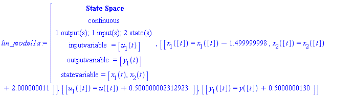 "lin_model1a:=[[[`State Space`],[continuous],[`1 output(s); 1 input(s); 2 state(s)`],[inputvariable=[u[1](t)]],[outputvariable=[y[1](t)]],[statevariable=[x[1](t),x[2](t)]]],[[x[1]([t])=x[1]([t])-1.499999998,x[2]([t])=x[2]([t])+2.000000011]],[[u[1]([t])=u([t])+0.500000002312923]],[[y[1]([t])=y([t])+0.5000000130]]"