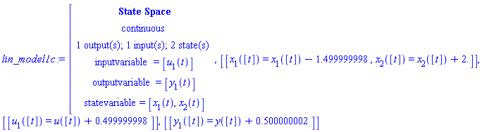 "lin_model1c:=[[[`State Space`],[continuous],[`1 output(s); 1 input(s); 2 state(s)`],[inputvariable=[u[1](t)]],[outputvariable=[y[1](t)]],[statevariable=[x[1](t),x[2](t)]]],[[x[1]([t])=x[1]([t])-1.499999998,x[2]([t])=x[2]([t])+2.]],[[u[1]([t])=u([t])+0.499999998]],[[y[1]([t])=y([t])+0.500000002]]"