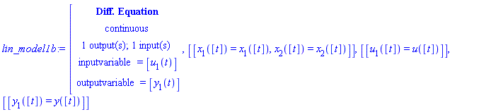 "lin_model1b:=[[[`Diff. Equation`],[continuous],[`1 output(s); 1 input(s)`],[inputvariable=[u[1](t)]],[outputvariable=[y[1](t)]]],[[x[1]([t])=x[1]([t]),x[2]([t])=x[2]([t])]],[[u[1]([t])=u([t])]],[[y[1]([t])=y([t])]]"