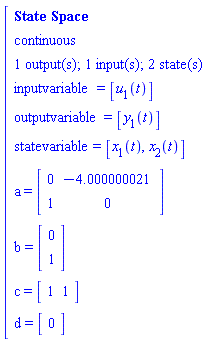 "[[[`State Space`],[continuous],[`1 output(s); 1 input(s); 2 state(s)`],[inputvariable=[u[1](t)]],[outputvariable=[y[1](t)]],[statevariable=[x[1](t),x[2](t)]],[a=[[[0,-4.000000021],[1,0]]]],[b=[[[0],[1]]]],[c=[[[1,1]]]],[d=[[[0]]]]]"