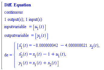 "[[[`Diff. Equation`],[continuous],[`1 output(s); 1 input(s)`],[inputvariable=[u[1](t)]],[outputvariable=[y[1](t)]],[de={[[[(x[1])(t)=-8.000000042-4.000000021 x[2](t),],[  (x[2])(t)=x[1](t)-1+u[1](t),],[  y[1](t)=x[1](t)+x[2](t)]]]]]"