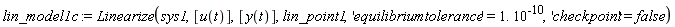 lin_model1c := Linearize(sys1, [u(t)], [y(t)], lin_point1, 'equilibriumtolerance' = 1.*10^(-10), 'checkpoint' = false)