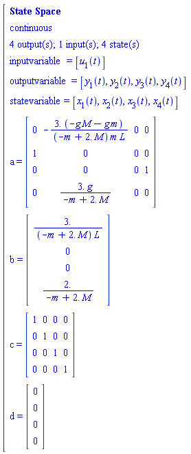 "[[[`State Space`],[continuous],[`4 output(s); 1 input(s); 4 state(s)`],[inputvariable=[u[1](t)]],[outputvariable=[y[1](t),y[2](t),y[3](t),y[4](t)]],[statevariable=[x[1](t),x[2](t),x[3](t),x[4](t)]],[a=[[[0,-(3. (-g M-g m))/((-m+2. M) m L),0,0],[1,0,0,0],[0,0,0,1],[0,(3. g)/(-m+2. M),0,0]]]],[b=[[[3./((-m+2. M) L)],[0],[0],[2./(-m+2. M)]]]],[c=[[[1,0,0,0],[0,1,0,0],[0,0,1,0],[0,0,0,1]]]],[d=[[[0],[0],[0],[0]]]]]"