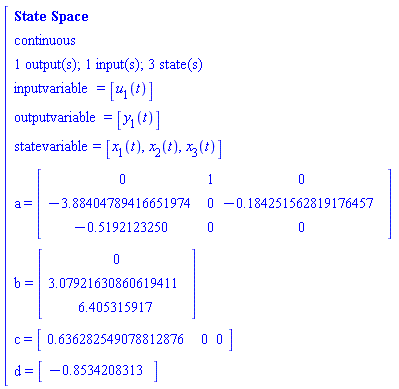 "[[[`State Space`],[continuous],[`1 output(s); 1 input(s); 3 state(s)`],[inputvariable=[u[1](t)]],[outputvariable=[y[1](t)]],[statevariable=[x[1](t),x[2](t),x[3](t)]],[a=[[[0,1,0],[-3.88404789416651974,0,-0.184251562819176457],[-0.5192123250,0,0]]]],[b=[[[0],[3.07921630860619411],[6.405315917]]]],[c=[[[0.636282549078812876,0,0]]]],[d=[[[-0.8534208313]]]]]"