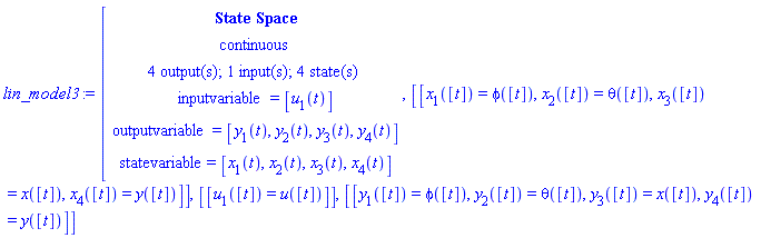 "lin_model3:=[[[`State Space`],[continuous],[`4 output(s); 1 input(s); 4 state(s)`],[inputvariable=[u[1](t)]],[outputvariable=[y[1](t),y[2](t),y[3](t),y[4](t)]],[statevariable=[x[1](t),x[2](t),x[3](t),x[4](t)]]],[[x[1]([t])=phi([t]),x[2]([t])=theta([t]),x[3]([t])=x([t]),x[4]([t])=y([t])]],[[u[1]([t])=u([t])]],[[y[1]([t])=phi([t]),y[2]([t])=theta([t]),y[3]([t])=x([t]),y[4]([t])=y([t])]]"