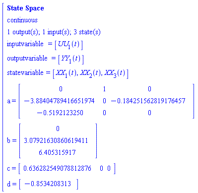 "[[[`State Space`],[continuous],[`1 output(s); 1 input(s); 3 state(s)`],[inputvariable=[UU[1](t)]],[outputvariable=[YY[1](t)]],[statevariable=[XX[1](t),XX[2](t),XX[3](t)]],[a=[[[0,1,0],[-3.88404789416651974,0,-0.184251562819176457],[-0.5192123250,0,0]]]],[b=[[[0],[3.07921630860619411],[6.405315917]]]],[c=[[[0.636282549078812876,0,0]]]],[d=[[[-0.8534208313]]]]]"