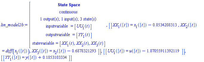 "lin_model2b:=[[[`State Space`],[continuous],[`1 output(s); 1 input(s); 3 state(s)`],[inputvariable=[UU[1](t)]],[outputvariable=[YY[1](t)]],[statevariable=[XX[1](t),XX[2](t),XX[3](t)]]],[[XX[1]([t])=x[1]([t])-0.8534208313,XX[2]([t])=diff(x[1]([t])),XX[3]([t])=x[2]([t])-0.6878321293]],[[UU[1]([t])=u([t])-1.07055911392119]],[[YY[1]([t])=y([t])+0.1853103334]]"