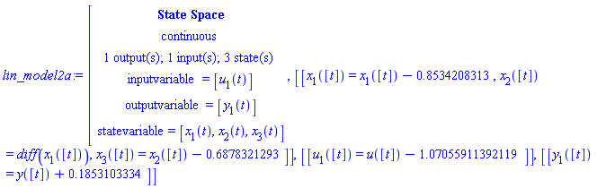 "lin_model2a:=[[[`State Space`],[continuous],[`1 output(s); 1 input(s); 3 state(s)`],[inputvariable=[u[1](t)]],[outputvariable=[y[1](t)]],[statevariable=[x[1](t),x[2](t),x[3](t)]]],[[x[1]([t])=x[1]([t])-0.8534208313,x[2]([t])=diff(x[1]([t])),x[3]([t])=x[2]([t])-0.6878321293]],[[u[1]([t])=u([t])-1.07055911392119]],[[y[1]([t])=y([t])+0.1853103334]]"