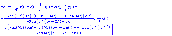 sys3 := [diff(x(t), t) = y(t), diff(theta(t), t) = phi(t), diff(y(t), t) = -(-3*cos(theta(t))*sin(theta(t))*g-2*u(t)+2*m*L*sin(theta(t))*phi(t)^2)/(-3*cos(theta(t))*m+2*M+2*m), diff(phi(t), t) = -3*(-sin(theta(t))*g*M-sin(theta(t))*g*m-m*u(t)+m^2*L*sin(theta(t))*phi(t)^2)/((-3*cos(theta(t))*m+2*M+2*m)*m*L)]