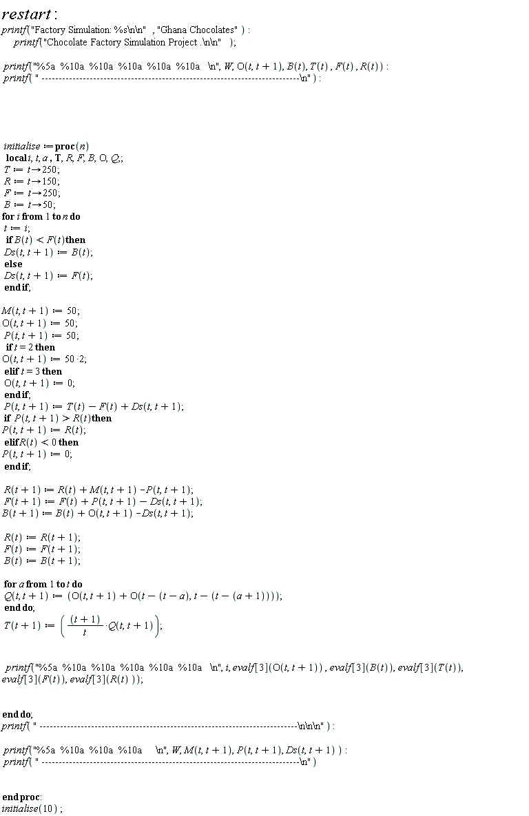 restart; printf("Factory Simulation: %s\n\n", "Ghana Chocolates"); printf("Chocolate Factory Simulation Project .\n\n"); printf("%5a  %10a  %10a  %10a  %10a  %10a   \n", W, O(t, t+1), B(t), T(t), F(t), R(t)); printf(" ---------------------------------------------------------------------------\n"); initialise := proc (n) local i, t, a, T, R, F, B, O, Q; T := proc (t) options operator, arrow; 250 end proc; R := proc (t) options operator, arrow; 150 end proc; F := proc (t) options operator, arrow; 250 end proc; B := proc (t) options operator, arrow; 50 end proc; for i to n do t := i; if B(t) < F(t) then Ds(t, t+1) := B(t) else Ds(t, t+1) := F(t) end if; M(t, t+1) := 50; O(t, t+1) := 50; P(t, t+1) := 50; if t = 2 then O(t, t+1) := 100 elif t = 3 then O(t, t+1) := 0 end if; P(t, t+1) := T(t)-F(t)+Ds(t, t+1); if R(t) < P(t, t+1) then P(t, t+1) := R(t) elif R(t) < 0 then P(t, t+1) := 0 end if; R(t+1) := R(t)+M(t, t+1)-P(t, t+1); F(t+1) := F(t)+P(t, t+1)-Ds(t, t+1); B(t+1) := B(t)+O(t, t+1)-Ds(t, t+1); R(t) := R(t+1); F(t) := F(t+1); B(t) := B(t+1); for a to t do Q(t, t+1) := O(t, t+1)+O(t-t+a, t-t+a+1) end do; T(t+1) := (t+1)*Q(t, t+1)/t; printf("%5a  %10a  %10a  %10a  %10a  %10a   \n", i, evalf[3](O(t, t+1)), evalf[3](B(t)), evalf[3](T(t)), evalf[3](F(t)), evalf[3](R(t))) end do; printf(" ---------------------------------------------------------------------------\n\n\n"); printf("%5a  %10a  %10a  %10a     \n", W, M(t, t+1), P(t, t+1), Ds(t, t+1)); printf(" ---------------------------------------------------------------------------\n") end proc; initialise(10)