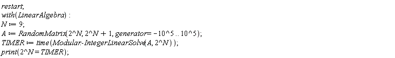 restart; with(LinearAlgebra); N := 9; A := RandomMatrix(2^N, 2^N+1, generator = -10^5 .. 10^5); TIMER := time(Modular:-IntegerLinearSolve(A, 2^N)); print(2^N = TIMER)