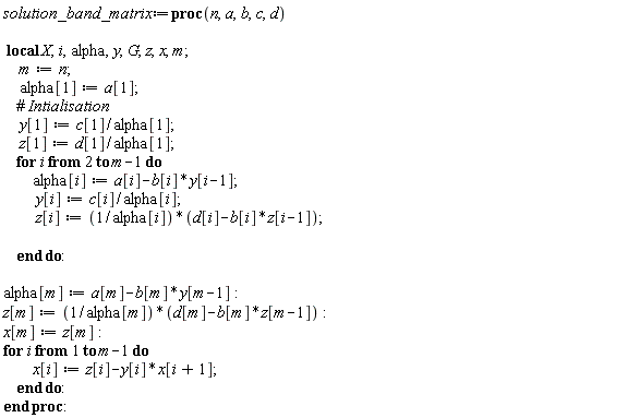 solution_band_matrix := proc (n, a, b, c, d) local X, i, alpha, y, G, z, x, m; m := n; alpha[1] := a[1]; y[1] := c[1]/alpha[1]; z[1] := d[1]/alpha[1]; for i from 2 to m-1 do alpha[i] := a[i]-b[i]*y[i-1]; y[i] := c[i]/alpha[i]; z[i] := (d[i]-b[i]*z[i-1])/alpha[i] end do; alpha[m] := a[m]-b[m]*y[m-1]; z[m] := (d[m]-b[m]*z[m-1])/alpha[m]; x[m] := z[m]; for i to m-1 do x[i] := z[i]-y[i]*x[i+1] end do end proc: