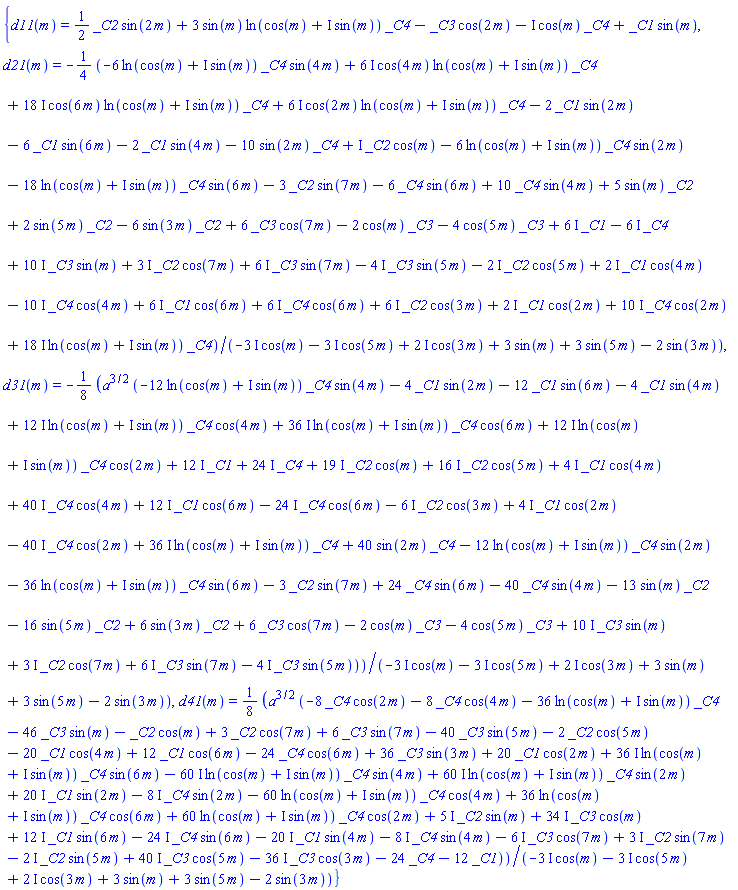 {d11(m) = (1/2)*_C2*sin(2*m)+3*sin(m)*ln(cos(m)+I*sin(m))*_C4-_C3*cos(2*m)-I*cos(m)*_C4+_C1*sin(m), d21(m) = -(1/4)*(-6*ln(cos(m)+I*sin(m))*_C4*sin(4*m)+(6*I)*cos(4*m)*ln(cos(m)+I*sin(m))*_C4+(18*I)*cos(6*m)*ln(cos(m)+I*sin(m))*_C4+(6*I)*cos(2*m)*ln(cos(m)+I*sin(m))*_C4-2*_C1*sin(2*m)-6*_C1*sin(6*m)-2*_C1*sin(4*m)-10*sin(2*m)*_C4+I*_C2*cos(m)-6*ln(cos(m)+I*sin(m))*_C4*sin(2*m)-18*ln(cos(m)+I*sin(m))*_C4*sin(6*m)-3*_C2*sin(7*m)-6*_C4*sin(6*m)+10*_C4*sin(4*m)+5*sin(m)*_C2+2*sin(5*m)*_C2-6*sin(3*m)*_C2+6*_C3*cos(7*m)-2*cos(m)*_C3-4*cos(5*m)*_C3+(6*I)*_C1-(6*I)*_C4+(10*I)*_C3*sin(m)+(3*I)*_C2*cos(7*m)+(6*I)*_C3*sin(7*m)-(4*I)*_C3*sin(5*m)-(2*I)*_C2*cos(5*m)+(2*I)*_C1*cos(4*m)-(10*I)*_C4*cos(4*m)+(6*I)*_C1*cos(6*m)+(6*I)*_C4*cos(6*m)+(6*I)*_C2*cos(3*m)+(2*I)*_C1*cos(2*m)+(10*I)*_C4*cos(2*m)+(18*I)*ln(cos(m)+I*sin(m))*_C4)/(-(3*I)*cos(m)-(3*I)*cos(5*m)+(2*I)*cos(3*m)+3*sin(m)+3*sin(5*m)-2*sin(3*m)), d31(m) = -(1/8)*a^(3/2)*(-12*ln(cos(m)+I*sin(m))*_C4*sin(4*m)-4*_C1*sin(2*m)-12*_C1*sin(6*m)-4*_C1*sin(4*m)+(12*I)*ln(cos(m)+I*sin(m))*_C4*cos(4*m)+(36*I)*ln(cos(m)+I*sin(m))*_C4*cos(6*m)+(12*I)*ln(cos(m)+I*sin(m))*_C4*cos(2*m)+(12*I)*_C1+(24*I)*_C4+(19*I)*_C2*cos(m)+(16*I)*_C2*cos(5*m)+(4*I)*_C1*cos(4*m)+(40*I)*_C4*cos(4*m)+(12*I)*_C1*cos(6*m)-(24*I)*_C4*cos(6*m)-(6*I)*_C2*cos(3*m)+(4*I)*_C1*cos(2*m)-(40*I)*_C4*cos(2*m)+(36*I)*ln(cos(m)+I*sin(m))*_C4+40*sin(2*m)*_C4-12*ln(cos(m)+I*sin(m))*_C4*sin(2*m)-36*ln(cos(m)+I*sin(m))*_C4*sin(6*m)-3*_C2*sin(7*m)+24*_C4*sin(6*m)-40*_C4*sin(4*m)-13*sin(m)*_C2-16*sin(5*m)*_C2+6*sin(3*m)*_C2+6*_C3*cos(7*m)-2*cos(m)*_C3-4*cos(5*m)*_C3+(10*I)*_C3*sin(m)+(3*I)*_C2*cos(7*m)+(6*I)*_C3*sin(7*m)-(4*I)*_C3*sin(5*m))/(-(3*I)*cos(m)-(3*I)*cos(5*m)+(2*I)*cos(3*m)+3*sin(m)+3*sin(5*m)-2*sin(3*m)), d41(m) = (1/8)*a^(3/2)*(-8*_C4*cos(2*m)-8*_C4*cos(4*m)-36*ln(cos(m)+I*sin(m))*_C4-46*_C3*sin(m)-_C2*cos(m)+3*_C2*cos(7*m)+6*_C3*sin(7*m)-40*_C3*sin(5*m)-2*_C2*cos(5*m)-20*_C1*cos(4*m)+12*_C1*cos(6*m)-24*_C4*cos(6*m)+36*_C3*sin(3*m)+20*_C1*cos(2*m)+(36*I)*ln(cos(m)+I*sin(m))*_C4*sin(6*m)-(60*I)*ln(cos(m)+I*sin(m))*_C4*sin(4*m)+(60*I)*ln(cos(m)+I*sin(m))*_C4*sin(2*m)+(20*I)*_C1*sin(2*m)-(8*I)*_C4*sin(2*m)-60*ln(cos(m)+I*sin(m))*_C4*cos(4*m)+36*ln(cos(m)+I*sin(m))*_C4*cos(6*m)+60*ln(cos(m)+I*sin(m))*_C4*cos(2*m)+(5*I)*_C2*sin(m)+(34*I)*_C3*cos(m)+(12*I)*_C1*sin(6*m)-(24*I)*_C4*sin(6*m)-(20*I)*_C1*sin(4*m)-(8*I)*_C4*sin(4*m)-(6*I)*_C3*cos(7*m)+(3*I)*_C2*sin(7*m)-(2*I)*_C2*sin(5*m)+(40*I)*_C3*cos(5*m)-(36*I)*_C3*cos(3*m)-24*_C4-12*_C1)/(-(3*I)*cos(m)-(3*I)*cos(5*m)+(2*I)*cos(3*m)+3*sin(m)+3*sin(5*m)-2*sin(3*m))}
