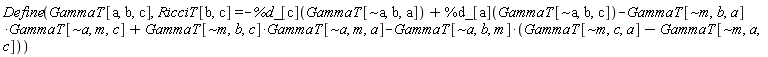 Physics:-Define(GammaT[a, b, c], RicciT[b, c] = -%d_[c](GammaT[`~a`, b, a])+%d_[a](GammaT[`~a`, b, c])-Physics:-`*`(GammaT[`~m`, b, a], GammaT[`~a`, m, c])+Physics:-`*`(GammaT[`~m`, b, c], GammaT[`~a`, m, a])-Physics:-`*`(GammaT[`~a`, b, m], GammaT[`~m`, c, a]-GammaT[`~m`, a, c]))