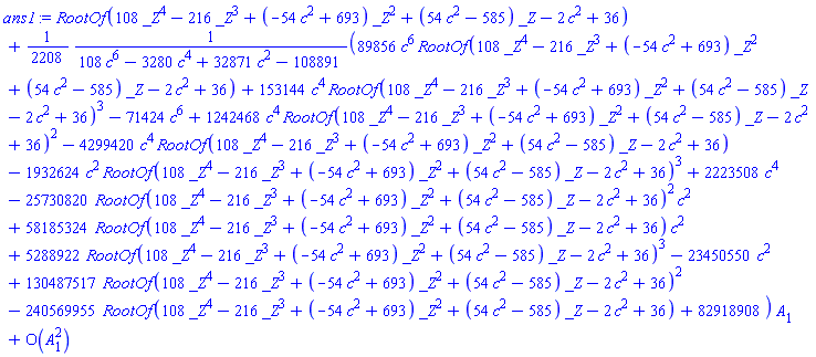 series(RootOf(108*_Z^4-216*_Z^3+(-54*c^2+693)*_Z^2+(54*c^2-585)*_Z-2*c^2+36)+((1/2208)*(89856*c^6*RootOf(108*_Z^4-216*_Z^3+(-54*c^2+693)*_Z^2+(54*c^2-585)*_Z-2*c^2+36)+153144*c^4*RootOf(108*_Z^4-216*_Z^3+(-54*c^2+693)*_Z^2+(54*c^2-585)*_Z-2*c^2+36)^3-71424*c^6+1242468*c^4*RootOf(108*_Z^4-216*_Z^3+(-54*c^2+693)*_Z^2+(54*c^2-585)*_Z-2*c^2+36)^2-4299420*c^4*RootOf(108*_Z^4-216*_Z^3+(-54*c^2+693)*_Z^2+(54*c^2-585)*_Z-2*c^2+36)-1932624*c^2*RootOf(108*_Z^4-216*_Z^3+(-54*c^2+693)*_Z^2+(54*c^2-585)*_Z-2*c^2+36)^3+2223508*c^4-25730820*RootOf(108*_Z^4-216*_Z^3+(-54*c^2+693)*_Z^2+(54*c^2-585)*_Z-2*c^2+36)^2*c^2+58185324*RootOf(108*_Z^4-216*_Z^3+(-54*c^2+693)*_Z^2+(54*c^2-585)*_Z-2*c^2+36)*c^2+5288922*RootOf(108*_Z^4-216*_Z^3+(-54*c^2+693)*_Z^2+(54*c^2-585)*_Z-2*c^2+36)^3-23450550*c^2+130487517*RootOf(108*_Z^4-216*_Z^3+(-54*c^2+693)*_Z^2+(54*c^2-585)*_Z-2*c^2+36)^2-240569955*RootOf(108*_Z^4-216*_Z^3+(-54*c^2+693)*_Z^2+(54*c^2-585)*_Z-2*c^2+36)+82918908)/(108*c^6-3280*c^4+32871*c^2-108891))*A[1]+O(A[1]^2),A[1],2)