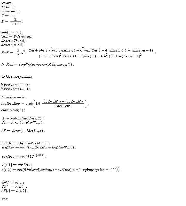restart; Ts := 1.; sigma := 1.; C := 1.; B := 2./(1+C); with(inttrans); beta := B*Ts*omega; assume(Tb > 0); assume(u >= 0); FzzS := -(3/2)*u^3*((2*u+I*beta)*(exp(2*sigma*u)+sigma^2*exp(2*u))-4*sigma*u*((1+sigma)*u-1))/((2*u+I*beta)^2*exp((2*(1+sigma))*u)-4*u^2*((1+sigma)*u-1)^2); InvFzzS := simplify(invfourier(FzzS, omega, t)); logTimeMin := -2; logTimeMax := -1; NumSteps := 6; logTimeStep := evalf(1.0*(logTimeMax-logTimeMin)/NumSteps); curdirectory(); A := matrix(NumSteps, 2); T1 := Array(1 .. NumSteps); AF := Array(1 .. NumSteps); for i to NumSteps do logTime := evalf(i*logTimeStep+logTimeMin); curTime := evalf(10^logTime); A[i, 1] := curTime; A[i, 2] := evalf(Int(eval(InvFzzS, t = curTime), u = 0 .. infinity, epsilon = 10^(-5))); T1[i] := A[i, 1]; AF[i] := A[i, 2] end do