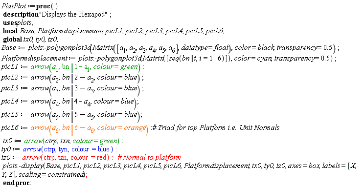 PlatPlot := proc () local Base, Platformdisplacement, picL1, picL2, picL3, picL4, picL5, picL6; global tx0, ty0, tz0; description "Displays the Hexapod"; Base := plots:-polygonplot3d(Matrix([a[1], a[2], a[3], a[4], a[5], a[6]], datatype = float), color = black, transparency = .5); Platformdisplacement := plots:-polygonplot3d(Matrix([seq(bn || i, i = 1 .. 6)]), color = cyan, transparency = .5); picL1 := plots:-arrow(a[1], bn || 1-a[1], colour = green); picL2 := plots:-arrow(a[2], bn || 2-a[2], colour = blue); picL3 := plots:-arrow(a[3], bn || 3-a[3], colour = blue); picL4 := plots:-arrow(a[4], bn || 4-a[4], colour = blue); picL5 := plots:-arrow(a[5], bn || 5-a[5], colour = blue); picL6 := plots:-arrow(a[6], bn || 6-a[6], colour = orange); tx0 := plots:-arrow(ctrp, txn, colour = green); ty0 := plots:-arrow(ctrp, tyn, colour = blue); tz0 := plots:-arrow(ctrp, tzn, colour = red); plots:-display(Base, picL1, picL2, picL3, picL4, picL5, picL6, Platformdisplacement, tx0, ty0, tz0, axes = box, labels = [X, Y, Z], scaling = constrained) end proc