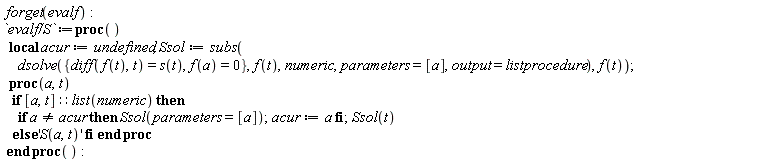 forget(evalf); `evalf/S` := (proc () local acur, Ssol; acur := undefined; Ssol := subs(dsolve({diff(f(t), t) = s(t), f(a) = 0}, f(t), numeric, parameters = [a], output = listprocedure), f(t)); proc (a, t) if [a, t]::(list(numeric)) then if a <> acur then Ssol(parameters = [a]); acur := a end if; Ssol(t) else 'S(a, t)' end if end proc end proc)()