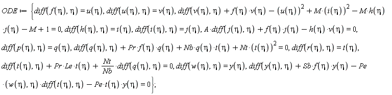 ODE := {A*(diff(j(eta), eta))+f(eta)*j(eta)-h(eta)*v(eta) = 0, diff(t(eta), eta)+Pr*Le*t(eta)+Nt*(diff(q(eta), eta))/Nb = 0, diff(q(eta), eta)+Pr*f(eta)*q(eta)+Nb*q(eta)*t(eta)+Nt*t(eta)^2 = 0, diff(y(eta), eta)+Sb*f(eta)*y(eta)-Pe*(w(eta), eta)*(diff(t(eta), eta))-Pe*t(eta)*y(eta) = 0, diff(v(eta), eta)+f(eta)*v(eta)-u(eta)^2+M*i(eta)^2-M*h(eta)*j(eta)-M+1 = 0, diff(f(eta), eta) = u(eta), diff(h(eta), eta) = i(eta), diff(i(eta), eta) = j(eta), diff(p(eta), eta) = q(eta), diff(r(eta), eta) = t(eta), diff(u(eta), eta) = v(eta), diff(w(eta), eta) = y(eta)};
