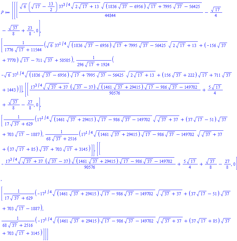 [[[(1/44844)*6^(1/2)*(17^(1/2)-13/2)*37^(3/4)*(2*17^(1/2)+13)^(1/2)*((1836*37^(1/2)-6956)*17^(1/2)+7995*37^(1/2)-56425)^(1/2)-(1/4)*17^(1/2)-(1/8)*37^(1/2)+23/8, 0], [(6^(1/2)*37^(1/4)*((1836*37^(1/2)-6956)*17^(1/2)+7995*37^(1/2)-56425)^(1/2)*(2*17^(1/2)+13)^(1/2)+(-156*37^(1/2)+7770)*17^(1/2)-711*37^(1/2)+50505)/(1776*17^(1/2)+11544), (-6^(1/2)*37^(1/4)*((1836*37^(1/2)-6956)*17^(1/2)+7995*37^(1/2)-56425)^(1/2)*(2*17^(1/2)+13)^(1/2)+(156*37^(1/2)+222)*17^(1/2)+711*37^(1/2)+1443)/(296*17^(1/2)+1924)]], [[(1/90576)*17^(3/4)*(37^(1/2)+37)^(1/2)*(37^(1/2)-37)*((1461*37^(1/2)+29415)*17^(1/2)-986*37^(1/2)-149702)^(1/2)+(5/4)*17^(1/2)+(1/8)*37^(1/2)-27/8, 0], [(17^(1/4)*((1461*37^(1/2)+29415)*17^(1/2)-986*37^(1/2)-149702)^(1/2)*(37^(1/2)+37)^(1/2)+(37*17^(1/2)-51)*37^(1/2)+703*17^(1/2)-1887)/(17*37^(1/2)+629), (17^(1/4)*((1461*37^(1/2)+29415)*17^(1/2)-986*37^(1/2)-149702)^(1/2)*(37^(1/2)+37)^(1/2)+(37*17^(1/2)+85)*37^(1/2)+703*17^(1/2)+3145)/(68*37^(1/2)+2516)]], [[-(1/90576)*17^(3/4)*(37^(1/2)+37)^(1/2)*(37^(1/2)-37)*((1461*37^(1/2)+29415)*17^(1/2)-986*37^(1/2)-149702)^(1/2)+(5/4)*17^(1/2)+(1/8)*37^(1/2)-27/8, 0], [(-17^(1/4)*((1461*37^(1/2)+29415)*17^(1/2)-986*37^(1/2)-149702)^(1/2)*(37^(1/2)+37)^(1/2)+(37*17^(1/2)-51)*37^(1/2)+703*17^(1/2)-1887)/(17*37^(1/2)+629), (-17^(1/4)*((1461*37^(1/2)+29415)*17^(1/2)-986*37^(1/2)-149702)^(1/2)*(37^(1/2)+37)^(1/2)+(37*17^(1/2)+85)*37^(1/2)+703*17^(1/2)+3145)/(68*37^(1/2)+2516)]]]
