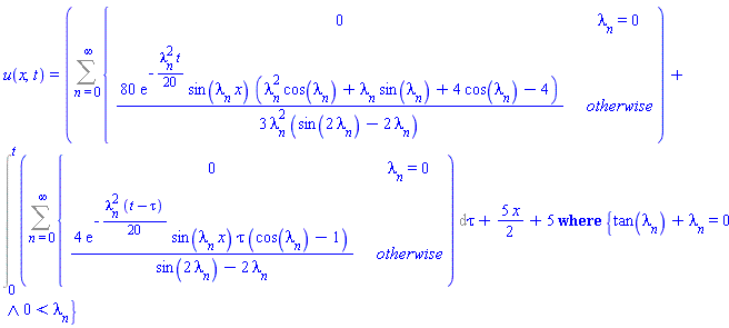 u(x, t) = `casesplit/ans`(Sum(piecewise(lambda[n] = 0, 0, (80/3)*exp(-(1/20)*lambda[n]^2*t)*sin(lambda[n]*x)*(lambda[n]^2*cos(lambda[n])+lambda[n]*sin(lambda[n])+4*cos(lambda[n])-4)/(lambda[n]^2*(sin(2*lambda[n])-2*lambda[n]))), n = 0 .. infinity)+Int(Sum(piecewise(lambda[n] = 0, 0, 4*exp(-(1/20)*lambda[n]^2*(t-tau))*sin(lambda[n]*x)*tau*(cos(lambda[n])-1)/(sin(2*lambda[n])-2*lambda[n])), n = 0 .. infinity), tau = 0 .. t)+(5/2)*x+5, {And(tan(lambda[n])+lambda[n] = 0, 0 < lambda[n])})